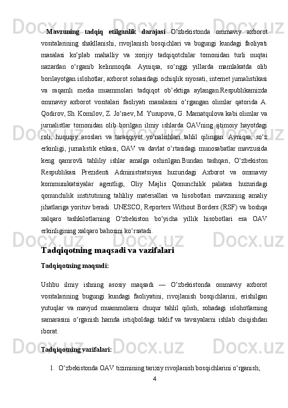   Mavzuning   tadqiq   etilganlik   darajasi   O’zbeki stonda   ommaviy   axborot
vositalarining   shakllanishi,   rivojlanish   bosqichlari   va   bugungi   kundagi   faoliyati
masalasi   ko‘plab   mahalliy   va   xorijiy   tadqiqotchilar   tomonidan   turli   nuqtai
nazardan   o‘rganib   kelinmoqda.   Ayniqsa,   so‘nggi   yillarda   mamlakatda   olib
borilayotgan islohotlar, axborot sohasidagi ochiqlik siyosati, internet jurnalistikasi
va   raqamli   media   muammolari   tadqiqot   ob’ektiga   aylangan.Respublikamizda
ommaviy   axborot   vositalari   faoliyati   masalasini   o‘rgangan   olimlar   qatorida   A.
Qodirov, Sh. Komilov, Z. Jo‘raev, M. Yusupova, G. Mamatqulova kabi olimlar va
jurnalistlar   tomonidan   olib   borilgan   ilmiy   ishlarda   OAVning   ijtimoiy   hayotdagi
roli,   huquqiy   asoslari   va   taraqqiyot   yo‘nalishlari   tahlil   qilingan.   Ayniqsa,   so‘z
erkinligi,   jurnalistik   etikasi,   OAV   va   davlat   o‘rtasidagi   munosabatlar   mavzusida
keng   qamrovli   tahliliy   ishlar   amalga   oshirilgan.Bundan   tashqari,   O‘zbekiston
Respublikasi   Prezidenti   Administratsiyasi   huzuridagi   Axborot   va   ommaviy
kommunikatsiyalar   agentligi,   Oliy   Majlis   Qonunchilik   palatasi   huzuridagi
qonunchilik   institutining   tahliliy   materiallari   va   hisobotlari   mavzuning   amaliy
jihatlariga yorituv beradi.   UNESCO, Reporters Without Borders (RSF) va boshqa
xalqaro   tashkilotlarning   O‘zbekiston   bo‘yicha   yillik   hisobotlari   esa   OAV
erkinligining xalqaro bahosini ko‘rsatadi.
Tadqiqotning maqsadi va vazifalari
Tadqiqotning maqsadi:
Ushbu   ilmiy   ishning   asosiy   maqsadi   —   O‘zbekistonda   ommaviy   axborot
vositalarining   bugungi   kundagi   faoliyatini,   rivojlanish   bosqichlarini,   erishilgan
yutuqlar   va   mavjud   muammolarni   chuqur   tahlil   qilish,   sohadagi   islohotlarning
samarasini   o‘rganish   hamda   istiqboldagi   taklif   va   tavsiyalarni   ishlab   chiqishdan
iborat.
Tadqiqotning vazifalari:
1. O‘zbekistonda OAV tizimining tarixiy rivojlanish bosqichlarini o‘rganish;
4 
