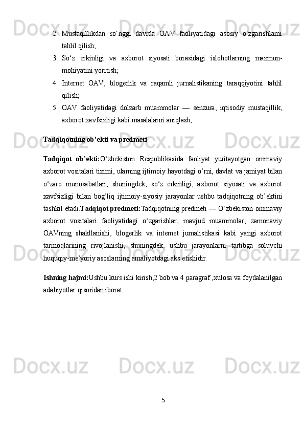 2. Mustaqillikdan   so‘nggi   davrda   OAV   faoliyatidagi   asosiy   o‘zgarishlarni
tahlil qilish;
3. So‘z   erkinligi   va   axborot   siyosati   borasidagi   islohotlarning   mazmun-
mohiyatini yoritish;
4. Internet   OAV,   blogerlik   va   raqamli   jurnalistikaning   taraqqiyotini   tahlil
qilish;
5. OAV   faoliyatidagi   dolzarb   muammolar   —   senzura,   iqtisodiy   mustaqillik,
axborot xavfsizligi kabi masalalarni aniqlash;
Tadqiqotning ob’ekti va predmeti
Tadqiqot   ob’ekti: O‘zbekiston   Respublikasida   faoliyat   yuritayotgan   ommaviy
axborot vositalari tizimi, ularning ijtimoiy hayotdagi o‘rni, davlat va jamiyat bilan
o‘zaro   munosabatlari,   shuningdek,   so‘z   erkinligi,   axborot   siyosati   va   axborot
xavfsizligi   bilan   bog‘liq   ijtimoiy-siyosiy   jarayonlar   ushbu   tadqiqotning   ob’ektini
tashkil etadi. Tadqiqot predmeti: Tadqiqotning predmeti — O‘zbekiston ommaviy
axborot   vositalari   faoliyatidagi   o‘zgarishlar,   mavjud   muammolar,   zamonaviy
OAVning   shakllanishi,   blogerlik   va   internet   jurnalistikasi   kabi   yangi   axborot
tarmoqlarining   rivojlanishi,   shuningdek,   ushbu   jarayonlarni   tartibga   soluvchi
huquqiy-me’yoriy asoslarning amaliyotdagi aks etishidir.
Ishning hajmi: Ushbu kurs ishi kirish,2 bob va 4 paragraf ,xulosa va foydalanilgan
adabiyotlar qismidan iborat.
5 
