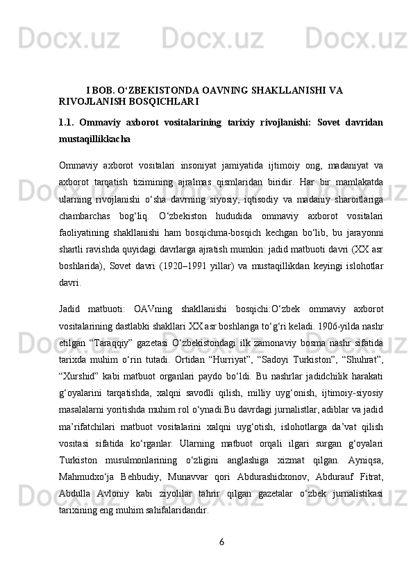            I BOB.  O‘ZBEKISTONDA OAVNING SHAKLLANISHI VA 
RIVOJLANISH BOSQICHLARI
1.1.   Ommaviy   axborot   vositalarining   tarixiy   rivojlanishi:   Sovet   davridan
mustaqillikkacha
Ommaviy   axborot   vositalari   insoniyat   jamiyatida   ijtimoiy   ong,   madaniyat   va
axborot   tarqatish   tizimining   ajralmas   qismlaridan   biridir.   Har   bir   mamlakatda
ularning   rivojlanishi   o‘sha   davrning   siyosiy,   iqtisodiy   va   madaniy   sharoitlariga
chambarchas   bog‘liq.   O‘zbekiston   hududida   ommaviy   axborot   vositalari
faoliyatining   shakllanishi   ham   bosqichma-bosqich   kechgan   bo‘lib,   bu   jarayonni
shartli ravishda quyidagi davrlarga ajratish mumkin: jadid matbuoti davri (XX asr
boshlarida),   Sovet   davri   (1920–1991   yillar)   va   mustaqillikdan   keyingi   islohotlar
davri.
Jadid   matbuoti:   OAVning   shakllanishi   bosqichi: O‘zbek   ommaviy   axborot
vositalarining dastlabki shakllari XX asr boshlariga to‘g‘ri keladi. 1906-yilda nashr
etilgan   “Taraqqiy”   gazetasi   O‘zbekistondagi   ilk   zamonaviy   bosma   nashr   sifatida
tarixda   muhim   o‘rin   tutadi.   Ortidan   “Hurriyat”,   “Sadoyi   Turkiston”,   “Shuhrat”,
“Xurshid”   kabi   matbuot   organlari   paydo   bo‘ldi.   Bu   nashrlar   jadidchilik   harakati
g‘oyalarini   tarqatishda,   xalqni   savodli   qilish,   milliy   uyg‘onish,   ijtimoiy-siyosiy
masalalarni yoritishda muhim rol o‘ynadi.Bu davrdagi jurnalistlar, adiblar va jadid
ma’rifatchilari   matbuot   vositalarini   xalqni   uyg‘otish,   islohotlarga   da’vat   qilish
vositasi   sifatida   ko‘rganlar.   Ularning   matbuot   orqali   ilgari   surgan   g‘oyalari
Turkiston   musulmonlarining   o‘zligini   anglashiga   xizmat   qilgan.   Ayniqsa,
Mahmudxo‘ja   Behbudiy,   Munavvar   qori   Abdurashidxonov,   Abdurauf   Fitrat,
Abdulla   Avloniy   kabi   ziyolilar   tahrir   qilgan   gazetalar   o‘zbek   jurnalistikasi
tarixining eng muhim sahifalaridandir.
6 