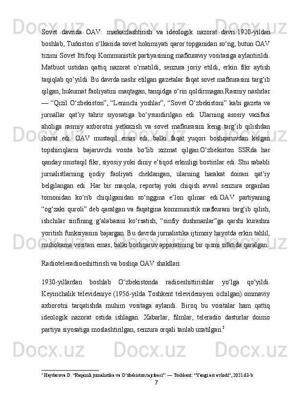 Sovet   davrida   OAV:   markazlashtirish   va   ideologik   nazorat   davri: 1920-yildan
boshlab, Turkiston o‘lkasida sovet hokimiyati qaror topganidan so‘ng, butun OAV
tizimi Sovet Ittifoqi Kommunistik partiyasining mafkuraviy vositasiga aylantirildi.
Matbuot   ustidan   qattiq   nazorat   o‘rnatildi,   senzura   joriy   etildi,   erkin   fikr   aytish
taqiqlab qo‘yildi. Bu davrda nashr etilgan gazetalar faqat sovet mafkurasini targ‘ib
qilgan, hukumat faoliyatini maqtagan, tanqidga o‘rin qoldirmagan.Rasmiy nashrlar
— “Qizil   O‘zbekiston”,  “Leninchi  yoshlar”,  “Sovet   O‘zbekistoni”   kabi  gazeta  va
jurnallar   qat’iy   tahrir   siyosatiga   bo‘ysundirilgan   edi.   Ularning   asosiy   vazifasi
aholiga   rasmiy   axborotni   yetkazish   va   sovet   mafkurasini   keng   targ‘ib   qilishdan
iborat   edi.   OAV   mustaqil   emas   edi,   balki   faqat   yuqori   boshqaruvdan   kelgan
topshiriqlarni   bajaruvchi   vosita   bo‘lib   xizmat   qilgan.O‘zbekiston   SSRda   har
qanday mustaqil fikr, siyosiy yoki diniy e’tiqod erkinligi bostirilar edi. Shu sababli
jurnalistlarning   ijodiy   faoliyati   cheklangan,   ularning   harakat   doirasi   qat’iy
belgilangan   edi.   Har   bir   maqola,   reportaj   yoki   chiqish   avval   senzura   organlari
tomonidan   ko‘rib   chiqilganidan   so‘nggina   e’lon   qilinar   edi.OAV   partiyaning
“og‘zaki quroli” deb qaralgan va faqatgina kommunistik mafkurani  targ‘ib qilish,
ishchilar   sinfining   g‘alabasini   ko‘rsatish,   “sinfiy   dushmanlar”ga   qarshi   kurashni
yoritish funksiyasini bajargan. Bu davrda jurnalistika ijtimoiy hayotda erkin tahlil,
muhokama vositasi emas, balki boshqaruv apparatining bir qismi sifatida qaralgan.
Radioteleradioeshittirish va boshqa OAV shakllari:
1930-yillardan   boshlab   O‘zbekistonda   radioeshittirishlar   yo‘lga   qo‘yildi.
Keyinchalik  televideniye (1956-yilda  Toshkent   televideniyesi   ochilgan)  ommaviy
axborotni   tarqatishda   muhim   vositaga   aylandi.   Biroq   bu   vositalar   ham   qattiq
ideologik   nazorat   ostida   ishlagan.   Xabarlar,   filmlar,   teleradio   dasturlar   doimo
partiya siyosatiga moslashtirilgan, senzura orqali tanlab uzatilgan. 2
2
  Haydarova D. “Raqamli jurnalistika va O‘zbekiston tajribasi”. — Toshkent: “Yangi asr avlodi”, 2021.63-b
7