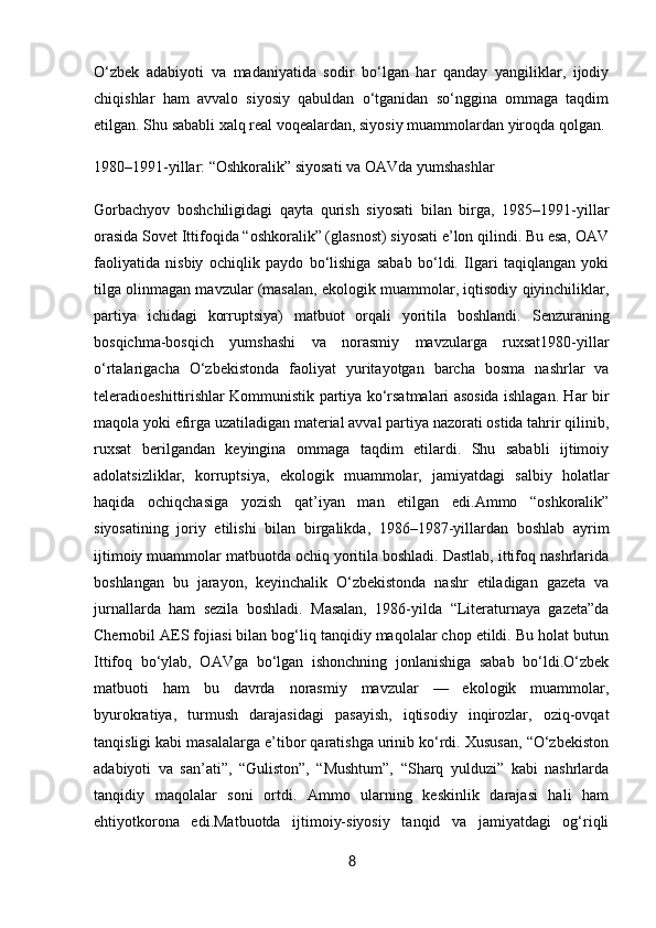 O‘zbek   adabiyoti   va   madaniyatida   sodir   bo‘lgan   har   qanday   yangiliklar,   ijodiy
chiqishlar   ham   avvalo   siyosiy   qabuldan   o‘tganidan   so‘nggina   ommaga   taqdim
etilgan. Shu sababli xalq real voqealardan, siyosiy muammolardan yiroqda qolgan.
1980–1991-yillar: “Oshkoralik” siyosati va OAVda yumshashlar
Gorbachyov   boshchiligidagi   qayta   qurish   siyosati   bilan   birga,   1985–1991-yillar
orasida Sovet Ittifoqida “oshkoralik” (glasnost) siyosati e’lon qilindi. Bu esa, OAV
faoliyatida   nisbiy   ochiqlik   paydo   bo‘lishiga   sabab   bo‘ldi.   Ilgari   taqiqlangan   yoki
tilga olinmagan mavzular (masalan, ekologik muammolar, iqtisodiy qiyinchiliklar,
partiya   ichidagi   korruptsiya)   matbuot   orqali   yoritila   boshlandi.   Senzuraning
bosqichma-bosqich   yumshashi   va   norasmiy   mavzularga   ruxsat1980-yillar
o‘rtalarigacha   O‘zbekistonda   faoliyat   yuritayotgan   barcha   bosma   nashrlar   va
teleradioeshittirishlar Kommunistik partiya ko‘rsatmalari asosida ishlagan. Har bir
maqola yoki efirga uzatiladigan material avval partiya nazorati ostida tahrir qilinib,
ruxsat   berilgandan   keyingina   ommaga   taqdim   etilardi.   Shu   sababli   ijtimoiy
adolatsizliklar,   korruptsiya,   ekologik   muammolar,   jamiyatdagi   salbiy   holatlar
haqida   ochiqchasiga   yozish   qat’iyan   man   etilgan   edi.Ammo   “oshkoralik”
siyosatining   joriy   etilishi   bilan   birgalikda,   1986–1987-yillardan   boshlab   ayrim
ijtimoiy muammolar matbuotda ochiq yoritila boshladi. Dastlab, ittifoq nashrlarida
boshlangan   bu   jarayon,   keyinchalik   O‘zbekistonda   nashr   etiladigan   gazeta   va
jurnallarda   ham   sezila   boshladi.   Masalan,   1986-yilda   “Literaturnaya   gazeta”da
Chernobil AES fojiasi bilan bog‘liq tanqidiy maqolalar chop etildi. Bu holat butun
Ittifoq   bo‘ylab,   OAVga   bo‘lgan   ishonchning   jonlanishiga   sabab   bo‘ldi.O‘zbek
matbuoti   ham   bu   davrda   norasmiy   mavzular   —   ekologik   muammolar,
byurokratiya,   turmush   darajasidagi   pasayish,   iqtisodiy   inqirozlar,   oziq-ovqat
tanqisligi kabi masalalarga e’tibor qaratishga urinib ko‘rdi. Xususan, “O‘zbekiston
adabiyoti   va   san’ati”,   “Guliston”,   “Mushtum”,   “Sharq   yulduzi”   kabi   nashrlarda
tanqidiy   maqolalar   soni   ortdi.   Ammo   ularning   keskinlik   darajasi   hali   ham
ehtiyotkorona   edi.Matbuotda   ijtimoiy-siyosiy   tanqid   va   jamiyatdagi   og‘riqli
8 