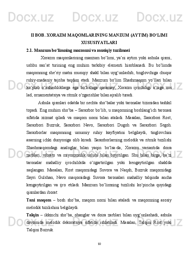 II BOB. XORAZM MAQOMLARINING MANZUM (AYTIM) BO‘LIMI
XUSUSIYATLARI
2.1. Manzum bo‘limning mazmuni va musiqiy tuzilmasi
                  Xorazm   maqomlarining   manzum   bo‘limi,   ya’ni   aytim   yoki   ashula   qismi,
ushbu   san’at   turining   eng   muhim   tarkibiy   elementi   hisoblanadi.   Bu   bo‘limda
maqomning   she’riy   matni   musiqiy   shakl   bilan   uyg‘unlashib,   tinglovchiga   chuqur
ruhiy-madaniy   tajriba   taqdim   etadi.   Manzum   bo‘lim   Shashmaqom   yo‘llari   bilan
ko‘plab   o‘xshashliklarga   ega   bo‘lishiga   qaramay,   Xorazm   ijrochiligi   o‘ziga   xos
lad, ornamentatsiya va ritmik o‘zgarishlar bilan ajralib turadi.
          Ashula qismlari odatda bir nechta sho‘balar yoki taronalar tizimidan tashkil
topadi. Eng muhim sho‘ba – Saraxbor bo‘lib, u maqomning boshlang‘ich taronasi
sifatida   xizmat   qiladi   va   maqom   nomi   bilan   ataladi.   Masalan,   Saraxbori   Rost,
Saraxbori   Buzruk,   Saraxbori   Navo,   Saraxbori   Dugoh   va   Saraxbori   Segoh.
Saraxborlar   maqomning   umumiy   ruhiy   kayfiyatini   belgilaydi,   tinglovchini
asarning   ichki   dunyosiga   olib   kiradi.   Saraxborlarning   melodik   va   ritmik   tuzilishi
Shashmaqomdagi   analoglar   bilan   yaqin   bo‘lsa-da,   Xorazm   variantida   doira
zarblari,   vibrato   va   miyonxonlik   uslubi   bilan   boyitilgan.   Shu   bilan   birga,   ba’zi
taronalar   mahalliy   ijrochilikda   o‘zgartirilgan   yoki   kengaytirilgan   shaklda
saqlangan.   Masalan,   Rost   maqomidagi   Suvora   va   Naqsh,   Buzruk   maqomidagi
Sayri   Gulshan,   Navo   maqomidagi   Suvora   taronalari   mahalliy   talqinda   ancha
kengaytirilgan   va   ijro   etiladi.   Manzum   bo‘limning   tuzilishi   ko‘pincha   quyidagi
qismlardan iborat:
Tani   maqom   –   bosh   sho‘ba,   maqom   nomi   bilan   ataladi   va   maqomning   asosiy
melodik tuzilishini belgilaydi.
Talqin   –   ikkinchi   sho‘ba,   ohanglar   va   doira   zarblari   bilan   uyg‘unlashadi,   ashula
davomida   melodik   dekoratsiya   sifatida   ishlatiladi.   Masalan,   Talqini   Rost   yoki
Talqini Buzruk.
10 