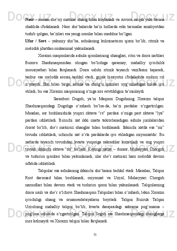 Nasr  – asosan she’riy matnlar ohang bilan kuylanadi va suvora, naqsh yoki tarona
shaklida   ifodalanadi.   Nasr   sho‘balarida   ba’zi   hollarda   eski   taronalar   amaliyotdan
tushib qolgan, ba’zilari esa yangi nomlar bilan mashhur bo‘lgan.
Ufar   /   Savt   –   yakuniy   sho‘ba,   ashulaning   kulminatsion   qismi   bo‘lib,   ritmik   va
melodik jihatdan mukammal yakunlanadi.
                   Xorazm maqomlarida ashula qismlarining ohanglari, ritm va doira zarblari
Buxoro   Shashmaqomidan   olingan   bo‘lishiga   qaramay,   mahalliy   ijrochilik
xususiyatlari   bilan   farqlanadi.   Doira   uslubi   ritmik   tayanch   vazifasini   bajaradi,
tanbur   esa   melodik   asosni   tashkil   etadi,   gijjak   hissiyotni   ifodalashda   muhim   rol
o‘ynaydi.   Shu   bilan   birga,   ashula   va   cholg‘u   qismlari   uyg‘unlashgan   holda   ijro
etiladi, bu esa Xorazm maqomining o‘ziga xos estetikligini ta’minlaydi.
                    Saraxbori   Dugoh,   ya’ni   Maqomi   Dugohning   Xorazm   talqini
Shashmaqomdagi   Dugohga   o‘xshash   bo‘lsa-da,   ba’zi   pardalar   o‘zgartirilgan.
Masalan,   asr   boshlanishida   yuqori   oktava   “re”   pardasi   o‘rniga   past   oktava   “lya”
pardasi   ishlatiladi.   Birinchi   xat   ikki   marta   takrorlanadigan   ashula   jumlalaridan
iborat   bo‘lib,   she’r   matnisiz   ohanglar   bilan   boshlanadi.   Ikkinchi   xatda   esa   “mi”
tovushi   ishlatiladi,   uchinchi   xat   o‘rta   pardalarda   ijro   etiladigan   miyonxatdir.   Bu
xatlarda   tayanch   tovushdan   kvarta   yuqoriga   sakrashlar   kuzatiladi   va   eng   yuqori
tovush ikkinchi oktava “do” bo‘ladi. Keyingi xatlar – dunasr, Muhayyari Chorgoh
va   tushirim   qismlari   bilan   yakunlanadi,   ular   she’r   matnisiz   ham   melodik   davom
sifatida ishlatiladi.
           Talqinlar esa ashulaning ikkinchi sho‘basini tashkil etadi. Masalan, Talqini
Rost   daromad   bilan   boshlanadi,   miyonxat   va   Uzzol,   Muhayyari   Chorgoh
namudlari   bilan   davom   etadi   va   tushirim   qismi   bilan   yakunlanadi.   Talqinlarning
doira usuli va she’r o‘lchovi Shashmaqom Talqinlari bilan o‘xshash, lekin Xorazm
ijrochiligi   ohang   va   ornamentatsiyalarni   boyitadi.   Talqini   Buzruk   Talqini
Uzzolning   mahalliy   talqini   bo‘lib,   kvarta   darajasidagi   sakrama   pog‘onama   –
pog‘ona   uslubida   o‘zgartirilgan.   Talqini   Segoh   esa   Shashmaqomdagi   ohanglarga
mos kelmaydi va Xorazm talqini bilan farqlanadi.
11 