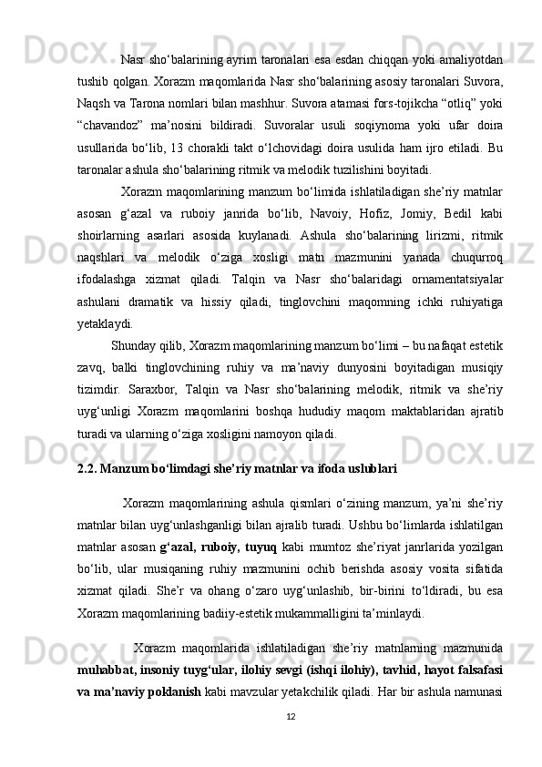                    Nasr sho‘balarining ayrim taronalari esa esdan chiqqan yoki amaliyotdan
tushib qolgan. Xorazm maqomlarida Nasr sho‘balarining asosiy taronalari Suvora,
Naqsh va Tarona nomlari bilan mashhur. Suvora atamasi fors-tojikcha “otliq” yoki
“chavandoz”   ma’nosini   bildiradi.   Suvoralar   usuli   soqiynoma   yoki   ufar   doira
usullarida   bo‘lib,   13   chorakli   takt   o‘lchovidagi   doira   usulida   ham   ijro   etiladi.   Bu
taronalar ashula sho‘balarining ritmik va melodik tuzilishini boyitadi.
                   Xorazm  maqomlarining manzum  bo‘limida ishlatiladigan she’riy matnlar
asosan   g‘azal   va   ruboiy   janrida   bo‘lib,   Navoiy,   Hofiz,   Jomiy,   Bedil   kabi
shoirlarning   asarlari   asosida   kuylanadi.   Ashula   sho‘balarining   lirizmi,   ritmik
naqshlari   va   melodik   o‘ziga   xosligi   matn   mazmunini   yanada   chuqurroq
ifodalashga   xizmat   qiladi.   Talqin   va   Nasr   sho‘balaridagi   ornamentatsiyalar
ashulani   dramatik   va   hissiy   qiladi,   tinglovchini   maqomning   ichki   ruhiyatiga
yetaklaydi.
          Shunday qilib, Xorazm maqomlarining manzum bo‘limi – bu nafaqat estetik
zavq,   balki   tinglovchining   ruhiy   va   ma’naviy   dunyosini   boyitadigan   musiqiy
tizimdir.   Saraxbor,   Talqin   va   Nasr   sho‘balarining   melodik,   ritmik   va   she’riy
uyg‘unligi   Xorazm   maqomlarini   boshqa   hududiy   maqom   maktablaridan   ajratib
turadi va ularning o‘ziga xosligini namoyon qiladi.
2.2. Manzum bo‘limdagi she’riy matnlar va ifoda uslublari
                  Xorazm   maqomlarining   ashula   qismlari   o‘zining   manzum,   ya’ni   she’riy
matnlar bilan uyg‘unlashganligi bilan ajralib turadi. Ushbu bo‘limlarda ishlatilgan
matnlar   asosan   g‘azal,   ruboiy,   tuyuq   kabi   mumtoz   she’riyat   janrlarida   yozilgan
bo‘lib,   ular   musiqaning   ruhiy   mazmunini   ochib   berishda   asosiy   vosita   sifatida
xizmat   qiladi.   She’r   va   ohang   o‘zaro   uyg‘unlashib,   bir-birini   to‘ldiradi,   bu   esa
Xorazm maqomlarining badiiy-estetik mukammalligini ta’minlaydi.
                Xorazm   maqomlarida   ishlatiladigan   she’riy   matnlarning   mazmunida
muhabbat, insoniy tuyg‘ular, ilohiy sevgi (ishqi ilohiy), tavhid, hayot falsafasi
va ma’naviy poklanish  kabi mavzular yetakchilik qiladi. Har bir ashula namunasi
12 