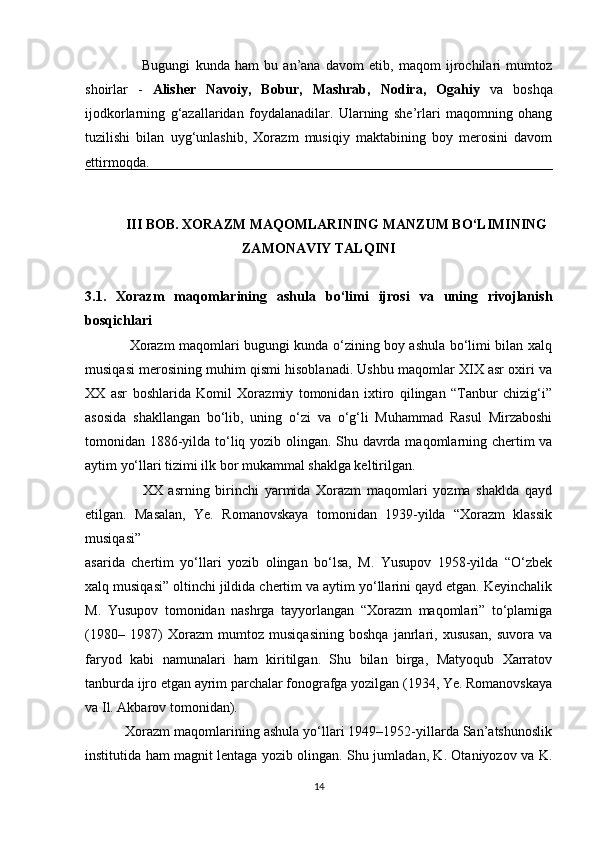                       Bugungi   kunda   ham   bu   an’ana   davom   etib,   maqom   ijrochilari   mumtoz
shoirlar   -   Alisher   Navoiy,   Bobur,   Mashrab,   Nodira,   Ogahiy   va   boshqa
ijodkorlarning   g‘azallaridan   foydalanadilar.   Ularning   she’rlari   maqomning   ohang
tuzilishi   bilan   uyg‘unlashib,   Xorazm   musiqiy   maktabining   boy   merosini   davom
ettirmoqda. 
III BOB. XORAZM MAQOMLARINING MANZUM BO‘LIMINING
ZAMONAVIY TALQINI
3.1.   Xorazm   maqomlarining   ashula   bo‘limi   ijrosi   va   uning   rivojlanish
bosqichlari
                   Xorazm maqomlari bugungi kunda o‘zining boy ashula bo‘limi bilan xalq
musiqasi merosining muhim qismi hisoblanadi. Ushbu maqomlar XIX asr oxiri va
XX   asr   boshlarida   Komil   Xorazmiy   tomonidan   ixtiro   qilingan   “Tanbur   chizig‘i”
asosida   shakllangan   bo‘lib,   uning   o‘zi   va   o‘g‘li   Muhammad   Rasul   Mirzaboshi
tomonidan 1886-yilda to‘liq yozib olingan. Shu davrda maqomlarning chertim va
aytim yo‘llari tizimi ilk bor mukammal shaklga keltirilgan.
                    XX   asrning   birinchi   yarmida   Xorazm   maqomlari   yozma   shaklda   qayd
etilgan.   Masalan,   Ye.   Romanovskaya   tomonidan   1939-yilda   “Xorazm   klassik
musiqasi”
asarida   chertim   yo‘llari   yozib   olingan   bo‘lsa,   M.   Yusupov   1958-yilda   “O‘zbek
xalq musiqasi” oltinchi jildida chertim va aytim yo‘llarini qayd etgan. Keyinchalik
M.   Yusupov   tomonidan   nashrga   tayyorlangan   “Xorazm   maqomlari”   to‘plamiga
(1980–   1987)   Xorazm   mumtoz   musiqasining   boshqa   janrlari,   xususan,   suvora   va
faryod   kabi   namunalari   ham   kiritilgan.   Shu   bilan   birga,   Matyoqub   Xarratov
tanburda ijro etgan ayrim parchalar fonografga yozilgan (1934, Ye. Romanovskaya
va Il. Akbarov tomonidan).
          Xorazm maqomlarining ashula yo‘llari 1949–1952-yillarda San’atshunoslik
institutida ham magnit lentaga yozib olingan. Shu jumladan, K. Otaniyozov va K.
14 