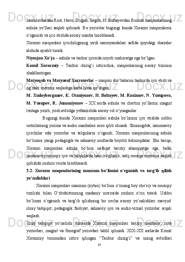 Ismoilovlardan Rost, Navo, Dugoh, Segoh, H. Boltayevdan Buzruk maqomlarining
ashula yo‘llari saqlab qolinadi. Bu yozuvlar bugungi  kunda Xorazm  maqomlarini
o‘rganish va ijro etishda asosiy manba hisoblanadi.
Xorazm   maqomlari   ijrochiligining   yirik   namoyandalari   safida   quyidagi   shaxslar
alohida ajralib turadi:
Niyozjon Xo‘ja  – ashula va tanbur ijrosida noyob mahoratga ega bo‘lgan.
Komil   Xorazmiy   –   Tanbur   chizig‘i   ixtirochisi,   maqomlarning   asosiy   tizimini
shakllantirgan.
Matyoqub va Matyusuf Xarratovlar  – maqom sho‘balarini tanburda ijro etish va
og‘zaki merosni saqlashga katta hissa qo‘shgan.
M. Xudoyberganov,  K. Otaniyozov,  H. Boltayev,  M.  Raximov,  N. Yusupova,
M.   Yusupov,   R.   Jumaniyozov   –   XX   asrda   ashula   va   chertim   yo‘llarini   magnit
lentaga yozib, yosh avlodga yetkazishda asosiy rol o‘ynaganlar.
                  Bugungi   kunda   Xorazm   maqomlari   ashula   bo‘limini   ijro   etishda   ushbu
ustozlarning yozma va audio manbalari asos qilib olinadi. Shuningdek, zamonaviy
ijrochilar   eski   yozuvlar   va   talqinlarni   o‘rganib,   Xorazm   maqomlarining   ashula
bo‘limini yangi pedagogik va sahnaviy usullarda boyitib kelmoqdalar. Shu tariqa,
Xorazm   maqomlari   ashula   bo‘limi   nafaqat   tarixiy   ahamiyatga   ega,   balki
zamonaviy musiqiy   ijro va talqinlarda ham rivojlanib, xalq musiqa merosini saqlab
qolishda muhim vosita hisoblanadi.
3.2.   Xorazm   maqomlarining   manzum   bo‘limini   o‘rganish   va   targ‘ib   qilish
yo‘nalishlari
        Xorazm maqomlari manzum (aytim) bo‘limi o‘zining boy she’riy va musiqiy
tuzilishi   bilan   O‘zbekistonning   madaniy   merosida   muhim   o‘rin   tutadi.   Ushbu
bo‘limni   o‘rganish   va   targ‘ib   qilishning   bir   necha   asosiy   yo‘nalishlari   mavjud:
ilmiy   tadqiqot,   pedagogik   faoliyat,   sahnaviy   ijro   va   audio-vizual   yozuvlar   orqali
saqlash.
Ilmiy   tadqiqot   yo‘nalishi   doirasida   Xorazm   maqomlari   tarixiy   manbalar,   nota
yozuvlari,   magnit   va   fonograf   yozuvlari   tahlil   qilinadi.   XIX–XX   asrlarda   Komil
Xorazmiy   tomonidan   ixtiro   qilingan   “Tanbur   chizig‘i”   va   uning   avlodlari
15 