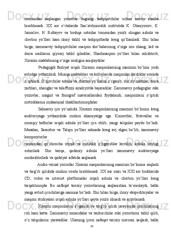 tomonidan   saqlangan   yozuvlar   bugungi   tadqiqotchilar   uchun   asosiy   manba
hisoblanadi.   XX   asr   o‘rtalarida   San’atshunoslik   institutida   K.   Otaniyozov,   K.
Ismoilov,   H.   Boltayev   va   boshqa   ustozlar   tomonidan   yozib   olingan   ashula   va
chertim   yo‘llari   ham   ilmiy   tahlil   va   tadqiqotlarda   keng   qo‘llaniladi.   Shu   bilan
birga,   zamonaviy   tadqiqotchilar   maqom   sho‘balarining   o‘ziga   xos   ohang,   lad   va
doira   usullarini   qiyosiy   tahlil   qiladilar,   Shashmaqom   yo‘llari   bilan   solishtirib,
Xorazm maktabining o‘ziga xosligini aniqlaydilar.
                  Pedagogik   faoliyat   orqali   Xorazm   maqomlarining   manzum   bo‘limi   yosh
avlodga yetkaziladi. Musiqa maktablari va kollejlarida maqomlar darsliklar asosida
o‘qitiladi. O‘quvchilar ashula va chertim yo‘llarini o‘rganib, she’riy matnlar, doira
zarblari, ohanglar va talaffuzni amaliyotda bajaradilar. Zamonaviy pedagoglar eski
yozuvlar,   magnit   va   fonograf   materiallaridan   foydalanib,   maqomlarni   o‘qitish
metodikasini mukammal shakllantirmoqdalar.
                   Sahnaviy ijro yo‘nalishi  Xorazm  maqomlarining manzum bo‘limini  keng
auditoriyaga   yetkazishda   muhim   ahamiyatga   ega.   Konsertlar,   festivallar   va
musiqiy   tadbirlar   orqali   ashula   yo‘llari   ijro   etilib,   yangi   talqinlar   paydo   bo‘ladi.
Masalan,   Saraxbor   va   Talqin   yo‘llari   sahnada   keng   avj   olgan   bo‘lib,   zamonaviy
kompozitorlar
tomonidan   qo‘shimcha   ritmik   va   melodik   o‘zgarishlar   kiritilib,   ashula   boyligi
oshiriladi.   Shu   tariqa,   qadimiy   ashula   yo‘llari   zamonaviy   auditoriyaga
moslashtiriladi va qadriyat sifatida saqlanadi.
                   Audio-vizual yozuvlar Xorazm maqomlarining manzum bo‘limini saqlash
va targ‘ib qilishda muhim vosita hisoblanadi. XX asr oxiri va XXI asr boshlarida
CD,   video   va   internet   platformalar   orqali   ashula   va   chertim   yo‘llari   keng
tarqatilmoqda.   Bu   nafaqat   tarixiy   yozuvlarning   saqlanishini   ta’minlaydi,   balki
yangi avlod ijrochilariga namuna bo‘ladi. Shu bilan birga, ilmiy ekspeditsiyalar va
maqom studiyalari orqali ashula yo‘llari qayta yozib olinadi va arxivlanadi.
                   Xorazm  maqomlarini o‘rganish va targ‘ib qilish jarayonida ijrochilarning
roli ham katta. Zamonaviy xonandalar va tanburchilar eski yozuvlarni tahlil qilib,
o‘z   talqinlarini   yaratadilar.   Ularning   ijrosi   nafaqat   tarixiy   merosni   saqlash,   balki
16 