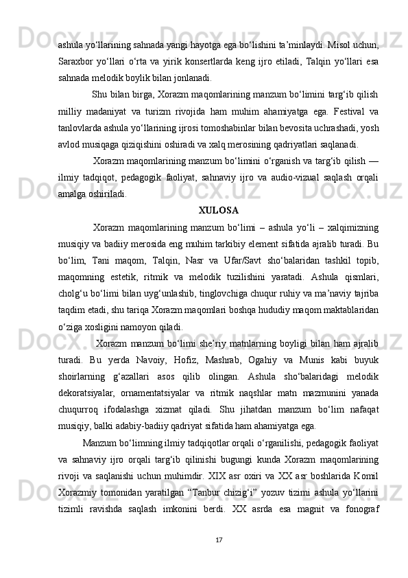 ashula yo‘llarining sahnada yangi hayotga ega bo‘lishini ta’minlaydi. Misol uchun,
Saraxbor   yo‘llari   o‘rta   va   yirik   konsertlarda   keng   ijro   etiladi,   Talqin   yo‘llari   esa
sahnada melodik boylik bilan jonlanadi.
                     Shu bilan birga, Xorazm maqomlarining manzum bo‘limini targ‘ib qilish
milliy   madaniyat   va   turizm   rivojida   ham   muhim   ahamiyatga   ega.   Festival   va
tanlovlarda ashula yo‘llarining ijrosi tomoshabinlar bilan bevosita uchrashadi, yosh
avlod musiqaga qiziqishini oshiradi va xalq merosining qadriyatlari saqlanadi.
                     Xorazm maqomlarining manzum bo‘limini o‘rganish va targ‘ib qilish —
ilmiy   tadqiqot,   pedagogik   faoliyat,   sahnaviy   ijro   va   audio-vizual   saqlash   orqali
amalga oshiriladi. 
XULOSA
                  Xorazm   maqomlarining   manzum   bo‘limi   –   ashula   yo‘li   –   xalqimizning
musiqiy va badiiy merosida eng muhim tarkibiy element sifatida ajralib turadi. Bu
bo‘lim,   Tani   maqom,   Talqin,   Nasr   va   Ufar/Savt   sho‘balaridan   tashkil   topib,
maqomning   estetik,   ritmik   va   melodik   tuzilishini   yaratadi.   Ashula   qismlari,
cholg‘u bo‘limi bilan uyg‘unlashib, tinglovchiga chuqur ruhiy va ma’naviy tajriba
taqdim etadi, shu tariqa Xorazm maqomlari boshqa hududiy maqom maktablaridan
o‘ziga xosligini namoyon qiladi.
                    Xorazm   manzum   bo‘limi   she’riy   matnlarning   boyligi   bilan   ham   ajralib
turadi.   Bu   yerda   Navoiy,   Hofiz,   Mashrab,   Ogahiy   va   Munis   kabi   buyuk
shoirlarning   g‘azallari   asos   qilib   olingan.   Ashula   sho‘balaridagi   melodik
dekoratsiyalar,   ornamentatsiyalar   va   ritmik   naqshlar   matn   mazmunini   yanada
chuqurroq   ifodalashga   xizmat   qiladi.   Shu   jihatdan   manzum   bo‘lim   nafaqat
musiqiy, balki adabiy-badiiy qadriyat sifatida ham ahamiyatga ega.
         Manzum bo‘limning ilmiy tadqiqotlar orqali o‘rganilishi, pedagogik faoliyat
va   sahnaviy   ijro   orqali   targ‘ib   qilinishi   bugungi   kunda   Xorazm   maqomlarining
rivoji   va   saqlanishi   uchun   muhimdir.   XIX   asr   oxiri   va   XX   asr   boshlarida   Komil
Xorazmiy   tomonidan   yaratilgan   “Tanbur   chizig‘i”   yozuv   tizimi   ashula   yo‘llarini
tizimli   ravishda   saqlash   imkonini   berdi.   XX   asrda   esa   magnit   va   fonograf
17 