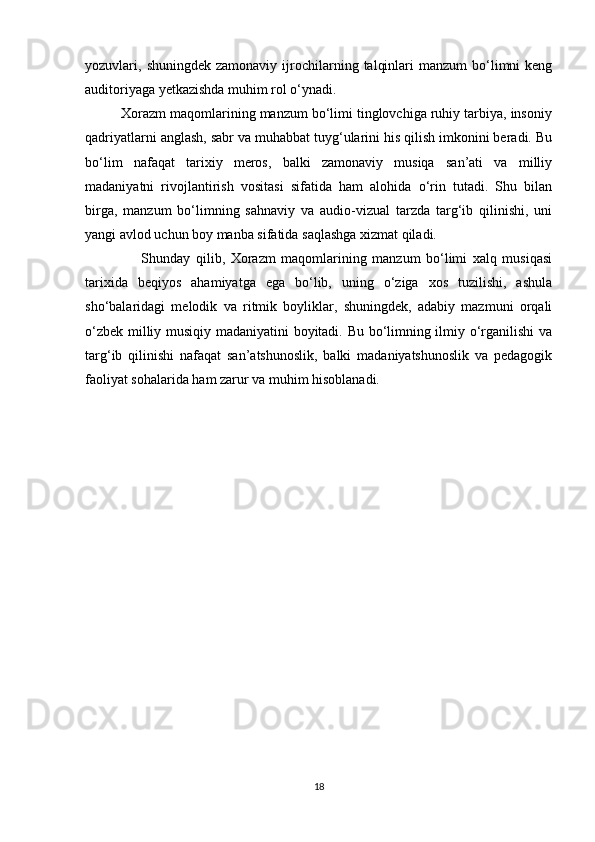 yozuvlari,  shuningdek  zamonaviy  ijrochilarning  talqinlari  manzum  bo‘limni  keng
auditoriyaga yetkazishda muhim rol o‘ynadi.
         Xorazm maqomlarining manzum bo‘limi tinglovchiga ruhiy tarbiya, insoniy
qadriyatlarni anglash, sabr va muhabbat tuyg‘ularini his qilish imkonini beradi. Bu
bo‘lim   nafaqat   tarixiy   meros,   balki   zamonaviy   musiqa   san’ati   va   milliy
madaniyatni   rivojlantirish   vositasi   sifatida   ham   alohida   o‘rin   tutadi.   Shu   bilan
birga,   manzum   bo‘limning   sahnaviy   va   audio-vizual   tarzda   targ‘ib   qilinishi,   uni
yangi avlod uchun boy manba sifatida saqlashga xizmat qiladi.  
                    Shunday   qilib,   Xorazm   maqomlarining   manzum   bo‘limi   xalq   musiqasi
tarixida   beqiyos   ahamiyatga   ega   bo‘lib,   uning   o‘ziga   xos   tuzilishi,   ashula
sho‘balaridagi   melodik   va   ritmik   boyliklar,   shuningdek,   adabiy   mazmuni   orqali
o‘zbek milliy musiqiy madaniyatini boyitadi. Bu bo‘limning ilmiy o‘rganilishi va
targ‘ib   qilinishi   nafaqat   san’atshunoslik,   balki   madaniyatshunoslik   va   pedagogik
faoliyat sohalarida ham zarur va muhim hisoblanadi.
18 