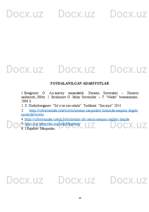 FOYDALANILGAN ADABIYOTLAR
1.Ibragimov   O.   An`anaviy   xonandalik.   Xorazm   Suvoralari   –   Xorazm
nashriyoti,2004y.   2.   Ibrohimov   O.   Sahiy   Suvoriylar.   –   T.   “Nashr”   bosmaxonasi,
2004 y
2. S. Xudoyberganov. ”So’z va soz sohibi”. Toshkent. “Ilm ziyo” 2014.
3.   https://cyberleninka.ru/article/n/xorazm-maqomlari-hususida-maqomi-dugoh-
misolida/viewer
4.   https://cyberleninka.ru/article/n/xorazm-olti-yarim-maqom-usullari-haqida
5.  https://uz.wikipedia.org/wiki/Maqomot
6. I.Rajabov. Maqomlar
19 