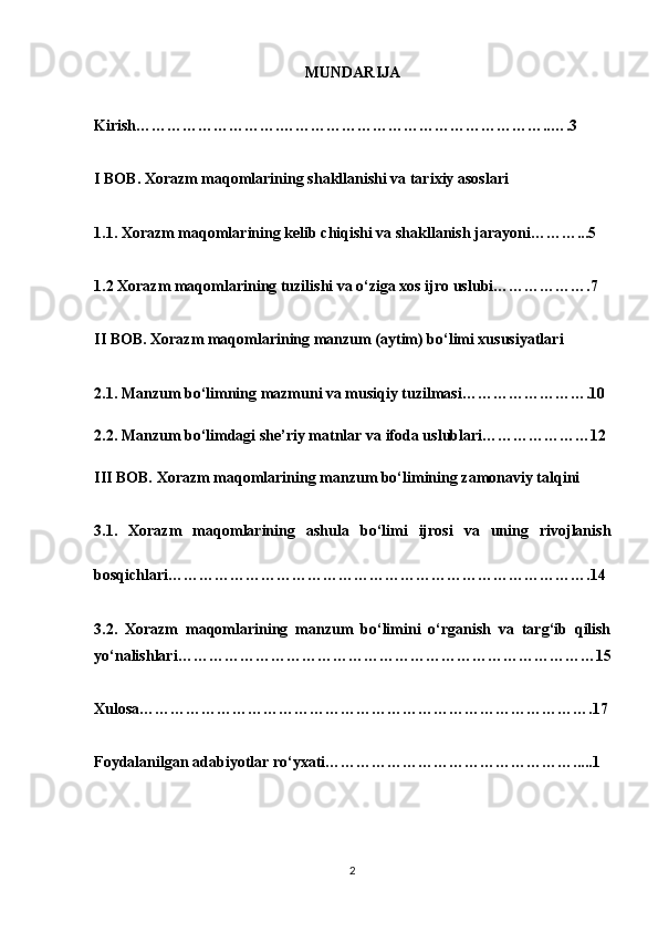 MUNDARIJA
Kirish……………………….……………………………………………..….3
I BOB. Xorazm maqomlarining shakllanishi va tarixiy asoslari
1.1. Xorazm maqomlarining kelib chiqishi va shakllanish jarayoni………...5
1.2 Xorazm maqomlarining tuzilishi va o‘ziga xos ijro uslubi……………….7
II BOB. Xorazm maqomlarining manzum (aytim) bo‘limi xususiyatlari
2.1. Manzum bo‘limning mazmuni va musiqiy tuzilmasi…………………….10
2.2. Manzum bo‘limdagi she’riy matnlar va ifoda uslublari…………………12
III BOB. Xorazm maqomlarining manzum bo‘limining zamonaviy talqini
3.1.   Xorazm   maqomlarining   ashula   bo‘limi   ijrosi   va   uning   rivojlanish
bosqichlari……………………………………………………………………….14
3.2.   Xorazm   maqomlarining   manzum   bo‘limini   o‘rganish   va   targ‘ib   qilish
yo‘nalishlari………………………………………………………………………15
Xulosa…………………………………………………………………………….17
Foydalanilgan adabiyotlar ro‘yxati………………………………………….....1
2 