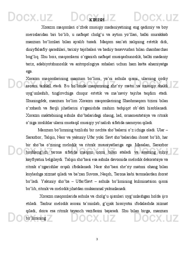 KIRISH
                    Xorazm   maqomlari   o‘zbek   musiqiy  madaniyatining   eng   qadimiy  va   boy
meroslaridan   biri   bo‘lib,   u   nafaqat   cholg‘u   va   aytim   yo‘llari,   balki   murakkab
manzum   bo‘limlari   bilan   ajralib   turadi.   Maqom   san’ati   xalqning   estetik   didi,
diniyfalsafiy qarashlari, tarixiy tajribalari va badiiy tasavvurlari bilan chambarchas
bog‘liq.  Shu bois,  maqomlarni  o‘rganish  nafaqat   musiqashunoslik,   balki  madaniy
tarix,   adabiyotshunoslik   va   antropologiya   sohalari   uchun   ham   katta   ahamiyatga
ega.
Xorazm   maqomlarining   manzum   bo‘limi,   ya’ni   ashula   qismi,   ularning   ijodiy
asosini   tashkil   etadi.   Bu   bo‘limda   maqomning   she’riy   matni   va   musiqiy   shakli
uyg‘unlashib,   tinglovchiga   chuqur   estetik   va   ma’naviy   tajriba   taqdim   etadi.
Shuningdek,   manzum   bo‘lim   Xorazm   maqomlarining   Shashmaqom   tizimi   bilan
o‘xshash   va   farqli   jihatlarini   o‘rganishda   muhim   tadqiqot   ob’ekti   hisoblanadi.
Xorazm   maktabining   ashula   sho‘balaridagi   ohang,   lad,   ornamentatsiya   va   ritmik
o‘ziga xosliklar ularni mustaqil musiqiy yo‘nalish sifatida namoyon qiladi.
          Manzum bo‘limning tuzilishi bir nechta sho‘balarni o‘z ichiga oladi. Ular –
Saraxbor, Talqin, Nasr va yakuniy Ufar yoki Savt sho‘balaridan iborat bo‘lib, har
bir   sho‘ba   o‘zining   melodik   va   ritmik   xususiyatlariga   ega.   Masalan,   Saraxbor
boshlang‘ich   tarona   sifatida   maqom   nomi   bilan   ataladi   va   asarning   ruhiy
kayfiyatini belgilaydi. Talqin sho‘basi esa ashula davomida melodik dekoratsiya va
ritmik   o‘zgarishlar   orqali   ifodalanadi.   Nasr   sho‘basi   she’riy   matnni   ohang   bilan
kuylashga xizmat qiladi va ba’zan Suvora, Naqsh, Tarona kabi taronalardan iborat
bo‘ladi.   Yakuniy   sho‘ba   –   Ufar/Savt   –   ashula   bo‘limining   kulminatsion   qismi
bo‘lib, ritmik va melodik jihatdan mukammal yakunlanadi.
            Xorazm maqomlarida ashula va cholg‘u qismlari uyg‘unlashgan holda ijro
etiladi.   Tanbur   melodik   asosni   ta’minlab,   g‘ijjak   hissiyotni   ifodalashda   xizmat
qiladi,   doira   esa   ritmik   tayanch   vazifasini   bajaradi.   Shu   bilan   birga,   manzum
bo‘limining
3 