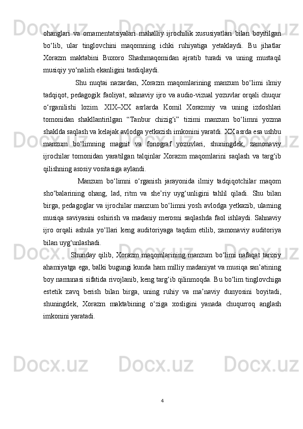 ohanglari   va   ornamentatsiyalari   mahalliy   ijrochilik   xususiyatlari   bilan   boyitilgan
bo‘lib,   ular   tinglovchini   maqomning   ichki   ruhiyatiga   yetaklaydi.   Bu   jihatlar
Xorazm   maktabini   Buxoro   Shashmaqomidan   ajratib   turadi   va   uning   mustaqil
musiqiy yo‘nalish ekanligini tasdiqlaydi.
                    Shu   nuqtai   nazardan,   Xorazm   maqomlarining   manzum   bo‘limi   ilmiy
tadqiqot, pedagogik faoliyat, sahnaviy ijro va audio-vizual yozuvlar orqali chuqur
o‘rganilishi   lozim.   XIX–XX   asrlarda   Komil   Xorazmiy   va   uning   izdoshlari
tomonidan   shakllantirilgan   “Tanbur   chizig‘i”   tizimi   manzum   bo‘limni   yozma
shaklda saqlash va kelajak avlodga yetkazish imkonini yaratdi. XX asrda esa ushbu
manzum   bo‘limning   magnit   va   fonograf   yozuvlari,   shuningdek,   zamonaviy
ijrochilar   tomonidan   yaratilgan   talqinlar   Xorazm   maqomlarini   saqlash   va   targ‘ib
qilishning asosiy vositasiga aylandi.
                    Manzum   bo‘limni   o‘rganish   jarayonida   ilmiy   tadqiqotchilar   maqom
sho‘balarining   ohang,   lad,   ritm   va   she’riy   uyg‘unligini   tahlil   qiladi.   Shu   bilan
birga, pedagoglar va ijrochilar  manzum bo‘limni yosh avlodga yetkazib, ularning
musiqa saviyasini  oshirish  va madaniy merosni  saqlashda  faol  ishlaydi.  Sahnaviy
ijro   orqali   ashula   yo‘llari   keng   auditoriyaga   taqdim   etilib,   zamonaviy   auditoriya
bilan uyg‘unlashadi.
                    Shunday   qilib,   Xorazm   maqomlarining   manzum   bo‘limi   nafaqat   tarixiy
ahamiyatga ega, balki bugungi kunda ham milliy madaniyat va musiqa san’atining
boy namunasi sifatida rivojlanib, keng targ‘ib qilinmoqda. Bu bo‘lim tinglovchiga
estetik   zavq   berish   bilan   birga,   uning   ruhiy   va   ma’naviy   dunyosini   boyitadi,
shuningdek,   Xorazm   maktabining   o‘ziga   xosligini   yanada   chuqurroq   anglash
imkonini yaratadi.
4 