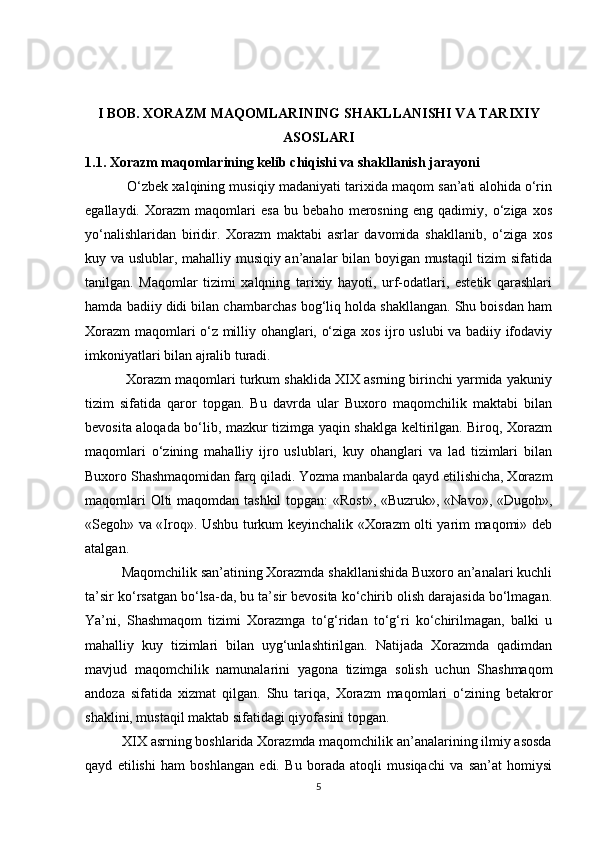 I BOB. XORAZM MAQOMLARINING SHAKLLANISHI VA TARIXIY
ASOSLARI
1.1. Xorazm maqomlarining kelib chiqishi va shakllanish jarayoni
           O‘zbek xalqining musiqiy madaniyati tarixida maqom san’ati alohida o‘rin
egallaydi.   Xorazm   maqomlari   esa   bu   bebaho   merosning   eng   qadimiy,   o‘ziga   xos
yo‘nalishlaridan   biridir.   Xorazm   maktabi   asrlar   davomida   shakllanib,   o‘ziga   xos
kuy va uslublar, mahalliy musiqiy an’analar bilan boyigan mustaqil tizim sifatida
tanilgan.   Maqomlar   tizimi   xalqning   tarixiy   hayoti,   urf-odatlari,   estetik   qarashlari
hamda badiiy didi bilan chambarchas bog‘liq holda shakllangan. Shu boisdan ham
Xorazm maqomlari o‘z milliy ohanglari, o‘ziga xos ijro uslubi va badiiy ifodaviy
imkoniyatlari bilan ajralib turadi.
           Xorazm maqomlari turkum shaklida XIX asrning birinchi yarmida yakuniy
tizim   sifatida   qaror   topgan.   Bu   davrda   ular   Buxoro   maqomchilik   maktabi   bilan
bevosita aloqada bo‘lib, mazkur tizimga yaqin shaklga keltirilgan. Biroq, Xorazm
maqomlari   o‘zining   mahalliy   ijro   uslublari,   kuy   ohanglari   va   lad   tizimlari   bilan
Buxoro Shashmaqomidan farq qiladi. Yozma manbalarda qayd etilishicha, Xorazm
maqomlari  Olti  maqomdan tashkil  topgan: «Rost», «Buzruk», «Navo», «Dugoh»,
«Segoh» va «Iroq». Ushbu turkum keyinchalik «Xorazm olti yarim maqomi» deb
atalgan.
          Maqomchilik san’atining Xorazmda shakllanishida Buxoro an’analari kuchli
ta’sir ko‘rsatgan bo‘lsa-da, bu ta’sir bevosita ko‘chirib olish darajasida bo‘lmagan.
Ya’ni,   Shashmaqom   tizimi   Xorazmga   to‘g‘ridan   to‘g‘ri   ko‘chirilmagan,   balki   u
mahalliy   kuy   tizimlari   bilan   uyg‘unlashtirilgan.   Natijada   Xorazmda   qadimdan
mavjud   maqomchilik   namunalarini   yagona   tizimga   solish   uchun   Shashmaqom
andoza   sifatida   xizmat   qilgan.   Shu   tariqa,   Xorazm   maqomlari   o‘zining   betakror
shaklini, mustaqil maktab sifatidagi qiyofasini topgan.
          XIX asrning boshlarida Xorazmda maqomchilik an’analarining ilmiy asosda
qayd   etilishi   ham   boshlangan   edi.   Bu   borada   atoqli   musiqachi   va   san’at   homiysi
5 