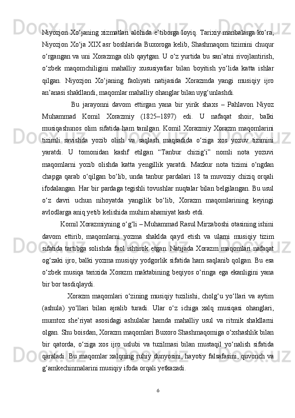 Niyozjon Xo‘janing xizmatlari  alohida e’tiborga loyiq. Tarixiy manbalarga ko‘ra,
Niyozjon   Xo‘ja XIX asr boshlarida Buxoroga kelib, Shashmaqom tizimini chuqur
o‘rgangan va uni Xorazmga olib qaytgan. U o‘z yurtida bu san’atni rivojlantirish,
o‘zbek   maqomchiligini   mahalliy   xususiyatlar   bilan   boyitish   yo‘lida   katta   ishlar
qilgan.   Niyozjon   Xo‘janing   faoliyati   natijasida   Xorazmda   yangi   musiqiy   ijro
an’anasi shakllandi, maqomlar mahalliy ohanglar bilan uyg‘unlashdi.
                  Bu   jarayonni   davom   ettirgan   yana   bir   yirik   shaxs   –   Pahlavon   Niyoz
Muhammad   Komil   Xorazmiy   (1825–1897)   edi.   U   nafaqat   shoir,   balki
musiqashunos   olim   sifatida   ham   tanilgan.   Komil   Xorazmiy   Xorazm   maqomlarini
tizimli   ravishda   yozib   olish   va   saqlash   maqsadida   o‘ziga   xos   yozuv   tizimini
yaratdi.   U   tomonidan   kashf   etilgan   “Tanbur   chizig‘i”   nomli   nota   yozuvi
maqomlarni   yozib   olishda   katta   yengillik   yaratdi.   Mazkur   nota   tizimi   o‘ngdan
chapga   qarab   o‘qilgan   bo‘lib,   unda   tanbur   pardalari   18   ta   muvoziy   chiziq   orqali
ifodalangan. Har bir pardaga tegishli tovushlar nuqtalar bilan belgilangan. Bu usul
o‘z   davri   uchun   nihoyatda   yangilik   bo‘lib,   Xorazm   maqomlarining   keyingi
avlodlarga aniq yetib kelishida muhim ahamiyat kasb etdi.
          Komil Xorazmiyning o‘g‘li – Muhammad Rasul Mirzaboshi otasining ishini
davom   ettirib,   maqomlarni   yozma   shaklda   qayd   etish   va   ularni   musiqiy   tizim
sifatida  tartibga   solishda   faol  ishtirok  etgan.  Natijada   Xorazm   maqomlari  nafaqat
og‘zaki ijro, balki yozma musiqiy yodgorlik sifatida ham saqlanib qolgan. Bu esa
o‘zbek   musiqa   tarixida  Xorazm   maktabining  beqiyos   o‘ringa   ega   ekanligini   yana
bir bor tasdiqlaydi.
                    Xorazm   maqomlari   o‘zining   musiqiy   tuzilishi,   cholg‘u   yo‘llari   va   aytim
(ashula)   yo‘llari   bilan   ajralib   turadi.   Ular   o‘z   ichiga   xalq   musiqasi   ohanglari,
mumtoz   she’riyat   asosidagi   ashulalar   hamda   mahalliy   usul   va   ritmik   shakllarni
olgan. Shu boisdan, Xorazm maqomlari Buxoro Shashmaqomiga o‘xshashlik bilan
bir   qatorda,   o‘ziga   xos   ijro   uslubi   va   tuzilmasi   bilan   mustaqil   yo‘nalish   sifatida
qaraladi. Bu maqomlar  xalqning ruhiy dunyosini,  hayotiy falsafasini,  quvonch va
g‘amkechinmalarini musiqiy ifoda orqali yetkazadi.
6 