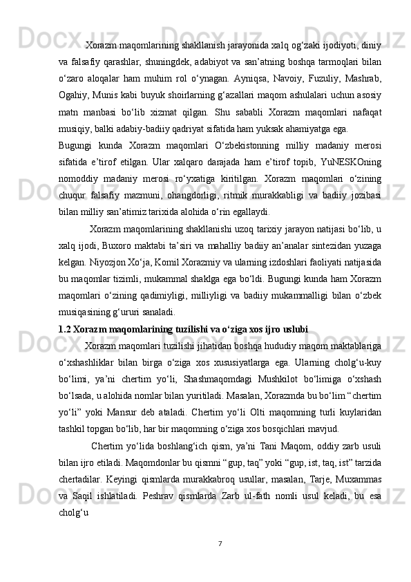                  Xorazm maqomlarining shakllanish jarayonida xalq og‘zaki ijodiyoti, diniy
va falsafiy qarashlar, shuningdek, adabiyot  va san’atning boshqa tarmoqlari bilan
o‘zaro   aloqalar   ham   muhim   rol   o‘ynagan.   Ayniqsa,   Navoiy,   Fuzuliy,   Mashrab,
Ogahiy, Munis kabi buyuk shoirlarning g‘azallari maqom ashulalari uchun asosiy
matn   manbasi   bo‘lib   xizmat   qilgan.   Shu   sababli   Xorazm   maqomlari   nafaqat
musiqiy, balki adabiy-badiiy qadriyat sifatida ham yuksak ahamiyatga ega.
Bugungi   kunda   Xorazm   maqomlari   O‘zbekistonning   milliy   madaniy   merosi
sifatida   e’tirof   etilgan.   Ular   xalqaro   darajada   ham   e’tirof   topib,   YuNESKOning
nomoddiy   madaniy   merosi   ro‘yxatiga   kiritilgan.   Xorazm   maqomlari   o‘zining
chuqur   falsafiy   mazmuni,   ohangdorligi,   ritmik   murakkabligi   va   badiiy   jozibasi
bilan milliy san’atimiz tarixida alohida o‘rin egallaydi.
                   Xorazm maqomlarining shakllanishi uzoq tarixiy jarayon natijasi bo‘lib, u
xalq ijodi, Buxoro maktabi  ta’siri  va mahalliy badiiy an’analar  sintezidan  yuzaga
kelgan. Niyozjon Xo‘ja, Komil Xorazmiy va ularning izdoshlari faoliyati natijasida
bu maqomlar tizimli, mukammal shaklga ega bo‘ldi. Bugungi kunda ham Xorazm
maqomlari   o‘zining   qadimiyligi,   milliyligi   va   badiiy   mukammalligi   bilan   o‘zbek
musiqasining g‘ururi sanaladi.
1.2 Xorazm maqomlarining tuzilishi va o‘ziga xos ijro uslubi
          Xorazm maqomlari tuzilishi jihatidan boshqa hududiy maqom maktablariga
o‘xshashliklar   bilan   birga   o‘ziga   xos   xususiyatlarga   ega.   Ularning   cholg‘u-kuy
bo‘limi,   ya’ni   chertim   yo‘li,   Shashmaqomdagi   Mushkilot   bo‘limiga   o‘xshash
bo‘lsada, u alohida nomlar bilan yuritiladi. Masalan, Xorazmda bu bo‘lim “chertim
yo‘li”   yoki   Mansur   deb   ataladi.   Chertim   yo‘li   Olti   maqomning   turli   kuylaridan
tashkil topgan bo‘lib, har bir maqomning o‘ziga xos bosqichlari mavjud.
                  Chertim   yo‘lida   boshlang‘ich   qism,   ya’ni   Tani   Maqom,   oddiy   zarb   usuli
bilan ijro etiladi. Maqomdonlar bu qismni “gup, taq” yoki “gup, ist, taq, ist” tarzida
chertadilar.   Keyingi   qismlarda   murakkabroq   usullar,   masalan,   Tarje,   Muxammas
va   Saqil   ishlatiladi.   Peshrav   qismlarda   Zarb   ul-fath   nomli   usul   keladi,   bu   esa
cholg‘u
7 