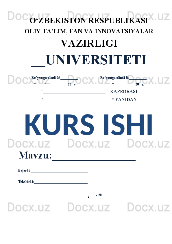 1O‘ZBEKISTON RESPUBLIKASI 
OLIY  TA’LIM, FAN  VA INNOVATSIYALAR
VAZIRLIGI
__UNIVERSITETI
Ro’yxatga olindi №__________                          Ro’yxatga olindi №__________
“_____” ____________20   y.                             “_____” ____________20   y.
“___________________________ “ KAFEDRASI
“_____________________________ “ FANIDAN
KURS ISHI 
Mavzu:________________ 
Bajardi:_________________________________
Tekshirdi:_______________________________
______________ - 20___ 