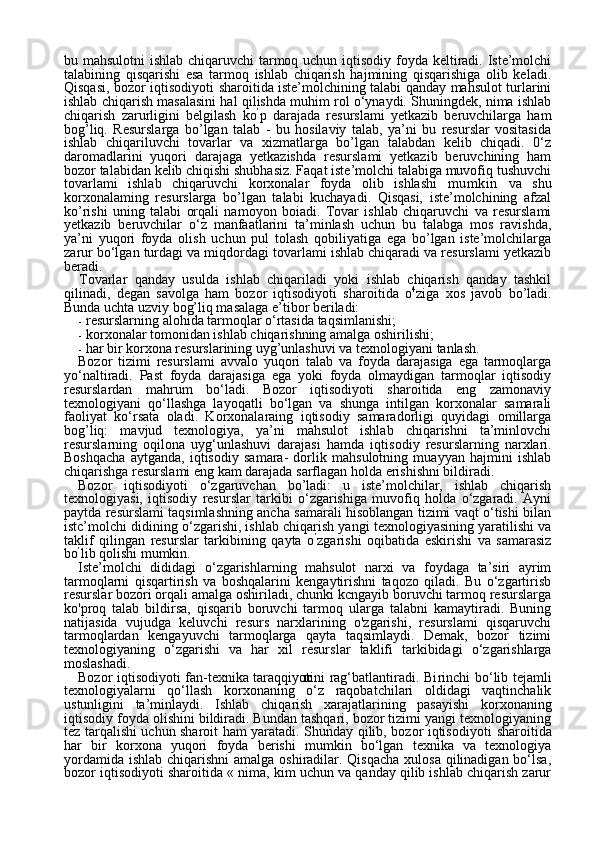 10bu mahsulotni  ishlab chiqaruvchi  tarmoq uchun iqtisodiy foyda keltiradi. Iste’molchi
talabining   qisqarishi   esa   tarmoq   ishlab   chiqarish   hajmining   qisqarishiga   olib   keladi.
Qisqasi, bozor iqtisodi yoti sharoitida iste’molchining talabi qanday mahsulot turlarini
ishlab chiqarish masalasini hal qilishda muhim rol o‘ynaydi. Shuningdek, nima ishlab
chiqarish   zarurligini   belgilash   ko ’
p   darajada   resurslami   yetkazib   beruvchilarga   ham
bog’liq.   Resurslarga   bo’lgan   talab   -   bu   hosilaviy   talab,   ya’ni   bu   resurslar   vositasida
ishlab   chiqariluvchi   tovarlar   va   xizmatlarga   bo’lgan   talabdan   kelib   chiqadi.   0‘z
daromadlarini   yuqori   darajaga   yetkazishda   resurslami   yetkazib   beruvchining   ham
bozor talabidan kelib chiqishi shubhasiz. Faqat iste’molchi talabiga muvofiq tushuvchi
tovarlami   ishlab   chiqaruvchi   korxonalar   foyda   olib   ishlashi   mumkin   va   shu
korxonalaming   resurslarga   bo’lgan   talabi   kuchayadi.   Qisqasi,   iste’molchining   afzal
ko’rishi   uning   talabi   orqali   namoyon   boiadi.   Tovar   ishlab   chiqaruvchi   va   resurslami
yetkazib   beruvchilar   o‘z   manfaatlarini   ta’minlash   uchun   bu   talabga   mos   ravishda,
ya’ni   yuqori   foyda   olish   uchun   pul   tolash   qobiliyatiga   ega   bo’lgan   iste’molchilarga
zarur bo‘lgan turdagi va miqdordagi tovarlami ishlab chiqaradi va resurslami yetkazib
beradi.
Tovarlar   qanday   usulda   ishlab   chiqariladi   yoki   ishlab   chiqarish   qanday   tashkil
qilinadi,   degan   savolga   ham   bozor   iqtisodiyoti   sharo itida   o 4
ziga   xos   javob   bo’ladi.
Bunda uchta uzviy bog’liq masalaga e’tibor beriladi:
- resurslarning alohida tarmoqlar o‘rtasida taqsimlanishi;
- korxonalar tomonidan ishlab chiqarishning amalga oshirilishi;
- har bir korxona resurslarining uyg’unlashuvi va texnologiyani tanlash.
Bozor   tizimi   resurslami   avvalo   yuqori   talab   va   foyda   darajasiga   ega   tarmoqlarga
yo‘naltiradi.   Past   foyda   darajasiga   ega   yoki   foyda   olmaydigan   tarmoqlar   iqtisodiy
resurslardan   mahrum   bo‘ladi.   Bozor   iqtisodiyoti   sharoitida   eng   zamonaviy
texnologiyani   qo‘llashga   layoqatli   bo‘lgan   va   shunga   intilgan   korxonalar   samarali
faoliyat   ko‘rsata   oladi.   Korxonalaraing   iqtisodiy   samaradorligi   quyidagi   omillarga
bog’liq:   mavjud   texnologiya,   ya’ni   mahsulot   ishlab   chiqarishni   ta’minlovchi
resurslarning   oqilona   uyg‘unlashuvi   darajasi   hamda   iqti sodiy   resurslarning   narxlari.
Boshqacha   aytganda,   iqtisodiy   samara-   dorlik   mahsulotning   muayyan   hajmini   ishlab
chiqarishga resurslami eng  k am darajada sarflagan holda erishishni bildiradi.
Bozor   iqtisodiyoti   o‘zgaruvchan   bo’ladi:   u   iste’molchilar,   ishlab   chiqarish
texnologiyasi,   iqtisodiy   resurslar   tarkibi   o‘zgarishiga   muvofiq   holda   o‘zgaradi.   Ayni
paytda resurslami taqsimlashning ancha samarali hisoblangan tizimi vaqt o‘tishi bilan
istc’molchi didining o‘zgarishi, ishlab chiqarish yangi texnologiyasining yaratilishi va
tak lif   qilingan   resurslar   tarkibining   qayta   o ’
zgarishi   oqibatida   eskirishi   va   samarasiz
bo ’
lib qolishi mumkin.
Iste’molchi   dididagi   о ‘zgarishlarning   mahsulot   narxi   va   foydaga   ta’siri   ayrim
tarmoqlarni   qisqartirish   va   boshqalarini   kengaytirishni   taqozo   qiladi.   Bu   o‘zgartirisb
resurslar bozori orqali amalga oshiriladi, chunki kcngayib boruvchi tarmoq resurslarga
ko'proq   talab   bildirsa,   qisqarib   boruvchi   tarmoq   ularga   talabni   kamaytiradi.   Buning
natijasida   vujudga   keluvchi   resurs   narxlarining   o'zgarishi,   resurslami   qisqaruvchi
tarmoqlardan   kengayuvchi   tarmoqlarga   qayta   taqsimlaydi.   Demak,   bozor   tizimi
texnologiyaning   o‘zgarishi   va   har   xil   resurs lar   taklifi   tarkibidagi   o‘zgarishlarga
moslashadi.
Bozor iqtisodiyoti fan-texnika taraqqiyotini rag‘batlantiradi. Bi rinchi bo‘lib tejamli
texnologiyalarni   qo‘llash   korxonaning   o‘z   raqobatchilari   oldidagi   vaqtinchalik
ustunligini   ta’minlaydi.   Ishlab   chiqa rish   xarajatlarining   pasayishi   korxonaning
iqtisodiy foyda olishini bildiradi. Bundan tashqari, bozor tizimi yangi texnologiyaning
tez tarqalishi uchun sharoit ham yaratadi. Shunday qilib, bozor iqtisodi yoti sharoitida
har   bir   korxona   yuqori   foyda   berishi   mumkin   bo‘lgan   texnika   va   texnologiya
yordamida ishlab chiqarishni  amalga oshiradilar. Qisqacha xulosa qilinadigan bo‘lsa,
bozor iqtisodiyoti sharoi tida « nima, kim uchun va qanday qilib ishlab chiqarish zarur 