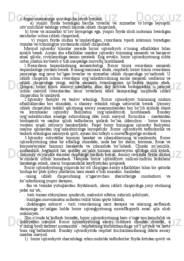 11» degan muammoga quyidagicha javob beriladi:
        a)   yuqori   foyda   beradigan   barcha   tovarlar   va   xizmatlar   to‘lovga   layoqatli
iste’molchilar talabiga yetarli hajmda ishlab chiqariladi;
       b) tovar va xizmatlar to‘lov layoqatiga ega, yuqori foyda olish im konini beradigan
xaridorlar uchun ishlab chiqariladi;
        v)   yuqori   foyda   olishni   ta’minlaydigan,   resurslami   tejash   imkonini   beradigan
texnika va texnologiya yordamida ishlab chiqariladi.  
Mavjud   iqtisodiy   tizimlar   orasida   bo zor   iqtisodiyoti   o‘zining   afzalliklari   bilan
ajralib  turadi.  Aynan  shu  afzalliklar   mazkur  iqtisodiy  tizimning samarali   va  barqaror
amal   qili shi,   rivojlanishiga   zamin   yaratadi.   Eng   avvalo,   bozor   iqtisodiyotining   uchta
ustun jihatini ko'rsatib o‘tish maqsadga muvofiq hisoblanadi.
1.Resurslami   taqsimlashning   samaradorligi.   Bozor   tizimi   resurslami   samarali
taqsimlashga yordam beradi. Buning mazmuni shuki, raqobatli bozor tizimi resurslami
jamiyatga   eng   zarur   bo‘lgan   tovarlar   va   xizmatlar   ishlab   chiqarishga   yo‘naltiradi.   U
ishlab   chiqa rish   uchun   resurslami   uyg‘unlashtirislining   ancha   samarali   usullarini   va
ishlab   chiqarishga   yangi,   ancha   samarali   texnologiyani   qo‘llashni   taqozo   etadi.
Qisqasi,   bozor   tizimi   shaxsiy   manfaatni   shun   day   tartibda   boshqaradiki,   u   jamiyat
uchun   mavjud   resurslardan   zarur   tovar lami   talab   darajasidagi   miqdorda   ishlab
chiqarishni ta’minlaydi.
2.Iqtisodiy   faoliyat   va   tanlov   erkinligi.   Bozor   iqtisodiyoti   tizimining   muhim
afzalliklaridan   biri   shundaki,   u   shaxsiy   erkinlik   roliga   ustuvorlik   beradi.   Ijtimoiy
ishlab   chiqarishni   tashkil   qilishning   asosiy   muammolaridan   biri   bo‘lib   alohida   shaxs
va   korxonalar   iqtisodiy   faoliyatini   uyg‘unlashtirish   hisoblanadi.   Bunday
uyg‘unlashtirishni   amalga   oshirishning   ikki   usuli   mavjud.   Birinchisi   -   markazdan
boshqarish   va   majbur   qilish   tadbirlarini   qoilash   bo‘lsa,   ikkinchisi   -   bozor   tizimi
vositasi   orqali   ixtiyoriy   hamkorlikdir.   Faqat   bozor   tizimigina   iqtisodiy   faoliyatni
majbur   qilmasdan   uyg‘unlashtirishga   layoqatlidir.   Bozor   iqtisodiyoti   tadbirkorlik   va
tanlash erkinligini namoyish qilib, aynan shu tufayli u muvaffaqiyatga erishadi.
3.Iqtisodiy   subyektlar   tinimsiz   harakat   va   izlanishlarining   ta’minlanishi.   Bozor
iqtisodiyotining   yana   bir   afzalligi   shundaki,   unda   har   bir   shaxs,   korxona,   firma   va
korporatsiyalar   tinimsiz   harakatda   va   izlanishda   bo‘lishadi.   Chunki   xo’jasizlik,
sustkashlik,   beg'amlik   har   qanday   xo‘jalik   tizimini   xonavayron   qilishga   olib   ke ladi.
Jismoniy va yuridik shaxslar raqobatga bardosh berish, doimiy ravishda foyda olishni
ta’minlash   uchun   kurashadi.   Natijada   bozor   iqtisodiyoti   million-million   kishilami
harakatga soladi, ularni boqimandalik kayfiyatidan qutqaradi.
Bozor iqtisodiyotning yuqorida  k о ‘rib chiqilgan asosiy afzalliklari bilan bir qatorda
boshqa ko‘plab  ijobiy jihatlarini  ham sanab o‘tish mumkin. Jumladan:
- uning   ishlab   chiqarishning   o‘zgaruvchan   sharoitlariga   moslashuvi   va
ko‘nikishining yuqori darajasi;
- fan   va   texnika   yutuqlaridan   foydalanish,   ularni   ishlab   chiqarish ga   joriy   etishning
jadal sur’ati;
- turli-tuman ehtiyojlami qondirish, mahsulot sifatini oshirish qobiliyati;
- buzilgan muvozanatni nisbatan tezlik bilan qayta tiklash;
- cheklangan   axborot   -   turli   resurslarning   narx   darajasi   va   ularning   sarflanish
darajasiga   yo‘nalgan   holda   bozor   iqtisodiyotining   muvaffaqiyatli   amal   qila   olish
imkoniyati.
Shu o‘rinda ta’kidlash lozimki,  bozor iqtisodiyotining ham o‘ziga xos kamchilik va
ziddiyatlari   mavjud.   Bozor   iqtisodiyo tining   asosiy   ziddiyati   shundan   iboratki,   u
o‘zning bosh nazorat mexanizmi - raqobatning kuchsizlanishiga yo‘l qo'yadi va hatto
buni   rag‘batlantiradi.   Bunday   iqtisodiyotda   raqobat   kuchsizlanishining   ikkita   asosiy
manbai mavjud:
1) bozor iqtisodiyoti sharoitidagi erkin muhitda tadbirkorlar foyda ketidan quvib va 