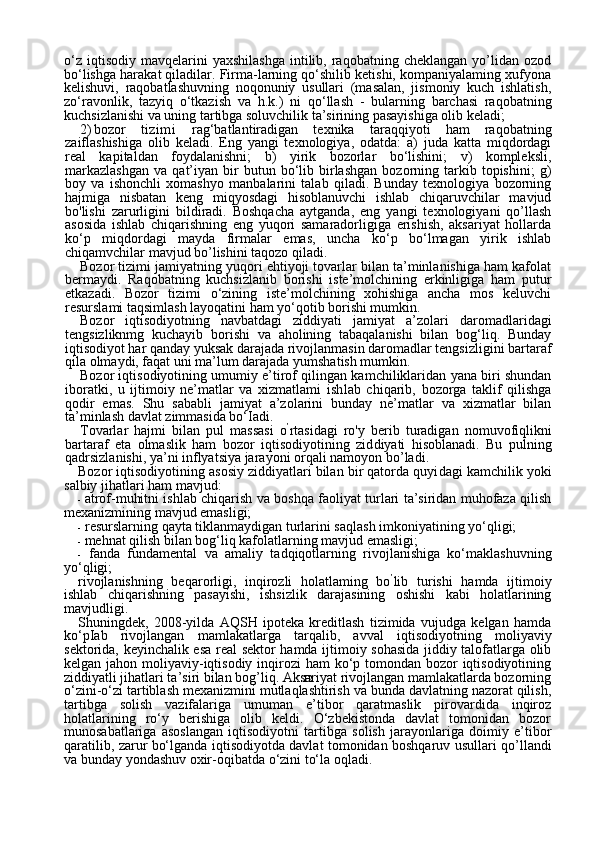 12o‘z   iqtisodiy   mavqelarini  yaxshilashga   intilib,  raqobatning  cheklangan   yo’lidan  ozod
bo‘lishga harakat qiladilar. Firma-larning qo‘shilib ketishi, kompaniyalaming xufyona
kelishuvi,   raqobatlashuvning   noqonuniy   usullari   (masalan,   jismoniy   kuch   ishlatish,
zo‘ravonlik,   tazyiq   o‘tkazish   va   h.k.)   ni   qo‘llash   -   bularning   barchasi   raqobatning
kuchsizlanishi va uning tartibga soluvchilik ta’sirining pasayishiga olib keladi;
2) bozor   tizimi   rag‘batlantiradigan   texnika   taraqqiyoti   ham   raqo batning
zaiflashishiga   olib   keladi.   Eng   yangi   texnologiya,   odatda:   a)   juda   katta   miqdordagi
real   kapitaldan   foydalanishni;   b)   yirik   bozorlar   bo‘lishini;   v)   kompleksli,
markazlashgan   va   qat’iyan   bir   butun  bo‘lib  birlashgan   bozorning  tarkib  topishini;   g)
boy   va   ishonchli   xomashyo   manbalarini   talab   qiladi.   Bunday   texnologiya   bozorning
hajmiga   nis batan   keng   miqyosdagi   hisoblanuvchi   ishlab   chiqaruvchilar   mavjud
bo'lishi   zarurligini   bildiradi.   Boshqacha   aytganda,   eng   yangi   texnologiyani   qo’llash
asosida   ishlab   chiqarishning   eng   yuqori   samaradorligiga   erishish,   aksariyat   hollarda
ko‘p   miqdordagi   mayda   firmalar   emas,   uncha   ko‘p   bo‘lmagan   yirik   ishlab
chiqamvchilar mavjud bo’lishini taqozo qiladi.
Bozor tizimi jamiyatning yuqori ehtiyoji tovarlar bilan ta’minlanishiga ham kafolat
bermaydi.   Raqobatning   kuchsizlanib   borishi   iste’molchining   erkinligiga   ham   putur
etkazadi.   Bozor   tizimi   o‘zining   iste’molchining   xohishiga   ancha   mos   keluvchi
resurslami taqsimlash layoqatini ham yo‘qotib borishi mumkin.
Bozor   iqtisodiyotning   navbatdagi   ziddiyati   jamiyat   a’zolari   da romadlaridagi
tengsizliknmg   kuchayib   borishi   va   aholining   tabaqalanishi   bilan   bog‘liq.   Bunday
iqtisodiyot har qanday yuksak darajada rivojlanmasin daromadlar tengsizligini bartaraf
qila olmaydi, faqat uni ma’lum darajada yumshatish mumkin.
Bozor iqtisodiyotining umumiy e’tirof qilingan kamchiliklaridan yana biri shundan
iboratki,   u   ijtimoiy   ne’matlar   va   xizmatlami   ish lab   chiqarib,   bozorga   taklif   qilishga
qodir   emas.   Shu   sababli   jamiyat   a’zolarini   bunday   ne’matlar   va   xizmatlar   bilan
ta’minlash davlat zimmasida bo‘Iadi.
Tovarlar   hajmi   bilan   pul   massasi   o ’
rtasidagi   ro'y   berib   turadigan   nomuvofiqlikni
bartaraf   eta   olmaslik   ham   bozor   iqtisodiyotining   zid diyati   hisoblanadi.   Bu   pulning
qadrsizlanishi, ya’ni inflyatsiya jara yoni orqali namoyon bo’ladi.
Bozor iqtisodiyotining asosiy ziddiyatlari bilan bir qatorda quyi dagi  kamchilik yoki
salbiy jihatlari  ham mavjud:
- atrof-muhitni ishlab chiqarish va boshqa faoliyat turlari ta’siridan muhofaza qilish
mexanizmining mavjud emasligi;
- resurslarning qayta tiklanmaydigan turlarini saqlash imkoniyatining yo‘qligi;
- mehnat qilish bilan bog‘liq kafolatlarning mavjud emasligi;
- fanda   fundamental   va   amaliy   tadqiqotlarning   rivojlanishiga   ko‘maklashuvning
yo‘qligi;
rivojlanishning   beqarorligi,   inqirozli   holatlaming   bo ’
lib   turishi   hamda   ijtimoiy
ishlab   chiqarishning   pasayishi,   ishsizlik   darajasining   oshishi   kabi   holatlarining
mavjudligi.
Shuningdek,   2008-yilda   AQSH   ipoteka   kreditlash   tizimida   vujudga   kelgan   hamda
ko‘pIab   rivojlangan   mamlakatlarga   tarqalib,   avval   iqti sodiyotning   moliyaviy
sektorida, keyinchalik esa real sektor hamda ijtimoiy sohasida jiddiy talofatlarga olib
kelgan jahon moliyaviy-iqtisodiy inqirozi ham  ko‘p tomondan bozor  iqtisodiyotining
ziddiyatli jihatlari ta’siri bilan bog’liq. Aksariyat rivojlangan mamlakatlarda bozorning
o‘zini-o‘zi tartiblash mexanizmini mutlaqlashtirish va bunda davlatning nazorat qilish,
tartibga   solish   vazifalariga   umuman   e’tibor   qaratmaslik   pirovardida   inqiroz
holatlarining   ro‘y   berishiga   olib   keldi.   O‘zbekistonda   davlat   tomonidan   bozor
munosabatlariga   asoslangan   iqtisodiyotni   tartibga   solish   jarayonlariga   doimiy   e’tibor
qaratilib, zarur bo‘lganda iqtisodiyotda davlat tomonidan boshqaruv usul lari qo’llandi
va bunday yondashuv oxir-oqibatda o‘zini to‘la oqladi. 