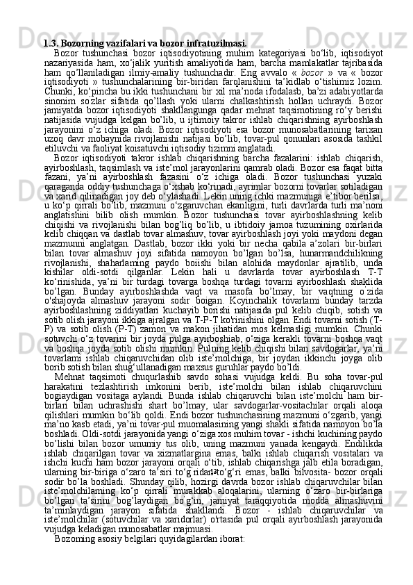 131.3. Bozorning vazifalari va bozor infratuzilmasi. 
Bozor   tushunchasi   bozor   iqtisodiyotining   muhim   kategoriyasi   bo‘lib,   iqtisodiyot
nazariyasida   ham,   xo‘jalik   yuritish   amaliyotida   ham,   barcha   mamlakatlar   tajribasida
ham   qo’llaniladigan   ilmiy-amaliy   tushunchadir.   Eng   avvalo   «   bozor   »   va   «   bozor
iqtisodiyoti   »   tushunchalarining   bir-biridan   farqlanishini   ta’kidlab   o‘tishimiz   lozim.
Chunki, ko‘pincha bu ikki tushunchani bir xil ma’noda ifodalasb, ba’zi adabi yotlarda
sinonim   so ’
zlar   sifatida   qo’llash   yoki   ularni   chalkashtirish   hollan   uchraydi.   Bozor
jamiyatda   bozor   iqtisodiyoti   shakllangunga   qadar   mehnat   taqsimotining   ro‘y   berishi
natijasida   vujudga   kelgan   bo’lib,   u   ijtimoiy   takror   ishlab   chiqarishning   ayirboshlash
jarayonini   o‘z   ichiga   oladi.   Bozor   iqtisodiyoti   esa   bozor   munosabatlarining   tarixan
uzoq   davr   mobaynida   rivojlanishi   natijasi   bo’lib,   tovar-pul   qonunlari   asosida   tashkil
etiluvchi va faoliyat koisatuvchi iqtisodiy tizimni anglatadi.
Bozor   iqtisodiyoti   takror   ishlab   chiqarishning   barcha   fazalarini:   ishlab   chiqarish,
ayirboshlash, taqsimlash va iste’mol jarayonlarini qamrab oladi. Bozor esa faqat bitta
fazani,   ya’ni   ayirboshlash   fazasini   o‘z   ichiga   oladi.   Bozor   tushunchasi   yuzaki
qaraganda oddiy tushunchaga o‘xshab ko‘rinadi, ayrimlar bozorni tovarlar sotiladigan
va xarid qilinadigan joy deb o‘ylashadi. Lekin uning ichki mazmuniga e’tibor berilsa,
u  ko‘p  qirrali  bo’lib,  mazmuni   o‘zgaruvchan   ekan ligini,  turli   davrlarda  turli   ma’noni
anglatishini   bilib   olish   mumkin.   Bozor   tushunchasi   tovar   ayirboshlashning   kelib
chiqishi   va   rivojlani shi   bilan   bog’liq   bo’lib,   u   ibtidoiy   jamoa   tuzumining   oxirlarida
kelib chiqqan va dastlab tovar almashuv, tovar ayirboshlash joyi yoki maydoni degan
mazmunni   anglatgan.   Dastlab,   bozor   ikki   yoki   bir   necha   qabila   a’zolari   bir-birlari
bilan   tovar   almashuv   joyi   sifatida   namoyon   bo’lgan   bo’lsa,   hunarmandchilikning
rivojlanishi,   shaharlaming   pay do   boiishi   bilan   alohida   maydonlar   ajratilib,   unda
kishilar   oldi-sotdi   qilganlar.   Lekin   hali   u   davrlarda   tovar   ayirboshlash   T-T
ko‘rinishida,   ya’ni   bir   turdagi   tovarga   boshqa   turdagi   tovarni   ayirboshlash   shaklida
bo’lgan.   Bunday   ayirboshlashda   vaqt   va   masofa   bo’lmay,   bir   vaqtning   o ’
zida
o'shajoyda   almashuv   jarayoni   sodir   boigan.   Kcyinchalik   tovarlami   bunday   tarzda
ayirboshlashning   ziddiyatlari   kuchayib   bori shi   natijasida   pul   kelib   chiqib,   sotish   va
sotib olish jarayoni ikkiga ajralgan va T-P-T ko'rinishini olgan. Endi tovarni sotish (T-
P)   va   sotib   olish   (P-T)   zamon   va   makon   jihatidan   mos   kelmasligi   mumkin.   Chunki
sotuvchi  o‘z  tovarini   bir  joyda  pulga  ayirboshiab,  o‘ziga  kerakli  tovarni   boshqa  vaqt
va boshqa  joyda sotib olishi  mumkin. Pul ning kelib chiqishi  bilan savdogarlar, ya’ni
tovarlami   ishlab   chiqaruvchidan   olib   iste’molchiga,   bir   joydan   ikkinchi   joyga   olib
borib sotish bilan shug‘ullanadigan maxsus guruhlar paydo bo’ldi.
Mehnat   taqsimoti   chuqurlashib   savdo   sohasi   vujudga   keldi.   Bu   soha   tovar-pul
harakatini   tezlashtirish   imkonini   berib,   iste’molchi   bilan   ishlab   chiqaruvchini
bogiaydigan   vositaga   aylandi.   Bunda   ishlab   chiqaruvchi   bilan   iste’molchi   ham   bir-
birlari   bilan   uchrashishi   shart   bo’lmay,   ular   savdogarlar-vositachilar   orqali   aloqa
qilishlari mumkin bo‘lib qoldi. Endi bozor tushunchasining mazmuni o‘zgarib, yangi
ma’no kasb etadi, ya’ni tovar-pul muomalasining yangi shakli sifatida namoyon bo’la
boshladi. Oldi-sotdi jarayonida yangi o‘ziga xos muhim tovar - ishchi kuchining paydo
bo’lishi   bilan   bozor   umumiy   tus   olib,   uning   mazmuni   yanada   kengaydi.   Endilikda
ishlab   chiqarilgan   tovar   va   xizmatlargina   emas,   balki   ishlab   chiqa rish   vositalari   va
ishchi   kuchi   ham   bozor   jarayoni   orqali   o‘tib,   ish lab   chiqarishga   jalb   etila   boradigan,
ularning   bir-biriga   o‘zaro   ta’siri   to‘g ’
ridan-to‘g‘ri   emas,   balki   bilvosita-   bozor   orqali
sodir   bo’la  bosh ladi.  Shunday  qilib,  hozirgi  davrda  bozor   ishlab  chiqaruvchilar   bilan
iste’molchilaming   ko‘p   qirrali   murakkab   aloqalarini,   ularning   o‘zaro   bir-birlariga
bo’lgan   ta’sirini   bog’laydigan   bo ’
g‘in,   jamiyat   taraqqiyotida   modda   almashuvini
ta’minlaydigan   jarayon   sifatida   shakllandi.   Bozor   -   ishlab   chiqaruvchilar   va
iste’molchilar   (sotuvchilar   va   xaridorlar)   o'rtasida   pul   orqali   ayirboshlash   jarayonida
vujudga keladigan munosabatlar majmuasi.
Bozoming asosiy belgilari quyidagilardan iborat: 