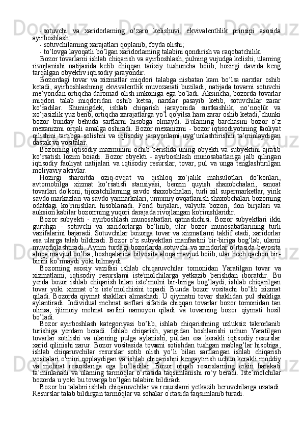 14- sotuvchi   va   xaridorlaming   o‘zaro   kelishuvi,   ekvivalentlilik   prinsipi   asosida
ayirboshlash;
- sotuvchilaming xarajatlari qoplanib, foyda olishi;
- to’lovga layoqatli bo’lgan xaridorlaming talabini qondirish va raqobatchilik.
Bozor tovarlarni ishlab chiqarish va ayirboshlash, pulning vujudga kelishi, ulaming
rivojlanishi   natijasida   kelib   chiqqan   tarixiy   tushuncha   boiib,   hozirgi   davrda   keng
tarqalgan obyektiv iqtisodiy jarayondir.
Bozordagi   tovar   va   xizmatlar   miqdori   talabga   nisbatan   kam   bo’lsa   narxlar   oshib
ketadi,   ayirboshlashning   ekvivalentlik   muvozanati   buziladi,   natijada   tovarni   sotuvchi
me’yoridan ortiqcha daromad olish imkoniga ega bo‘ladi. Aksincha, bozorda tovarlar
miqdori   ta lab   miqdoridan   oshib   ketsa,   narxlar   pasayib   ketib,   sotuvchilar   zarar
ko‘radilar.   Shuningdek,   ishlab   chiqarish   jarayonida   sustkashlik,   no‘noqlik   va
xo‘jasizlik yuz berib, ortiqcha xarajatlarga yo’l qo'yilsa ham zarar oshib ketadi, chunki
bozor   bunday   behuda   sarflarni   hisobga   olmaydi.   Bularning   barchasini   bozor   o‘z
mexanizmi orqali amalga oshiradi.   Bozor mexanizmi - bozor iqtisodiyotining faoliyat
qilishini   tartibga   solishni   va   iqtisodiy   jarayonlami   uyg‘unlashtirishni   ta’minlaydigan
dastak va vositalar.
Bozoming iqtisodiy mazmunini  ochib berishda uning obyekti va subyektini  ajratib
ko‘rsatish   lozim   boiadi.   Bozor   obyekti   -   ayir boshlash   munosabatlariga   jalb   qilingan
iqtisodiy   faoliyat   natijalari   va   iqtisodiy   resurslar,   tovar,   pul   va   unga   tenglashtirilgan
moliyaviy aktivlar.
Hozirgi   sharoitda   oziq-ovqat   va   qishloq   xo‘jalik   mahsulotlari   do‘konlari,
avtomobilga   xizmat   ko‘rsatish   stansiyasi,   benzin   quyish   shaxobchalari,   sanoat
tovarlari  do'koni, tijoratchilarning savdo  shaxobchalari,  turli  xil  supermarketlar, yirik
savdo markazlari va savdo yarmarkalari, umumiy ovqatlanish shaxobchalari bozorning
odatdagi   ko‘rinishlari   hisoblanadi.   Fond   birjalari,   valyuta   bozori,   don   birjalari   va
auksion kabilar bozorrning yuqori darajada rivojlangan ko'rinishlaridir.
Bozor   subyekti   -   ayirboshlash   munosabatlari   qatnashchisi.   Bozor   subyektlari   ikki
guruhga   -   sotuvchi   va   xaridorlarga   bo’linib,   ular   bozor   munosabatlarining   turli
vazifalarini   bajaradi. Sotuvchilar  bozorga  tovar   va xizmatlarni   taklif   etadi, xaridorlar
esa   ularga  talab   bildiradi.   Bozor   o‘z   subyektlari   manfaatini   bir-biriga   bog‘lab,  ularni
muvofiqlashtiradi. Ayrim turdagi bozorlarda sotuvchi va xaridorlar o‘rtasida bevosita
aloqa mavjud bo’lsa, boshqalarida bilvosita aloqa mavjud boiib, ular hech qachon bir-
birini  ko’rmay di yoki bilmaydi.
Bozorning   asosiy   vazifasi   ishlab   chiqaruvchilar   tomoni dan   Yaratilgan   tovar   va
xizmatlami,   iqtisodiy   resurslami   iste'molchilarga   yetkazib   berishdan   iboratdir.   Bu
yerda   bozor   ish lab   chiqarish   bilan   iste’molni   bir-biriga   bog’laydi,   ishlab   chiqarilgan
tovar   yoki   xizmat   o‘z   iste’molchisini   topadi.   Bunda   bozor   vositachi   bo’lib   xizmat
qiladi.  Bozorda   qiymat   shakllari   almashadi.   U   qiymatni   tovar   shaklidan   pul   shakliga
aylantiradi.   Individual   mehnat   sarflari   sifatida   chiqqan   tovarlar   bozor   tomonidan   tan
olinsa,   ijtimoiy   mehnat   sarfini   namoyon   qiladi   va   tovarning   bozor   qiymati   hosil
bo’ladi.
Bozor   ayirboshlash   kategoriyasi   bo’lib,   ishlab   chiqarishning   uzluksiz   takrorlanib
turishiga   yordam   beradi.   Ishlab   chiqarish,   yangidan   boshlanishi   uchun   Yaratilgan
tovarlar   sotilishi   va   ularning   pulga   aylanishi,   puldan   esa   kerakli   iqtisodiy   resurslar
xarid qilinishi zarur. Bozor vositasida tovarni sotishdan tushgan mablag’lar hisobiga,
ishlab   chiqaruvchilar   resurslar   sotib   olish   yo’li   bilan   sarflan gan   ishlab   chiqarish
vositalari o'rnini qoplaydigan va ishlab chiqa rishni kengaytirish uchun kerakli moddiy
va   mehnat   resurslariga   ega   bo‘1adilar.   Bozor   orqali   resurslarning   erkin   harakati
ta’minlanadi  va ularning tarmoqlar o‘rtasida taqsimlanishi  ro‘y beradi. Iste’molchilar
bozorda u yoki bu tovarga bo’lgan talabini bildiradi.
Bozor bu talabni ishlab chiqaruvchilar va resurslami yetkazib beruvchilarga uzatadi.
Resurslar talab bildirgan tarmoqlar va sohalar o ’
rtasida taqsimlanib turadi. 