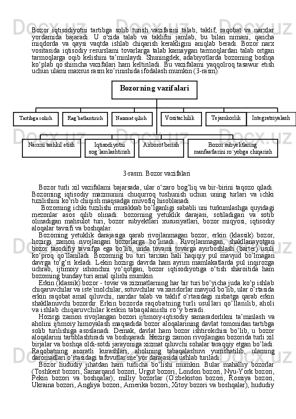 15Bozor   iqtisodiyotni   tartibga   solib   turish   vazifasini   talab,   taklif,   raqobat   va   narxlar
yordamida   bajaradi.   U   o'zida   talab   va   taklifni   jamlab,   bu   bilan   nimani,   qancha
miqdorda   va   qaysi   vaqtda   ishlab   chiqarish   kerakligini   aniqlab   beradi.   Bozor   narx
vositasida   iqtisodiy   resurslami   tovarlarga   talab   kamaygan   tarmoqlardan   talab   ortgan
tarmoqlarga   oqib   kelishini   ta’minlaydi.   Shuningdek,   adabiyotlarda   bozoming   boshqa
ko‘plab  qo ’
shimcha  vazifalari  ham   keltiriladi.  Bu vazifalami   yaqqolroq tasawur   etish
uchun ulami maxsus rasm ko’rinishida ifodalash mumkin (3-rasm).
3-rasm. Bozor vazifalari
Bozor turli xil vazifalami bajarsada, ular o‘zaro bog’liq va bir-birini taqozo qiladi.
Bozoming   iqtisodiy   mazmunini   chuqurroq   tushunish   uchun   uning   turlari   va   ichki
tuzilishini  k о ‘rib chiqish maqsadga muvofiq hisoblanadi.
  Bozorning ich ki tuzilishi murakkab bo’lganligi sababli uni turkumlashga quyidagi
mezonlar   asos   qilib   olinadi:   bozorning   yetuklik   darajasi,   sotiladigan   va   sotib
olinadigan   mahsulot   turi,   bozor   subyektlari   xususiyatlari,   bo zor   miqyosi,   iqtisodiy
aloqalar tavsifi va boshqalar.
Bozoming   yetuklik   darajasiga   qarab   rivojlanmagan   bozor,   er kin   (klassik)   bozor,
hozirgi   zamon   rivojlangan   bozorlarga   bo’linadi.   Rivojlanmagan,   shakllanayotgan
bozor   tasodifiy   tavsifga   ega   bo’lib,   unda   tovami   tovarga   ayirboshlash   (barter)   usuli
ko‘proq   qo’llaniladi.   Bozoming   bu   turi   tarixan   hali   haqiqiy   pul   mavjud   bo’lmagan
davrga   to‘g‘ri   keladi.   Lekin   hozirgi   davrda   ham   ayrim   mamlakatlarda   pul   inqirozga
uchrab,   ijtimoiy   ishonchni   yo‘qotgan,   bozor   iqtisodiyotiga   o‘tish   sharoitida   ham
bozoming bunday turi amal qilishi mumkin.
Erkin (klassik) bozor - tovar va xizmatlarning har bir turi bo’yicha juda ko‘p ishlab
chiqaruvchilar va iste’molchilar, sotuvchilar va xaridorlar mavjud bo’lib, ular o‘rtasida
erkin   raqobat   amal   qiluvchi,   narxlar   talab   va   taklif   o‘rtasidagi   nisbatga   qarab   erkin
shakllanuvchi bozordir.  Erkin bozorda  raqobatning  turli   usul lari   qo’llanilib,  aholi
va ishlab chiqaruvchilar keskin tabaqalanishi ro‘y beradi.
Hozirgi   zamon   rivojlangan   bozori   ijtimoiy-iqtisodiy   samara dorlikni   ta’minlash   va
aholini ijtimoiy himoyalash maqsadida bozor aloqalarining davlat tomonidan tartibga
solib   turilishiga   asoslanadi.   Demak,   davlat   ham   bozor   ishtirokchisi   bo’lib,   u   bozor
aloqalarini tartiblashtiradi va boshqaradi. Hozirgi zamon rivojlangan bozorida turli xil
birjalar va boshqa oldi-sotdi jarayoniga xizmat qiluvchi sohalar taraqqiy etgan bo’ladi.
Raqobatning   asoratli   kurashlari,   aholining   tabaqalashuvi   yumshatilib,   ulaming
daromadlari o‘rtasidagi tafovutlar me’yor darajasida ushlab turiladi.
Bozor   hududiy   jihatdan   ham   turlicha   bo‘lishi   mumkin.   Bular   mahalliy   bozorlar
(Toshkent bozori, Samarqand bozori, Urgut bo zori, London bozori, Nyu-York bozori,
Pekin   bozori   va   boshqalar);   milliy   bozorlar   (O ’
zbekiston   bozori,   Rossiya   bozori,
Ukraina bozori, Angliya bozori, Amerika bozori, Xitoy bozori va boshqalar); hududiy Bozorning vazifalari
Tartibga solish Rag`batlantirish Nazorat qilish
Bozor subyektlaring
manfaatlarini ro`yobga chiqarish Tejamkorlik
Narxni tashkil etish Iqtisodiyotni
sog`lamlashtirish Axborot berish Vositachilik Integratsiyalash 