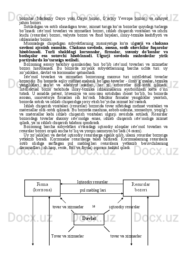 16bozorlar   (Markaziy   Osiyo   yoki   Osiyo   bozori,   G‘arbiy   Yevropa   bo zori)   va   nihoyat
jahon bozori.
Sotiladigan va sotib olinadigan tovar, xizmat turiga ko‘ra  bo zorlar quyidagi turlarga
bo‘linadi: iste’mol tovarlari va xizmatlari bozori, ishlab chiqarish vositalari va ishchi
kuchi   (resurslar)   bozori,   valyuta   bozori   va   fond   birjalari,   ilmiy-texnika   kashfiyoti   va
ishlanmalar bozori.
Muomalaga   chiqadigan   subyektlarning   xususiyatiga   ko'ra   ul gurji   va   chakana
savdon i   ajratish   mumkin.   Chakana   savdoda,   asosan,   sotib   oluvchilar   fuqarolar
hisoblanadi.   Turli   shakldagi   korxonalar,   firmalar,   xususiy   do‘konlar   va
boshqalar   esa   sotuvchi   hisoblanadi.   Ulgurji   savdoda   mahsulotlar   yirik
partiyalarda ko’tarasiga sotiladi.
Bozoming   asosiy   tarkibiy   qismlaridan   biri   bo‘lib   iste’mol   tovar lari   va   xizmatlar
bozori   hisoblanadi.   Bu   bozorda   xo‘jalik   subyektlarining   barcha   uchta   turi:   uy
xo‘jaliklari, davlat va korxonalar qat nashadi.
Iste’mol   tovarlari   va   xizmatlari   bozorining   maxsus   turi   intellektual   tovarlar
bozoridir.  Bu bozorda aqliy mehnat mahsuli bo’lgan tovarlar - ilmiy g‘oyalar, texnika
yangiliklari,   san’at   va   adabiyot   asarlari,   har   xil   axborotlar   oldi-sotdi   qilinadi.
Intellektual   bozor   tarkibida   ilmiy-texnika   ishlanmalarini   ayirboshlash   katta   o‘rin
tutadi.   U   amalda   patent,   litsenziya   va   nou-xau   sotishdan   iborat   bo’lib,   bu   bozorda
asosan,   innovatsiya   firmalari   ish   ko‘radi.   Mazkur   firmalar   yangiliklar   yaratish,
bozorda sotish va ishlab chiqarishga joriy etish bo‘yicha xiz mat ko‘rsatadi.
Ishlab chiqarish vositalari (resurslar) bozorida   tovar sifatidagi  mehnat vositalari va
materiallar oldi-sotdi qilinadi. Bu bozorda mashina, asbob-uskuna, xomashyo, yoqilg‘i
va   materiallar   kabi   ishlab   chiqarish   vositalari   ulgurji   ravishda   sotiladi.   Resurslar
bozoridagi   tovarlar   shaxsiy   iste’molga   emas,   ishlab   chiqarish   iste’moliga   xizmat
qiladi, ya’ni ishlab chiqarish talabini qondiradi.
Bozoming   barcha   subyektlari   o'rtasidagi   iqtisodiy   aloqalar   iste’mol   tovarlari   va
resurslar bozori orqali ancha to‘liq va yorqin namoyon bo‘ladi (4-rasm).
Uy xo‘jalik]ari va davlat iqtisodiy resurslarga egalik qilib, ulami resurslar bozoriga
yetkazib   beradi.   Kor xonalar   resurslarga   talab   bildiradi.   Korxonalaming   resurslami
sotib   olishga   sarflagan   pul   mablag ’
lari   resurslami   yetkazib   beruvchilaming
daromadlari (ish haqi, renta, foiz va foyda) oqimini tashkil qiladi.
                                                  Iqtisodiy resurslar
                                                         pul mablag`lari
                           tovar va xizmarlar                        iqtisodiy resurslar
                              Tovar va xizmarlar                         tovar va xizmarlar Resurslar
bozori
DavlatFirma
(korxona) 