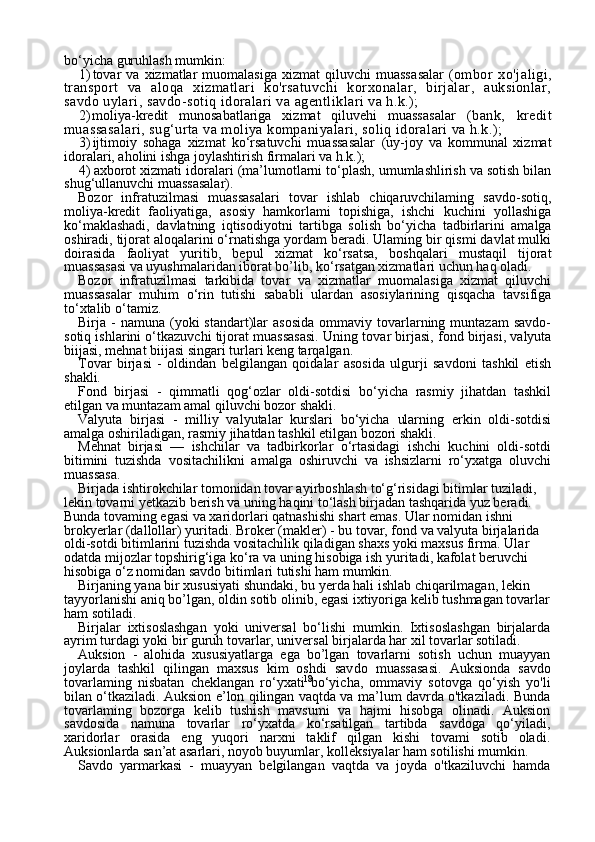 18bo‘yicha guruhlash mumkin:
1) tovar  va   xizmatlar  muomalasiga  xizmat  qiluvchi  muassa salar   (ombor   xo'jaligi,
transport   va   aloqa   xizmatlari   ko'rsatuvchi   korxonalar,   birjalar,   auksionlar,
savdo uylari, savdo-sotiq idoralari va agentliklari va h.k.);
2) moliya-kredit   munosabatlariga   xizmat   qiluvehi   muassasa lar   (bank,   kredit
muassasalari, sug‘urta va moliya kompaniyalari, soliq idoralari va h.k.);
3) ijtimoiy   sohaga   xizmat   ko‘rsatuvchi   muassasalar   (uy-joy   va   kommunal   xizmat
idoralari, aholini ishga joylashtirish firmalari va h.k.);
4) axborot xizmati idoralari  (ma’lumotlarni to‘plash, umumlashlirish va sotish bilan
shug‘ullanuvchi muassasalar).
Bozor   infratuzilmasi   muassasalari   tovar   ishlab   chiqaruvchilaming   savdo-sotiq,
moliya-kredit   faoliyatiga,   asosiy   hamkorlami   topishiga,   ishchi   kuchini   yollashiga
ko‘maklashadi,   davlatning   iqtisodiyotni   tar tibga   solish   bo‘yicha   tadbirlarini   amalga
oshiradi, tijorat aloqalarini o‘rnatishga yordam beradi. Ulaming bir qismi davlat mulki
doirasida   faoliyat   yuritib,   bepul   xizmat   ko‘rsatsa,   boshqalari   mustaqil   tijorat
muassasasi va uyushmalaridan iborat bo’lib, ko‘rsatgan xizmatlari uchun haq oladi.
Bozor   infratuzilmasi   tarkibida   tovar   va   xizmatlar   muomalasiga   xizmat   qiluvchi
muassasalar   muhim   o‘rin   tutishi   sababli   ulardan   asosiylarining   qisqacha   tavsifiga
to‘xtalib o‘tamiz.
Birja  -  namuna   (yoki  standart)lar   asosida   ommaviy  tovarlarning  muntazam  savdo-
sotiq ishlarini o‘tkazuvchi tijorat muassasasi.   Uning tovar birjasi, fond birjasi, valyuta
biijasi, mehnat biijasi singari turlari keng tarqalgan.
Tovar   birjasi   -   oldindan   belgilangan   qoidalar   asosida   ulgurji   savdoni   tashkil   etish
shakli.
Fond   birjasi   -   qimmatli   qog‘ozlar   oldi-sotdisi   bo‘yicha   rasmiy   jihatdan   tashkil
etilgan va muntazam amal qiluvchi bozor shakli.
Valyuta   birjasi   -   milliy   valyutalar   kurslari   bo‘yicha   ularning   erkin   oldi-sotdisi
amalga oshiriladigan, rasmiy jihatdan tashkil etilgan bozori shakli.
Mehnat   birjasi   —   ishchilar   va   tadbirkorlar   o‘rtasidagi   ishchi   kuchini   oldi-sotdi
bitimini   tuzishda   vositachilikni   amalga   oshiruvchi   va   ishsizlarni   ro‘yxatga   oluvchi
muassasa.
Birjada ishtirokchilar tomonidan tovar ayirboshlash to‘g‘risidagi bitimlar tuziladi, 
lekin tovarni yetkazib berish va uning haqini to‘lash birjadan tashqarida yuz beradi. 
Bunda tovaming egasi va xaridorlari qatnashishi shart emas. Ular nomidan ishni 
brokyerlar (dallollar) yuritadi.  Broker (makler) - bu tovar, fond va valyuta birjalarida 
oldi-sotdi bitimlarini tuzishda vositachilik qiladigan shaxs yoki maxsus firma.  Ular 
odatda mijozlar topshirig‘iga ko‘ra va uning hi sobiga ish yuritadi, kafolat beruvchi 
hisobiga o‘z nomidan savdo bitimlari tutishi ham mumkin. 
Birjaning yana bir xususiyati shundaki, bu yerda hali ishlab chiqarilmagan, lekin 
tayyorlanishi aniq bo’lgan, oldin sotib olinib, egasi ixtiyoriga kelib tushmagan tovarlar
ham sotiladi.
Birjalar   ixtisoslashgan   yoki   universal   bo‘lishi   mumkin.   Ixtisoslashgan   birjalarda
ayrim turdagi yoki bir guruh tovarlar, universal birjalarda har xil tovarlar sotiladi.
Auksion   -   alohida   xususiyatlarga   ega   bo’lgan   tovarlarni   sotish   uchun   muayyan
joylarda   tashkil   qilingan   maxsus   kim   oshdi   sav do   muassasasi.   Auksionda   savdo
tovarlaming   nisbatan   cheklangan   ro‘yxati   bo‘yicha,   ommaviy   sotovga   qo‘yish   yo'li
bilan o‘tkaziladi. Auksion e’lon qilingan vaqtda va ma’lum davrda o'tkaziladi. Bunda
tovarlaming   bozorga   kelib   tushish   mavsumi   va   hajmi   hisobga   olinadi.   Auksion
savdosida   namuna   tovarlar   ro‘yxatda   ko‘rsatilgan   tartibda   savdoga   qo‘yiladi,
xaridorlar   orasida   eng   yuqori   narxni   taklif   qilgan   kishi   tovami   sotib   oladi.
Auksionlarda san’at asarlari, noyob buyumlar, kolleksiyalar ham sotilishi mumkin.
Savdo   yarmarkasi   -   muayyan   belgilangan   vaqtda   va   joyda   o'tkaziluvchi   hamda 