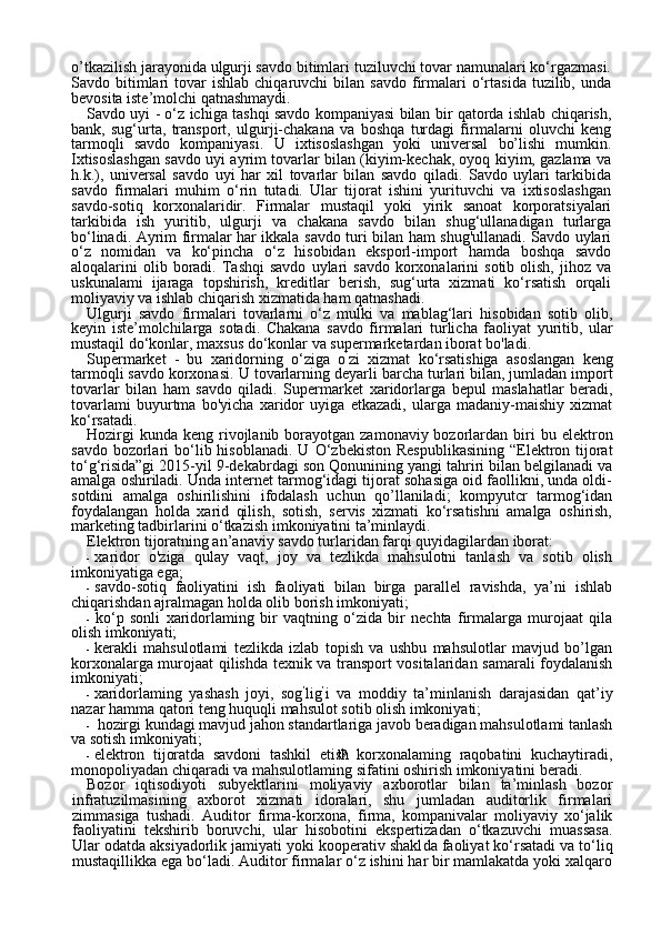 19o’tkazilish jarayonida ulgurji savdo bitimlari tuziluvchi tovar namunalari ko‘rgazmasi.
Savdo  bitimlari  tovar   ishlab  chiqaruvchi  bilan  savdo   firmalari   o‘rtasida  tuzilib,  unda
bevosita iste’molchi qatnashmaydi.
Savdo uyi - o‘z ichiga tashqi savdo kompaniyasi bilan bir qatorda ishlab chiqarish,
bank,   sug‘urta,   transport,   ulgurji-chakana   va   boshqa   turdagi   firmalarni   oluvchi   keng
tarmoqli   savdo   kompaniyasi.   U   ixtisoslashgan   yoki   universal   bo’lishi   mumkin.
Ixtisoslashgan savdo uyi ayrim tovarlar bilan (kiyim-kechak, oyoq kiyim, gazlama va
h.k.),   universal   savdo   uyi   har   xil   tovarlar   bilan   savdo   qiladi.   Savdo   uylari   tarkibida
savdo   firmalari   muhim   o‘rin   tutadi.   Ular   tijorat   ishini   yurituvchi   va   ixtisoslashgan
savdo-sotiq   korxonalaridir.   Firmalar   mustaqil   yoki   yirik   sanoat   korporatsiyalari
tarkibida   ish   yuritib,   ulgurji   va   chakana   savdo   bilan   shug‘ullanadigan   turlarga
bo‘linadi. Ayrim firmalar har ikkala savdo turi bilan ham shug'ullanadi. Savdo uylari
o‘z   nomidan   va   ko‘pincha   o‘z   hisobidan   eksporl-import   hamda   boshqa   savdo
aloqalarini   olib  boradi.  Tashqi  savdo   uylari  savdo  korxonalarini  sotib   olish,   jihoz  va
uskunalami   ijaraga   topshirish,   kreditlar   berish,   sug‘urta   xizmati   ko‘rsatish   orqali
moliyaviy va ishlab chiqarish xizmatida ham qatnashadi.
Ulgurji   savdo   firmalari   tovarlarni   o‘z   mulki   va   mablag‘lari   hisobidan   sotib   olib,
keyin   iste’molchilarga   sotadi.   Chakana   savdo   firmalari   turlicha   faoliyat   yuritib,   ular
mustaqil do‘konlar, maxsus do‘konlar va supermarketardan iborat bo'ladi.
Supermarket   -   bu   xaridorning   o‘ziga   o ’
zi   xizmat   ko‘rsatishiga   asoslangan   keng
tarmoqli savdo korxonasi.  U tovarlarning deyarli bar cha turlari bilan, jumladan import
tovarlar   bilan   ham   savdo   qiladi.   Super market   xaridorlarga   bepul   maslahatlar   beradi,
tovarlami   buyurtma   bo'yicha   xaridor   uyiga   etkazadi,   ularga   madaniy-maishiy   xizmat
ko‘rsatadi.
Hozirgi   kunda  keng rivojlanib borayotgan  zamonaviy bozorlardan biri  bu   elektron
savdo bozorlari   bo‘lib hisoblanadi.  U   О ‘zbekiston Respublikasining  “Elektron tijorat
to‘g‘risida”gi 2015-yil 9-dekabrdagi son Qonunining yangi tahriri bilan belgilanadi va
amalga oshiriladi. Unda internet tarmog‘idagi tijorat sohasiga oid faollikni, unda oldi-
sotdini   amalga   oshirilishini   ifodalash   uchun   qo’llaniladi;   kompyutcr   tarmog‘idan
foydalangan   holda   xarid   qilish,   sotish,   servis   xizmati   ko‘rsatishni   amalga   oshirish,
marketing tadbirlarini o‘tkazish imkoniyatini ta’minlaydi.
Elektron tijoratning an’anaviy savdo turlaridan farqi quyidagilardan iborat:
- xaridor   o'ziga   qulay   vaqt,   joy   va   tezlikda   mahsulotni   tanlash   va   sotib   olish
imkoniyatiga ega;
- savdo-sotiq   faoliyatini   ish   faoliyati   bilan   birga   parallel   ravishda,   ya’ni   ishlab
chiqarishdan ajralmagan holda olib borish imkoniyati;
- ko‘p   sonli   xaridorlaming   bir   vaqtning   o‘zida   bir   nechta   firmalarga   murojaat   qila
olish imkoniyati;
- kerakli   mahsulotlami   tezlikda   izlab   topish   va   ushbu   mahsulotlar   mavjud   bo’lgan
korxonalarga murojaat qilishda texnik va transport vositalaridan samarali foydalanish
imkoniyati;
- xaridorlaming   yashash   joyi,   sog ’
lig ’
i   va   moddiy   ta’minlanish   darajasidan   qat’iy
nazar hamma qatori teng huquqli mahsulot sotib olish imkoniyati;
- hozirgi kundagi mavjud jahon standartlariga javob beradigan mahsulotlami tanlash
va sotish imkoniyati;
- elektron   tijoratda   savdoni   tashkil   etish   korxonalaming   raqobatini   kuchaytiradi,
monopoliyadan chiqaradi va mahsulotlaming sifatini oshirish imkoniyatini beradi.
Bozor   iqtisodiyoti   subyektlarini   moliyaviy   axborotlar   bilan   ta’minlash   bozor
infratuzilmasining   axborot   xizmati   idoralari,   shu   jumladan   auditorlik   firmalari
zimmasiga   tushadi.   Auditor   firma-korxona,   firma,   kompanivalar   moliyaviy   xo‘jalik
faoliyatini   tekshirib   boruvchi,   ular   hisobotini   ekspertizadan   o‘tkazuvchi   muassasa.
Ular odatda aksiyadorlik jamiyati yoki kooperativ shakl da faoliyat ko‘rsatadi va to‘liq
mustaqillikka ega bo‘ladi. Auditor firmalar o‘z ishini har bir mamlakatda yoki xalqaro 