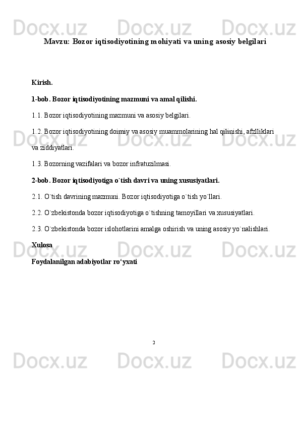 2 
Mavzu: Bozor iqtisodiyotining mohiyati va uning asosiy belgilari 
Kirish.
1-bob. Bozor iqtisodiyotining mazmuni va amal qilishi.
1.1. Bozor iqtisodiyotining mazmuni va asosiy belgilari.
1.2. Bozor iqtisodiyotining doimiy va asosiy muammolarining hal qilinishi, afzlliklari 
va ziddiyatlari. 
1.3. Bozorning vazifalari va bozor infratuzilmasi. 
2-bob. Bozor iqtisodiyotiga o`tish davri va uning xususiyatlari.
2.1. O`tish davrining mazmuni. Bozor iqtisodiyotiga o`tish yo`llari.
2.2. O`zbekistonda bozor iqtisodiyotiga o`tishning tamoyillari va xususiyatlari.  
2.3. O`zbekistonda bozor islohotlarini amalga oshirish va uning asosiy yo`nalishlari. 
Xulosa
Foydalanilgan adabiyotlar ro‘yxati 