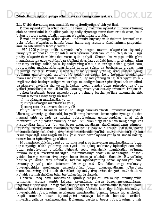 222-bob. Bozor iqtisodiyotiga o`tish davri va uning xususiyatlari.
2.1. O`tish davrining mazmuni. Bozor iqtisodiyotiga o`tish yo`llari.
Bozor iqtisodiyotiga o‘tish davrining umumiy mazmuni iqtisodiy munosabatlarning
alohida unsurlarini isloh qilish yoki iqtisodiy siyosatga tuzatishlar kiritish emas, balki
butun iqtisodiy munosabatlar tizimini o‘zgartirishdan iboratdir.
Bozor   iqtisodiyotiga   o‘tish   davri   -   ma’muriv-buyruqbozlik   tizimini   bartaraf   etish
yoki   tubdan   o‘zgartirish   hamda   bozor   tizimining   asoslarni   shakllantirish   jarayonlari
amalga oshiriluvchi tarixiy davrdir.
1980-1990-yillarga   kelib   dunyoda   ro‘y   bergan   muhim   o‘zgarishlar   iqtisodiy
taraqqiyot   istiqbollari   to‘g‘risidagi   nazariyalarni   qaytadan   k о ‘rib   chiqish   va   ularga
jiddiy   o‘zgartirishlar   kiritishni   zarur   qilib   qo‘ydi.   Chunki,   bu   vaqtga   kelib   g‘arb
mamlakatlarida uzoq vaqtdan beri   (A.Smit davridan boshlab) hukm surib kelgan erkin
iqti sodiy tartibga solish, ya’ni iqtisodiyotning o‘zini-o‘zi tartibga solish g‘oyasi  ham,
iqtisodiyotni   markazlashtirilgan   tarzda   tartibga   so lish   va   boshqarish   g‘oyasi   ham
inqirozga   uchradi.   Bunday   sharoitda   iqtisodiy   taraqqiyotning   sifat   jihatdan   yangi
yo’llarini   qidirib   topish   zarur   bo’lib   qoldi.   Bu   vaqtga   kelib   ko‘pgina   rivojlangan
mamlakatlarning   tajribalari   umumlashtirilib,   iqtisodiyotning   yangi   taraqqiyot   yo’li   -
ongli ravishda boshqariladigan va tartibga solinadigan bozor iqtisodiyoti deb tan olindi
va   aksariyat   davlatlar   shu   yo’lni   tanladilar.   Lekin   bunday   bozor   iqtisodiyotiga   o‘tish
yoilari (modellari) xilma- xil bo’lib, ulaming umumiy va xususiy tomonlari farqlanadi.
Jahon   tajribasida   bozor   iqtisodiyotiga   o’tishning   barcha   yo’llari   umumlashtirilib,
quyidagi uchta asosiy turga bo’linadi:
1) rivojlangan mamlakatlar yo’li;
2)   rivojlanayotgan mamlakatlar yo’li;
3)   sobiq sotsialistik mamlakatlar yo’li.
Bu yo’llar  turli  tuman va har  xil  bo’lishiga qaramay ularda umu miylik mavjuddir.
Ularning  umumiyligi   shundaki,   bu  yo’llarning  hammasi  bozor   iqtisodiyotiga  o‘tishni
maqsad   qilib   qo‘yadi   va   maz kur   iqtisodiyotning   qonun-qoidalari,   amal   qilish
mexanizmi ko‘p ji hatdan umumiy bo’ladi. Shu bilan birga har bir yo’lning o‘ziga xos
xususiyatlari   ham   bor,   bu   esa   bozor   munosabatlarmi   shakllantirishning   ijtimoiy-
iqtisodiy,   tarixiy,   milliy   sharoitlari   har   xil   bo’lishidan   kelib   chiqadi.   Masalan,   bozor
munosabatlariga   o‘tishning   rivojlan gan   mamlakatlar   yo’lida   oddiy   tovar   xo‘jaligidan
erkin   raqobatga   asoslangan   klassik   yoki   erkin   bozor   iqtisodiyotiga   va   undan   hozirgi
zamon bozor iqtisodiyotiga o‘tiladi.
Mustamlakachilikdan ozod bo’lib, mustaqil rivojlanayotgan mamlakatlaming bozor
iqtisodiyotiga   o‘tish   yo’lining   xususiyati   -   bu   qoloq,   an’anaviy   iqtisodiyotdan   erkin
bozor   iqtisodiyotiga   o’rishdir.   Nihoyat,   sobiq   sotsialistik   mamlakatlar   yo’lining
muhim   belgisi   markazlashtirilgan,   ma’muriy-buyruqbozlikka   asoslangan   iqtisodi -
yotdan   hozirgi   zamon   rivojlangan   bozor   tizimiga   o‘tishdan   iboratdir.   Bu   yo’lning
boshqa   yo’llardan   farqi   shundaki,   totalitar   iqtisodiyotning   bozor   iqtisodiyoti   bilan
umumiyligi   yo‘q,   ular   batamom   bir-biriga   zid.   Shu   bilan   birga   ma’muriy-
buyruqbozlikka   asoslangan   iqtisodiyotdan   bozor   munosabatlariga   o‘tayotgan
mamlakatlaming   o‘zi   o‘tish   sharoitlari,   iqtisodiy   rivojlanish   darajasi,   mulkchilik   va
xo’jalik yuritish shakllari bilan bir-birlaridan farqlanadi.
Hozirda   uzoq   davr   mobaynida   ijtimoiy   xo‘jalikni   ma’muriy   buyruqbozlik
prinsiplari   asosida   yuritib   kelgan,   keyinchalik   ularga   bozor   mexanizmlarini
uyg‘unlashtirish orqali o'ziga xos o ’
tish yo’lini yaratgan mamlakatlar tajribasini ham
alohida   ko'rsatish   mumkin.   Jumladan,   Xitoy,   Vetnam   kabi   ilgari   faqat   ma’muriy-
buyruqbozlik   iqtisodiyotiga   asoslangan   mamlakatlar   bugungi   kunda   tub   islohotlar
orqali   samarali   bozor   iqtisodiyotini   vujudga   keltirish   borasida   sezilarli
muvaffaqiyatlarga   erishmoqdalar.   Bulaming   barchasi   bozor   iqtisodiyotiga   o‘tish 