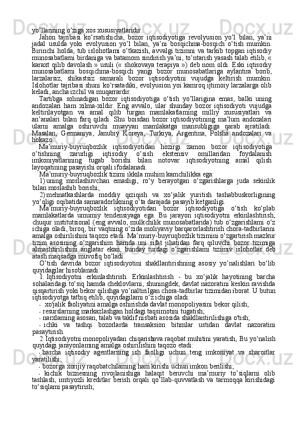 23yo’llarining o‘ziga xos xususiyatlaridir.
Jahon   tajribasi   ko‘rsatishicha,   bozor   iqtisodiyotiga   revolyusion   yo’l   bilan,   ya’ni
jadal   usulda   yoki   evolyusion   yo’l   bilan,   ya’ni   bosqichma-bosqich   o‘tish   mumkin.
Birinchi   holda,   tub  islohotlami   o‘tkazish,   avvalgi   tizimni   va  tarkib  topgan   iqtisodiy
munosabatlarni birdaniga va batamom sindirish ya’ni, to‘ntarish yasash talab etilib, «
karaxt qilib davolash  » usuli  (« shokovaya terapiya »)  deb nom  oldi. Eski  iqtisodiy
munosabatlarni   bosqichma-bosqich   yangi   bozor   mu nosabatlariga   aylantira   borib,
larzalarsiz,   shikastsiz   samarali   bozor   iqtisodiyotini   vujudga   keltirish   mumkin.
Islohotlar tajribasi shuni ko‘rsatadiki, evolyusion yoi kamroq ijtimoiy larzalarga olib
keladi, ancha izchil va muqarrardir.
Tartibga   solinadigan   bozor   iqtisodiyotiga   o‘tish   yo’llarigina   emas,   balki   uning
andozalari   ham   xilma-xildir.   Eng   avvalo,   ular   shunday   bozor   iqtisodiyoti   vujudga
keltirilayotgan   va   amal   qilib   turgan   mamlakatlam ing   milliy   xususiyatlari   va
an’analari   bilan   farq   qiladi.   Shu   boisdan   bozor   iqtisodiyotining   ma’lum   andozalari
ularni   amalga   oshiruvchi   muayyan   mamlakatga   mansubligiga   qarab   ajratiladi.
Masalan,   Germaniya,   Janubiy   Koreya,   Turkiya,   Argentina,   Polsha   andozalari   va
hokazo.
Ma’muriy-buyruqbozlik   iqtisodiyotidan   hozirgi   zamon   bozor   iqti sodiyotiga
o‘tishning   zarurligi   iqtisodiy   o‘sish   ekstensiv   omillaridan   foydalanish
imkoniyatlarining   tugab   borishi   bilan   notovar   iqtisodiyotning   amal   qilish
layoqatining pasayishi orqali ifodalanadi.
Ma’muriy-buyruqbozlik tizimi ikkila muhim kamchilikka ega:
1) uning   moslashuvchan   emasligi,   ro‘y   berayotgan   o‘zgarishlarga   juda   sekinlik
bilan moslashib borishi;
2) mehnatkashlarda   moddiy   qiziqish   va   xo‘jalik   yuritish   tashabbuskorligining
yo‘qligi oqibatida samaradorlikning o‘ta darajada pa sayib ketganligi.
Ma’muriy-buyruqbozlik   iqtisodiyotidan   bozor   iqtisodiyotiga   o‘tish   ko‘plab
mamlakatlarda   umumiy   tendensiyaga   ega.   Bu   jarayon   iqtisodiyotni   erkinlashtirish,
chuqur  institutsional  (eng avvalo, mulk chilik munosabatlarida)  tub o‘zgarishlami  o‘z
ichiga oladi, biroq, bir vaqtning o‘zida moliyaviy barqarorlashtirish chora-tadbirlarini
amalga oshirilishini taqozo etadi. Ma’muriy-buyruqbozlik tizimini o‘zgartirish mazkur
tizim   asosining   o‘zgarishim   hamda   uni   sifat   ji hatidan   farq   qiluvchi   bozor   tizimiga
almashtirilishini   anglatar   ekan,   bunday   turdagi   o’zgarishlami   tizimiv   islohotlar   deb
atash maqsadga muvofiq bo‘ladi.
O’tish   davrida   bozor   iqtisodiyotini   shakllantirishning   asosiy   yo’nalishlari   bo‘lib
quyidagilar hisoblanadi:
1. Iqtisodiyotni   erkinlashtirish.   Erkinlashtirish   -   bu   xo‘jalik   hayotining   barcha
sohalaridagi to‘siq hamda cheklovlarni, shuningdek, davlat nazoratini keskin ravishda
qisqartirish yoki bekor qilishga yo’naltiriIgan chora-tadbirlar tizimidan iborat.   U butun
iqtisodiyotga tatbiq etilib, quyidagilami o‘z ichiga oladi:
- x о 'jali k  faoliyatini amalga oshirishda davlat monopoliyasini bekor qilish;
- resurslarning markazlashgan holdagi taqsimotini tugatish;
- narxlaming asosan, talab va taklif nisbati asosida shakllantirilishiga o'tish;
- ichki   va   tashqi   bozorlarda   transaksion   bitimlar   ustidan   davlat   nazoratini
pasaytirish.
2. Iqtisodiyotni monopoliyadan chiqarish va raqobat muhitini yaratish,   Bu yo‘nalish
quyidagi jarayonlaming amalga oshirilishini taqozo etadi:
- barcha   iqtisodiy   agentlarning   ish   faolligi   uchun   teng   imkoniyat   va   sharoitlar
yaratilishi;
- bozorga xorijiy raqobatchilaming ham kirishi uchun imkon berilishi;
- kichik   biznesning   rivojlanishiga   halaqit   beruvchi   ma’muriy   to’siqlarni   olib
tashlash,   imtiyozli   kreditlar   berish   orqali   qo’llab-quvvatlash   va   tarmoqqa   kirishidagi
to‘siqlami pasaytirish; 