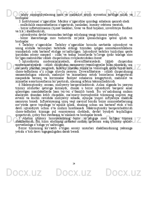 24- tabiiy   monopoliyalaming   narx   va   mahsulot   sotish   siyosatini   tar tibga   solish   va
boshqalar.
3. Institutsional o‘zgarishlar. Mazkur o‘zgarishlar quyidagi sohalami qamrab oladi:
- mulkchilik munosabatlarini o'zgartirish, jumladan, xususiy  sektorni yaratish;
- bozor infratuzilmasini (tijorat banklari, tovar va fond birjalari, investitsiya fondlari
va h.k.) shakllantirish;
- iqtisodiyotni davlat tomonidan tartibga solishning yangi tizimini yaratish;
- bozor   sharoitlariga   mos   tushuvchi   xo‘jalik   qonunchiligini   qabul   qilish   va
boshqalar.
4. Tarkibiy   o‘zgarishIar.   Tarkibiy   o‘zgarishlar   birinchi   navbatda   iqtisodiyot   va
uning   alohida   tarmoqlari   tarkibida   oldingi   tizimdan   qolgan   nomutanosibliklarni
yumshatish   yoki   bartaraf   etishga   yo‘naltirilgan.   Iqtisodiyot   tarkibiy   tuzilishini   qayta
qurishdan   asosiy   maqsad   -   ichki   va   tashqi   bozorlarda   to’lovga   qodir   talabga   mos
bo‘lgan mahsulotlar ishlab chiqarilishini rivojlantirishdan iborat.
5. Iqtisodiyotni   modemizatsiyalash,   diversifikatsiyalash.   Ish lab   chiqarishni
modernizatsiyalash - ishlab chiqarishni zamonaviy texnologiyalar bilan jihozlash, uni
ma’naviy jihatdan yangilash, tarkibiy jihatdan texnik va texnologik qayta tuzish kabi
chora-tadbirlarni   o‘z   ichiga   oluvchi   jarayon.   Diversifikatsiya   -   ishlab   chiqarish ning
samaradorligini   oshirish,   mahsulot   va   xizmatlami   sotish   bozorlarini   kengaytirish
maqsadida   tarmoq   va   korxonalar   faoliyat   sohalarini   kengaytirish,   mahsulot   va
xizmatlar assortimentlarini ko‘paytirish, ulaming sifatini takomillashtirish.
6. Makroiqtisodiy,   asosan,   moliyaviy   barqarorlashtirish.   Aslini   olganda   bu   jarayon
tizimiy   islohotlar   qatoriga   kirmaydi,   chunki   u   bozor   iqtisodiyoti   barqaror   amal
qilayotgan   mamlakatlarda   ham   tez-tez   o‘tkazilib   turadi.   Bu   yo‘nalishning   muhim
ahamiyati   shundan   kelib   chiqadiki,   ma’muriy-buyruqbozlik   tizimining   inqirozi   eng
avvalo   va   kuchli   ravishda   moliyaviy   sohada,   ayniqsa   yuqori   inflyatsiya   shaklida
namoyon   boiadi.   Inflyatsiyaning   uzoq   vaqt   mavjud   boiishi   bozor   munosabatlarining
me’yorda   qaror   topishiga   to‘sqinlik   qiladi,   shuning   uchun   uni   bartaraf   etish   o‘tish
davri   iqtisodiyoti   uchun   o‘ta   muhim   hisoblanadi.   Makroiqtisodiy   barqarorlashtirish
chora-tadbirlari   tizimiga   pul   emissiyasini   cheklash,   davlat   byudjeti   taqchilligini
qisqartirish, ijobiy foiz stavkasini ta’minlash va boshqalar kiradi.
7. Aholini   ijtimoiy   himoyalashning   bozor   xo‘jaligiga   mos   bo’lgan   tizimini
shakllantirish.   Bu   tizim   aholining   nisbatan   muhtoj   qatlamini   aniq   ijtimoiy   qoilab-
quvvatlashga o’tishga yo‘naltirilgan.
Bozor   tizimining   ko‘rsatib   o’tilgan   asosiy   unsurlari   shakllanishining   yakuniga
yetishi o‘tish davri tugaganligidan darak beradi. 