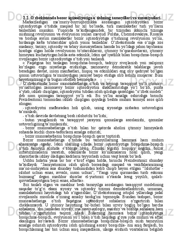 252.2. O`zbekistonda bozor iqtisodiyotiga o`tishning tamoyillari va xususiyatlari.
Markazlashgan   ma’muriy-buyruqbozlikka   asoslangan   iqtisodiyotdan   bozor
iqtisodiyotiga   o‘tishda   maqsad   bir   xil   bo’lsada,   turli   mam lakatlar   turli   yo’llarni
tanlashlari   mumkin.   Yuqorida   ta’kidlanganidek,   bir   tizimdan   ikkinchi   tizimga
oiishning revolyusion va evolyusion yoilari mavjud. Polsha, Chexoslovakiya, Rossiya
va   boshqa   ayrim   mamlakatlar   bozor   iqtisodiyotiga   o‘tishning   revolyusion   yo’lni,
birdaniga   katta   to'ntarishlar   qilish   yoiini   tanladilar.   O‘zbekistonda   esa   o‘ziga   xos
madaniy, tarixiy, iqtisodiy va tabiiy xususiyatlami hamda bu yo’ldagi jahon tajribasini
hisobga   olgan   holda   revolyusion   to‘ntarishlarsiz,   ijtimoiy   to‘qnashuvlarsiz,   ijtimoiy
himoyani kuchaytirgan holda asta-sekinlik, lekin qat’iyatlilik bilan bosqichma-bosqich
rivojlangan bozor iqtisodiyotiga o‘tish yoii tanlandi.
«   Faqatgina   biz   tanlagan   bosqichma-bosqich,   tadrijiy   rivoj lanish   yoii   xalqimiz
ko‘zlagan   ezgu   niyatlarga   erishishga,   zamonaviy   demokratik   talablarga   javob
beradigan   davlat,   in son   manfaatlari,   huquq   va   erkinliklari   eng   oliy   qadriyat   bo’lgan
qonun ustuvorligini ta’minlaydigan jamiyat barpo etishga olib kelishi muqarrar. Buni
hayotimizning o‘zi bugun isbotlab bermoqda ».
O‘zbekistonda   bozor   munosabatlariga   o‘tish   va   keyingi   taraqqiyot   yo‘li   ijtimoiy-
yo‘naltirilgan   zamonaviy   bozor   iqtisodiyotini   shakllantirishga   yo‘l   bo’lib,   puxta
o‘ylab, ishlab chiqilgan, iqtisodiyotni tubdan isloh qilishga qaratilgan “o‘zbek modeli”
deb   nom   qozongan   taraqqiyot   yo‘li   edi.   Bu   yo‘lni   amalga   oshirishga   birinchi
Prezidentimiz   tomonidan   ishlab   chiqilgan   quyidagi   beshta   muhim   tamoyil   asos   qilib
olingan:
- iqtisodiyotni   mafkuradan   holi   qilish,   uning   siyosatga   nisbatan   us tuvorligini
ta’minlash;
- o‘tish davrida davlatning bosh islohotchi bo‘lishi;
- butun   yangilanish   va   taraqqiyot   jarayoni   qonunlarga   asoslanishi,   qonunlar
ustuvorligining ta’minlanishi;
- bozor   munosabatlariga   o‘tish   bilan   bir   qatorda   aholini   ijtimoiy   himoyalash
sohasida kuchli chora-tadbirlami amalga oshirish;
- bozor munosabatlarini bosqichma-bosqich qaror toptirish.
Bozor   munosabatlariga   o‘tishda   bu   tamoyillarning   hammasi   ham   muhim
ahamiyatga   egadir,   lekin   ularning   ichida   bozor   iqtisodiyotiga   bosqichma-bosqich
o‘tish   tamoyili   alohida   e’tiborga   loyiq.   Chunki   tegishli   huquqiy   negizni,   bozor
infratuzilmalarini   yaratish,   odamlarda   bozor   ko‘nikmalarini   hosil   qilish,   yangi
sharoitlarda ishlay oladigan kadrlarni tayyorlash uchun vaqt kerak bo‘ladi.
Ushbu   holatni   yana   bir   bor   e’tirof   etgan   holda,   birinchi   Prezidentimiz   shunday
ta’kidlaydi:   “Jamiyatimizni   isloh   qilish   borasidagi   maqsad   va   vazifalarimizning
ma’no-mohiyatini   ana   shunday   tushunishdan   kelib   chiqib   bayon   etilgan   “Islohotlar   -
islohot   uchun   emas,   avvalo,   inson   uchun”,   “Yangi   uyni   qurmasdan   turib   eskisini
buz mang”   degan   mashhur   shiorlar   el-yurtimiz   o‘rtasida   keng   yoyilib,   qoilab-
quvvatlanayotgani bejiz emas, albatta».
Biz   tanlab   olgan   va   mashhur   besh   tamoyilga   asoslangan   taraqqi yot   modelining
naqadar   to‘g‘ri   ekani   siyosiy   va   iqtisodiy   tizimni   demokratlashtirish,   umuman,
mamlakatimiz   hayotidagi   tub   o‘zgarishlar,   O‘zbekistonning   istiqlol   yillaridagi   jadal
rivojlanishi   misolida   o‘zining   amaliy   tasdig‘ini   topmoqda.   Bundan   tashqari,   bozor
munosabatlariga   o‘tish   faqatgina   iqtisodiyot   sohalarini   o‘zgartirish   bilan
cheklanmaydi.   U   ijtimoiy   hayotning   bir-birlari   bilan   uzviy   bogliq   bo’lgan   barcha
sohalarini, shu jumladan siyosiy, ma’naviy-axloqiy, maishiy va boshqa sohalami ham
tubdan   o‘zgartirishni   taqozo   qiladi.   Bularning   hammasi   bozor   iqtisodiyotiga
bosqichma-bosqich, evolyu sion yo’l bilan o‘tish haqidagi g‘oya juda muhim va afzal
ekanligini   ko‘rsatadi.   Bozor   munosabatlariga   bosqichma-bosqich   oiish   tamoyilini
amalga  oshirish  iqtisodiyotni  isloh  qilishning  asosiy  bosqichla-   rini   aniq farqlash,  bu
bosqichlaming   har   biri   uchun   aniq   maqsadlami,   ularga   erishish   vositalarini   belgilab 