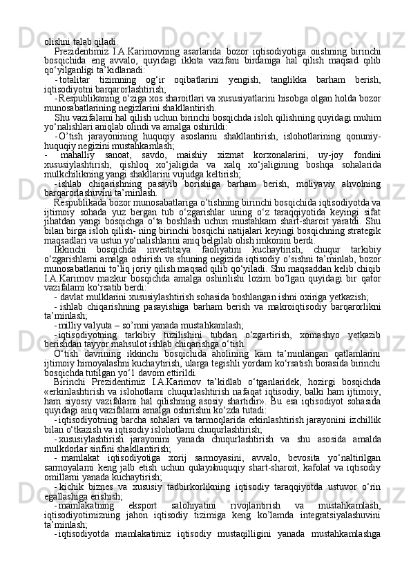 26olishni talab qiladi.
Prezidentimiz   I.A.Karimovning   asarlarida   bozor   iqtisodi yotiga   oiishning   birinchi
bosqichida   eng   avvalo,   quyidagi   ikkita   vazifani   birdaniga   hal   qilish   maqsad   qilib
qo‘yilganligi ta’kidlanadi:
- totalitar   tizimning   og‘ir   oqibatlarini   yengish,   tanglikka   barham   berish,
iqtisodiyotni barqarorlashtirish;
- Respublikaning o‘ziga xos sharoitlari va xususiyatlarini hisobga olgan holda bozor
munosabatlarining negizlarini shakllantirish.
Shu vazifalami hal qilish uchun birinchi bosqichda isloh qilish ning quyidagi muhim
yo‘nalishlari aniqlab olindi va amalga oshirildi:
- O’tish   jarayonining   huquqiy   asoslarini   shakllantirish,   islohotlarining   qonuniy-
huquqiy negizini mustahkamlash;
- mahalliy   sanoat,   savdo,   maishiy   xizmat   korxonalarini,   uy-joy   fondini
xususiylashtirish,   qishloq   xo‘jaligida   va   xalq   xo‘jaligining   boshqa   sohalarida
mulkchilikning yangi  shakllarini  vujudga keltirish;
- ishlab   chiqarishning   pasayib   borishiga   barham   berish,   moliyaviy   ahvolning
barqarorlashuvini ta’minlash.
Respublikada bozor munosabatlariga  o’tishning  birinchi bosqichi da iqtisodiyotda va
ijtimoiy   sohada   yuz   bergan   tub   o‘zgarishlar   uning   o‘z   taraqqiyotida   keyingi   sifat
jihatdan   yangi   bosqichga   o‘ta   boshlash   uchun   mustahkam   shart-sharoit   yaratdi.   Shu
bilan birga isloh qilish- ning birinchi bosqichi natijalari keyingi bosqichning strategik
maqsadlari va ustun yo‘nalishlarini aniq belgilab olish imkonini berdi.
Ikkinchi   bosqichda   investitsiya   faoliyatini   kuchaytirish,   chuqur   tarkibiy
o‘zgarishlami amalga oshirish va shuning negizida iqtisodiy o‘sishni ta’minlab, bozor
munosabatlarini to’liq joriy qilish maqsad qilib qo‘yiladi. Shu maqsaddan kelib chiqib
I.A.Karimov   mazkur   bosqichda   amalga   oshirilishi   lozim   bo’lgan   quyidagi   bir   qator
vazi falami ko‘rsatib berdi:
- davlat mulklarini xususiylashtirish sohasida boshlangan ishni oxiriga yetkazish;
- ishlab   chiqarishning   pasayishiga   barham   berish   va   makroiqti sodiy   barqarorlikni
ta’minlash;
- milliy valyuta – so’mni yanada mustahkanilash;
- iqtisodiyotning   tarkibiy   tuzilishini   tubdan   o‘zgartirish,   xomashyo   yetkazib
berishdan tayyor mahsulot ishlab chiqarishga o‘tish.
O‘tish   davrining   ikkinchi   bosqichida   aholining   kam   ta’minlangan   qatlamlarini
ijtimoiy himoyalashni kuchaytirish, ularga tegishli yordam ko‘rsatish borasida birinchi
bosqichda tutilgan yo‘1 davom ettirildi.
Birinchi   Prezidentimiz   I.A.Karimov   ta’kidlab   o‘tganlaridek,   hozirgi   bosqichda
«erkinlashtirish   va   islohotlami   chuqurlashtirish   nafaqat   iqtisodiy,   balki   ham   ijtimoiy,
ham   siyosiy   vazifalami   hal   qilishning   asosiy   shartidir».   Bu   esa   iqtisodiyot   sohasida
quyidagi aniq vazi falami amalga oshirishni ko‘zda tutadi:
- iqtisodiyotning barcha sohalari va tarmoqlarida erkinlashtirish jarayonini izchillik
bilan o‘tkazish va iqtisodiy islohotlami chuqurlashtirish;
- xususiylashtirish   jarayonini   yanada   chuqurlashtirish   va   shu   aso sida   amalda
mulkdorlar sinfini shakllantirish;
- mamlakat   iqtisodiyotiga   xorij   sarmoyasini,   avvalo,   bevosita   yo‘naltirilgan
sarmoyalami   keng   jalb   etish   uchun   qulay   huquqiy   shart-sharoit,   kafolat   va   iqtisodiy
omillarni yanada kuchaytirish;
- kichik   biznes   va   xususiy   tadbirkorlikning   iqtisodiy   taraqqiyotda   ustuvor   o‘rin
egallashiga erishish;
- mamlakatning   eksport   salohiyatini   rivojlantirish   va   mustahkamlash,
iqtisodiyotimizning   jahon   iqtisodiy   tizimiga   keng   ko’lamda   integratsiyalashuvini
ta’minlash;
- iqtisodiyotda   mamlakatimiz   iqtisodiy   mustaqilligini   yanada   mustahkamlashga 
