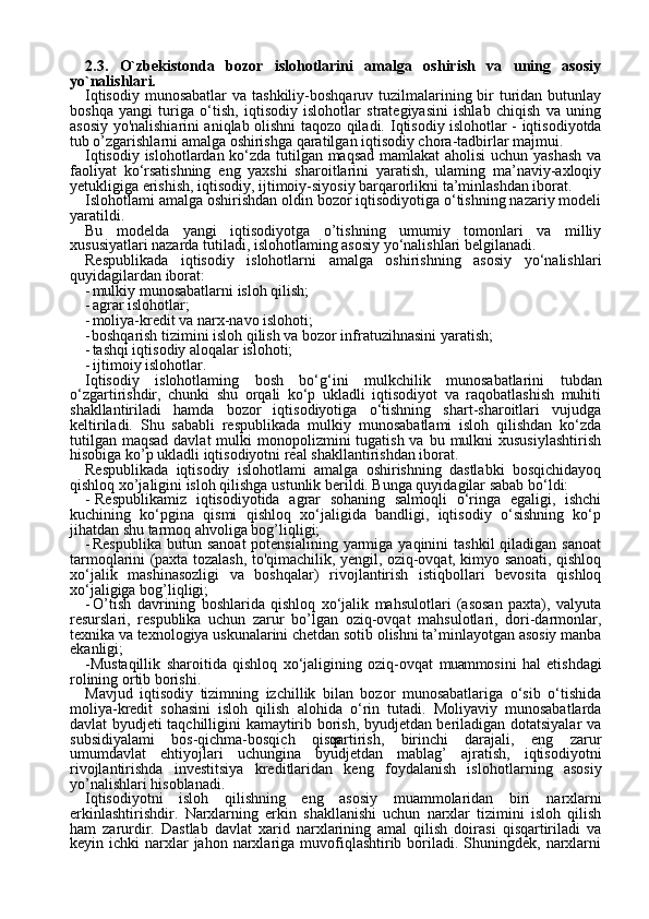 282.3.   O`zbekistonda   bozor   islohotlarini   amalga   oshirish   va   uning   asosiy
yo`nalishlari.
Iqtisodiy  munosabatlar  va tashkiliy-boshqaruv tuzilmalarining bir  turidan butunlay
boshqa   yangi   turiga   o‘tish,   iqtisodiy   islohotlar   strategiyasini   ishlab   chiqish   va   uning
asosiy yo'nalishiarini aniqlab olishni taqozo qiladi.   Iqtisodiy islohotlar - iqtisodiyotda
tub o’zgarishlarni amalga oshirishga qaratilgan iqtisodiy chora-tadbirlar majmui.
Iqtisodiy islohotlardan ko‘zda tutilgan maqsad mamlakat aholisi  uchun yashash va
faoliyat   ko‘rsatishning   eng   yaxshi   sharoitlarini   yaratish,   ulaming   ma’naviy-axloqiy
yetukligiga erishish, iqtisodiy, ijtimoiy-siyosiy barqarorlikni ta’minlashdan iborat.
Islohotlami amalga oshirishdan oldin bozor iqtisodiyotiga o‘tishning nazariy modeli
yaratildi.
Bu   modelda   yangi   iqtisodiyotga   o’tishning   umumiy   tomonlari   va   milliy
xususiyatlari nazarda tutiladi, islohotlaming asosiy yo‘nalishlari belgilanadi.
Respublikada   iqtisodiy   islohotlarni   amalga   oshirishning   asosiy   yo‘nalishlari
quyidagilardan iborat:
- mulkiy munosabatlarni isloh qilish;
- agrar islohotlar;
- moliya-kredit va narx-navo islohoti;
- boshqarish tizimini isloh qilish va bozor infratuzihnasini yaratish;
- tashqi iqtisodiy aloqalar islohoti;
- ijtimoiy islohotlar.
Iqtisodiy   islohotlaming   bosh   bo‘g‘ini   mulkchilik   munosabatlarini   tubdan
o‘zgartirishdir,   chunki   shu   orqali   ko‘p   ukladli   iqtisodiyot   va   raqobatlashish   muhiti
shakllantiriladi   hamda   bozor   iqtisodiyotiga   o‘tishning   shart-sharoitlari   vujudga
keltiriladi.   Shu   sababli   respub likada   mulkiy   munosabatlami   isloh   qilishdan   ko‘zda
tutilgan  maqsad davlat  mulki  monopolizmini  tugatish va  bu mulkni  xususiylashtirish
hisobiga ko’p ukladli iqtisodiyotni real shakllantirishdan iborat.
Respublikada   iqtisodiy   islohotlami   amalga   oshirishning   dastlabki   bosqichidayoq
qishloq xo’jaligini isloh qilishga  ustunlik berildi. Bunga quyidagilar sabab bo‘ldi:
- Respublikamiz   iqtisodiyotida   agrar   sohaning   salmoqli   o‘ringa   egaligi,   ishchi
kuchining   ko‘pgina   qismi   qishloq   xo‘jaligida   bandligi,   iqtisodiy   o‘sishning   ko‘p
jihatdan shu tarmoq ahvoliga bog’liqligi;
- Respublika  butun  sanoat  potensialining  yarmiga yaqinini   tashkil   qiladigan  sanoat
tarmoqlarini (paxta tozalash, to'qimachilik, yengil, oziq-ovqat, kimyo sanoati, qishloq
xo‘jalik   mashinasozligi   va   boshqa lar)   rivojlantirish   istiqbollari   bevosita   qishloq
xo‘jaligiga bog’liqligi;
- O’tish   davrining   boshlarida   qishloq   xo‘jalik   mahsulotlari   (asosan   paxta),   valyuta
resurslari,   respublika   uchun   zarur   bo’lgan   oziq-ovqat   mahsulotlari,   dori-darmonlar,
texnika va texnologiya uskunalarini chetdan sotib olishni ta’minlayotgan asosiy manba
ekanligi;
-Mustaqillik   sharoitida   qishloq   xo‘jaligining   oziq-ovqat   muammo sini   hal   etishdagi
rolining ortib borishi.
Mavjud   iqtisodiy   tizimning   izchillik   bilan   bozor   munosabatlariga   o‘sib   o‘tishida
moliya-kredit   sohasini   isloh   qilish   alohida   o‘rin   tutadi.   Moliyaviy   munosabatlarda
davlat byudjeti taqchilligini kamaytirib borish, byudjetdan beriladigan dotatsiyalar va
subsidiyalami   bos-qichma-bosqich   qisqartirish,   birinchi   darajali,   eng   zarur
umumdavlat   ehtiyojlari   uchungina   byudjetdan   mablag’   ajratish,   iqtisodi yotni
rivojlantirishda   investitsiya   kreditlaridan   keng   foydalanish   islo hotlarning   asosiy
yo’nalishlari hisoblanadi.
Iqtisodiyotni   isloh   qilishning   eng   asosiy   muammolaridan   biri   narxlarni
erkinlashtirishdir.   Narxlarning   erkin   shakllanishi   uchun   narxlar   tizimini   isloh   qilish
ham   zarurdir.   Dastlab   davlat   xarid   narxlarining   amal   qilish   doirasi   qisqartiriladi   va
keyin ichki   narxlar   jahon narxlariga muvofiqlashtirib boriladi. Shuningdek,  narxlarni 