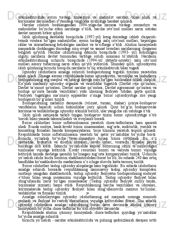 29erkinlashtirishda   ayrim   turdagi   xomashyo   va   mahsulot   narxlari   bilan   aholi   va
korxonalar daromadlari o 4
rtasidagi tenglikka erishishga harakat qilinadi.
Narxlar   islohoti   boshlangandan   1994-yilgacha   hamma   turdagi   xomashyo   va
mahsulotlar   bo‘yicha   erkin   narxlarga   o‘tildi,   barcha   iste’mol   mollari   narxi   ustidan
davlat nazorati bekor qilindi.
Isloh   qilishning   dastlabki   bosqichida   (1992-yil)   keng   doiradagi   ishlab   chiqarish-
texnik   vositasi   bo’lgan   mahsulotlar,   ayrim   turdagi   xalq   iste’mol   mollari,   bajarilgan
ishlar   va   xizmatlaming   kelishilgan   narxlari   va   ta’riflarga   o‘tildi.   Aholini   himoyalash
maqsadida cheklan gan doiradagi oziq-ovqat va sanoat tovarlari narxlarining chegarasi
belgilab   qo'yildi.   Narxlar   islohotining   ikkinchi   bosqichida   (1993-   yil)   kelishilgan
ulgutji   narxlarni   davlat   tomonidan   tartibga   solish   umuman   to‘xtatildi.   Narxlarni
erkinlashtirishning   uchinchi   bosqichi da   (1994-yil   oktyabr-noyabr)   xalq   iste’mol
mollari   asosiy   turlarming   narxi   erkin   qo‘yib   yuborildi.   Shunday   qilib,   iqtisodiyotni
isloh qilishning birinchi bosqichi narxlarni to‘liq erkinlashtirish bilan tugadi.
Iqtisodiy   islohotlarni   amalga   oshirish   boshqarishning   tegishli   tizimini   yaratishni
talab qiladi. Shunga asosan respublikada butun iqtisodiyotni, tarmoqlar va hududlarni
boshqarishning eng maqbul va hozirgi davrga mos bo’lgan tuzilmalari ishlab chiqildi.
Ko‘plab   markaziy   iqtisodiy   organlar   va   vazirliklar   tugatildi   (Davlat   reja   qo‘mitasi,
Davlat   ta’minot   qo'mitasi,   Davlat   narxlar   qo‘mitasi,   Davlat   agrosanoat   qo‘mitasi   va
boshqa   qo‘mita   hamda   vazirliklar)   yoki   ularning   faoliyati   tubdan   qayta   qurildi.
Faoliyati   tugatilgan   ma’muriy   apparatlar   o‘rniga   bozor   iqtisodiyotiga   xos   yangi
boshqarish bo‘g‘inlari tuzildi.
Boshqarishning   mahalliy   darajasida   (viloyat,   tuman,   shahar)   ijroiya-boshqaruv
vazifalarini   bajarish   uchun   hokimliklar   joriy   qilindi.   Quyi   bo‘g‘in   boshqaruvida
korxona va tashkilotlarga iqtisodiy erkinlik berilib, ular yangicha ish uslubiga o‘tdi. 
Isloh   qilish   natijasida   tarkib   topgan   boshqaruv   tizimi   bozor   iqtisodi yotiga   o‘tib
borish bilan yanada takomillashib va rivojlanib boradi.
Bozor   islohotlari   bozor   infratuzilmasini   yaratish   chora-tadbirlarini   ham   qamrab
oladi. Bunda moliya, bank-kredit  tizimi  muassasalari,  sug‘urta,  auditorlik, yuridik va
konsalting   firmalari   hamda   kompaniyalarini.   birja   tizimini   yaratish   taqozo   qilinadi.
Respublikada   bozor   infratuzilmasini   yaratish   bir   qator   yo‘nalishlar   bo‘yicha   bordi.
Birinchi   yo‘nalish   bo‘yicha   tovar-xomashyo   birjasi   tizimi   rivojlandi.   Bu,   o‘z
navbatida,   brokerlik   va   dilerlik   idoralari,   savdo   uylari,   vositachi   firmalar   paydo
boiishiga   olib   keldi.   Ikkinchi   yo‘nalishda   kapital   bozorining   ishini   ta’minlaydigan
tuzilmalar   vujudga   keltirildi.   Kredit   resurslari   bozori   va   valyuta   bozori   vujudga
keltirildi hamda davlatga qarashli bo’lmagan sug‘urta kompaniyalari tuzildi.  Uchinchi
yo‘nalish  ishchi kuchi bozorini shakllantirishdan iborat bo’lib, bu sohada 240 dan ortiq
bandlikka ko‘maklashuvchi markazlami o‘z ichiga oluvchi katta tarmoq tuzildi.
Bozor islohotlari  tashqi iqtisodiy aloqalarga  ham tegishlidir. Bu sohada islohotlarni
amalga   oshirish   borasida   respublikaning   zamo naviy   tashqi   iqtisodiy   kompleksi
mutlaqo   yangidan   shakllantirildi,   tashqi   iqtisodiy   faoliyatni   boshqarishning   mohiyat
e’tibori   bilan   yangi   mexanizmi   vujudga   keltirildi.   Tashqi   iqtisodiy   faoliyat   bilan
shug‘ullanishi   zarur   bo’lgan   muassasalar   (Tashqi   iqtisodiy   faoliyat   milliy   banki,
bojxonalar   xizmati)   barpo   etildi.   Respublikaning   barcha   vazirliklari   va   idoralari,
korxonalarida   tashqi   iqtisodiy   faoliyat   bilan   shug‘ullanuvchi   maxsus   bo’limlar,
tashkilotlar va firmalar tuzildi.
Amalga   oshirilayotgan   iqtisodiy   islohotlaming   asl   maqsadi   insonga   munosib
yashash   va   faoliyat   ko’rsatish   sharoitlarini   vujudga   keltirishdan   iborat.   Shu   sababli
iqtisodiy   islohotlami   amalga   oshirishning   butun   davri   davcmida   aholini   ijtimoiy
himoyalash bo‘yicha chora-tadbirlar ko‘rish obyektiv zaruratdir.
Respublikada   aholini   ijtimoiy   himoyalash   chora-tadbirlari   quyidagi   yo‘nalishlar
bo‘yicha amalga oshirildi:
birinchi yo’lialish   - narxlar erkinlashtirilishi va pulning qadrsizlanish darajasi ortib 
