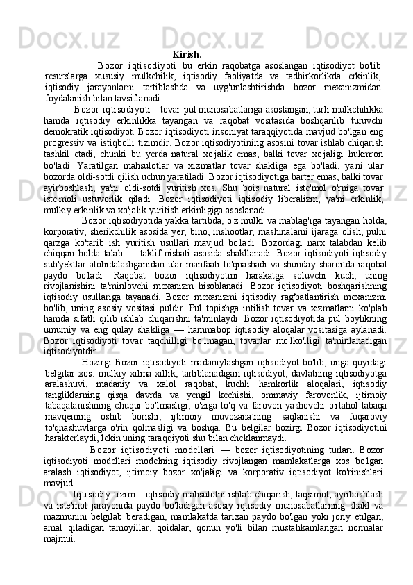 3                                                     Kirish .
                    Bozor   iqtisodiyoti   bu   erkin   raqobatga   asoslangan   iqtisodiyot   bo'lib
resurslarga   xususiy   mulkchilik,   iqtisodiy   faoliyatda   va   tadbirkorlikda   erkinlik,
iqtisodiy   jarayonlarni   tartiblashda   va   uyg'unlashtirishda   bozor   mexanizmidan
foydalanish bilan tavsiflanadi.
                   Bozor  iqtisodiyoti   - tovar-pul munosabatlariga asoslangan, turli mulkchilikka
hamda   iqtisodiy   erkinlikka   tayangan   va   raqobat   vositasida   boshqarilib   turuvchi
demokratik iqtisodiyot.   Bozor iqtisodiyoti insoniyat taraqqiyotida mavjud bo'lgan eng
progressiv  va  istiqbolli  tizimdir.  Bozor   iqtisodiyotining   asosini   tovar  ishlab   chiqarish
tashkil   etadi,   chunki   bu   yerda   natural   xo'jalik   emas,   balki   tovar   xo'jaligi   hukmron
bo'ladi.   Yaratilgan   mahsulotlar   va   xizmatlar   tovar   shakliga   ega   bo'ladi,   ya'ni   ular
bozorda oldi-sotdi qilish uchun yaratiladi. Bozor iqtisodiyotiga barter emas, balki tovar
ayirboshlash,   ya'ni   oldi-sotdi   yuritish   xos.   Shu   bois   natural   iste'mol   o'rniga   tovar
iste'moli   ustuvorlik   qiladi.   Bozor   iqtisodiyoti   iqtisodiy   liberalizm,   ya'ni   erkinlik,
mulkiy erkinlik va xo'jalik yuritish erkinligiga asoslanadi.
                        Bozor iqtisodiyotida yakka tartibda, o'z mulki va mablag'iga tayangan holda,
korporativ,   sherikchilik   asosida   yer,   bino,   inshootlar,   mashinalarni   ijaraga   olish,   pulni
qarzga   ko'tarib   ish   yuritish   usullari   mavjud   bo'ladi.   Bozordagi   narx   talabdan   kelib
chiqqan   holda   talab   —   taklif   nisbati   asosida   shakllanadi.   Bozor   iqtisodiyoti   iqtisodiy
sub'yektlar  alohidalashganidan ular manfaati  to'qnashadi  va shunday sharoitda raqobat
paydo   bo'ladi.   Raqobat   bozor   iqtisodiyotini   harakatga   soluvchi   kuch,   uning
rivojlanishini   ta'minlovchi   mexanizm   hisoblanadi.   Bozor   iqtisodiyoti   boshqarishning
iqtisodiy   usullariga   tayanadi.   Bozor   mexanizmi   iqtisodiy   rag'batlantirish   mexanizmi
bo'lib,   uning   asosiy   vositasi   puldir.   Pul   topishga   intilish   tovar   va   xizmatlarni   ko'plab
hamda   sifatli   qilib   ishlab   chiqarishni   ta'minlaydi.   Bozor   iqtisodiyotida   pul   boylikning
umumiy   va   eng   qulay   shakliga   —   hammabop   iqtisodiy   aloqalar   vositasiga   aylanadi.
Bozor   iqtisodiyoti   tovar   taqchilligi   bo'lmagan,   tovarlar   mo'lko'lligi   ta'minlanadigan
iqtisodiyotdir. 
                    Hozirgi   Bozor   iqtisodiyoti   madaniylashgan   iqtisodiyot   bo'lib,   unga   quyidagi
belgilar   xos:   mulkiy   xilma-xillik,   tartiblanadigan   iqtisodiyot,   davlatning   iqtisodiyotga
aralashuvi,   madaniy   va   xalol   raqobat,   kuchli   hamkorlik   aloqalari,   iqtisodiy
tangliklarning   qisqa   davrda   va   yengil   kechishi,   ommaviy   farovonlik,   ijtimoiy
tabaqalanishning   chuqur   bo'lmasligi,   o'ziga   to'q   va   farovon   yashovchi   o'rtahol   tabaqa
mavqeining   oshib   borishi,   ijtimoiy   muvozanatning   saqlanishi   va   fuqaroviy
to'qnashuvlarga   o'rin   qolmasligi   va   boshqa.   Bu   belgilar   hozirgi   Bozor   iqtisodiyotini
harakterlaydi, lekin uning taraqqiyoti shu bilan cheklanmaydi. 
                  Bozor   iqtisodiyoti   modellari   —   bozor   iqtisodiyotining   turlari.   Bozor
iqtisodiyoti   modellari   modelning   iqtisodiy   rivojlangan   mamlakatlarga   xos   bo'lgan
aralash   iqtisodiyot,   ijtimoiy   bozor   xo'jaligi   va   korporativ   iqtisodiyot   ko'rinishlari
mavjud.
                  Iqtisodiy   tizim   - iqtisodiy mahsulotni ishlab chiqarish, taqsimot, ayirboshlash
va   iste'mol   jarayonida   paydo   bo'ladigan   asosiy   iqtisodiy   munosabatlarning   shakl   va
mazmunini   belgilab   beradigan,   mamlakatda   tarixan   paydo   bo'lgan   yoki   joriy   etilgan,
amal   qiladigan   tamoyillar,   qoidalar,   qonun   yo'li   bilan   mustahkamlangan   normalar
majmui. 