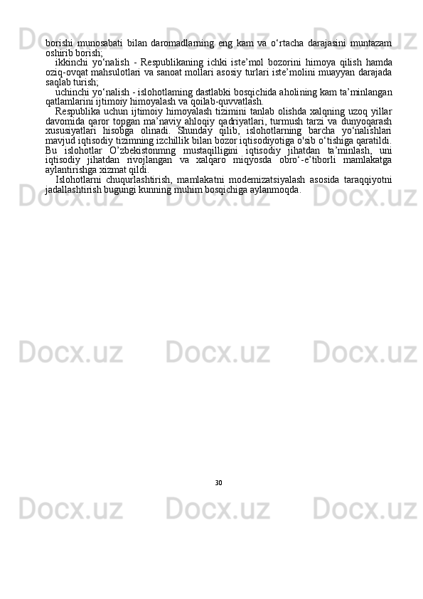 30borishi   munosabati   bilan   daromadlarning   eng   kam   va   o‘rtacha   darajasini   muntazam
oshirib borish;
ikkinchi   yo‘nalish   -   Respublikaning   ichki   iste’mol   bozorini   hi moya   qilish   hamda
oziq-ovqat mahsulotlari va sanoat mollari asosiy turlari iste’molini muayyan darajada
saqlab turish;
uchinchi yo‘nalish  - islohotlaming dastlabki bosqichida aholi ning kam ta’minlangan
qatlamlarini ijtimoiy himoyalash va qoilab-quvvatlash.
Respublika uchun ijtimoiy himoyalash tizimini tanlab olishda xalqning uzoq yillar
davomida   qaror   topgan   ma’naviy   ahloqiy   qadriyatlari,   turmush   tarzi   va   dunyoqarash
xususiyatlari   hisobga   olinadi.   Shunday   qilib,   islohotlarning   barcha   yo‘nalishlari
mavjud iqtisodiy tizimning izchillik bilan bozor iqtisodiyotiga o'sib o‘tishiga qaratildi.
Bu   islohotlar   O’zbekistonmng   mustaqilligini   iqtisodiy   jihatdan   ta’minlash,   uni
iqtisodiy   jihatdan   rivojlangan   va   xalqaro   miqyosda   obro‘-e’tiborli   mamlakatga
aylantirishga xizmat qildi.
Islohotlarni   chuqurlashtirish,   mamlakatni   modemizatsiyalash   aso sida   taraqqiyotni
jadallashtirish bugungi kunning muhim bosqichiga aylanmoqda. 