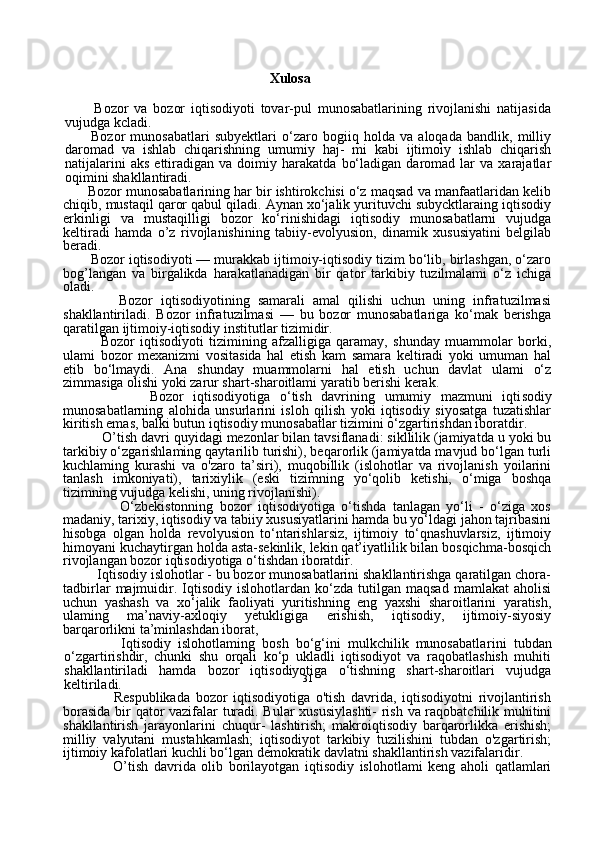 31                                                           Xulosa
          Bozor   va   bozor   iqtisodiyoti   tovar-pul   munosabatlarining   rivojlanishi   natijasida
vujudga kcladi.
          Bozor   munosabatlari   subyektlari   o‘zaro   bogiiq   holda   va   aloqada   bandlik,   milliy
daromad   va   ishlab   chiqarishning   umumiy   haj-   mi   kabi   ijtimoiy   ishlab   chiqarish
natijalarini   aks   ettiradigan  va   doimiy  harakatda   bo‘ladigan   daromad  lar   va  xarajatlar
oqimini shakllantiradi.
       Bozor munosabatlarining har bir ishtirokchisi o‘z maqsad va manfaatlaridan kelib
chiqib, mustaqil qaror qabul qiladi. Aynan xo‘jalik yurituvchi subycktlaraing iqtisodiy
erkinligi   va   mustaqilligi   bozor   ko‘rinishidagi   iqtisodiy   munosabatlarni   vujudga
keltiradi   hamda   o’z   rivojlanishining   tabiiy-evolyusion,   dinamik   xususiyatini   belgilab
beradi.
       Bozor iqtisodiyoti — murakkab ijtimoiy-iqtisodiy tizim bo‘lib, birlashgan, o‘zaro
bog’langan   va   birgalikda   harakatlanadigan   bir   qator   tarkibiy   tuzilmalami   o‘z   ichiga
oladi.
              Bozor   iqtisodiyotining   samarali   amal   qilishi   uchun   uning   infratuzilmasi
shakllantiriladi.   Bozor   infratuzilmasi   —   bu   bozor   munosabatlariga   ko‘mak   berishga
qaratilgan ijtimoiy-iqtisodiy institutlar tizimidir.
              Bozor   iqtisodiyoti   tizimining   afzalligiga   qaramay,   shunday   muammolar   borki,
ulami   bozor   mexanizmi   vositasida   hal   etish   kam   samara   keltiradi   yoki   umuman   hal
etib   bo‘lmaydi.   Ana   shunday   muammolarni   hal   etish   uchun   davlat   ulami   o‘z
zimmasiga olishi yoki zarur shart-sharoitlami yaratib berishi kerak. 
                  Bozor   iqtisodiyotiga   o‘tish   davrining   umumiy   mazmuni   iqti sodiy
munosabatlarning   alohida   unsurlarini   isloh   qilish   yoki   iqtisodiy   siyosatga   tuzatishlar
kiritish emas, balki butun iqtisodiy munosabatlar tizimini o‘zgartirishdan iboratdir.
           O ’ tish davri quyidagi mezonlar bilan tavsiflanadi: sikllilik (jamiyatda u yoki bu
tarkibiy o‘zgarishlaming qaytarilib turishi), beqarorlik (jamiyatda mavjud bo‘lgan turli
kuchlaming   kurashi   va   o'zaro   ta’siri),   muqobillik   (islohotlar   va   rivojlanish   yoilarini
tanlash   imkoniyati),   tarixiylik   (eski   tizimning   yo‘qolib   ketishi,   o‘miga   boshqa
tizimning vujudga kelishi, uning rivojlanishi).
                  O‘zbekistonning   bozor   iqtisodiyotiga   o‘tishda   tanlagan   yo‘li   -   o‘ziga   xos
madaniy, tarixiy, iqtisodiy va tabiiy xususiyatlarini hamda bu yo‘ldagi jahon tajribasini
hisobga   olgan   holda   revolyusion   to‘ntarishlarsiz,   ijtimoiy   to‘qnashuvlarsiz,   ijtimoiy
himoyani kuchaytirgan holda asta-sekinlik, lekin qat’iyatlilik bilan bosqichma-bosqich
rivojlangan bozor iqtisodiyotiga o‘tishdan iboratdir.
         Iqtisodiy islohotlar - bu bozor munosabatlarini shakllantirishga qaratilgan chora-
tadbirlar   majmuidir.  Iqtisodiy   islohotlardan  ko‘zda   tutilgan   maqsad   mamlakat   aholisi
uchun   yashash   va   xo‘jalik   faoli yati   yuritishning   eng   yaxshi   sharoitlarini   yaratish,
ulaming   ma’naviy-axloqiy   yetukligiga   erishish,   iqtisodiy,   ijtimoiy-siyosiy
barqarorlikni ta’minlashdan iborat,
                Iqtisodiy   islohotlaming   bosh   bo‘g‘ini   mulkchilik   munosabatla rini   tubdan
o‘zgartirishdir,   chunki   shu   orqali   ko‘p   ukladli   iqtisodiyot   va   raqobatlashish   muhiti
shakllantiriladi   hamda   bozor   iqtisodiyotiga   o‘tishning   shart-sharoitlari   vujudga
keltiriladi.
                  Respublikada   bozor   iqtisodiyotiga   o'tish   davrida,   iqtisodiyotni   rivojlantirish
borasida bir qator vazifalar turadi. Bular xususiylashti-  rish va raqobatchilik muhitini
shakllantirish   jarayonlarini   chuqur-   lashtirish;   makroiqtisodiy   barqarorlikka   erishish;
milliy   valyutani   mustahkamlash;   iqtisodiyot   tarkibiy   tuzilishini   tubdan   o'zgartirish;
ijtimoiy kafolatlari kuchli bo‘lgan demokratik davlatni shakllantirish vazifalaridir.
                  O’tish   davrida   olib   borilayotgan   iqtisodiy   islohotlami   keng   aholi   qatlamlari 