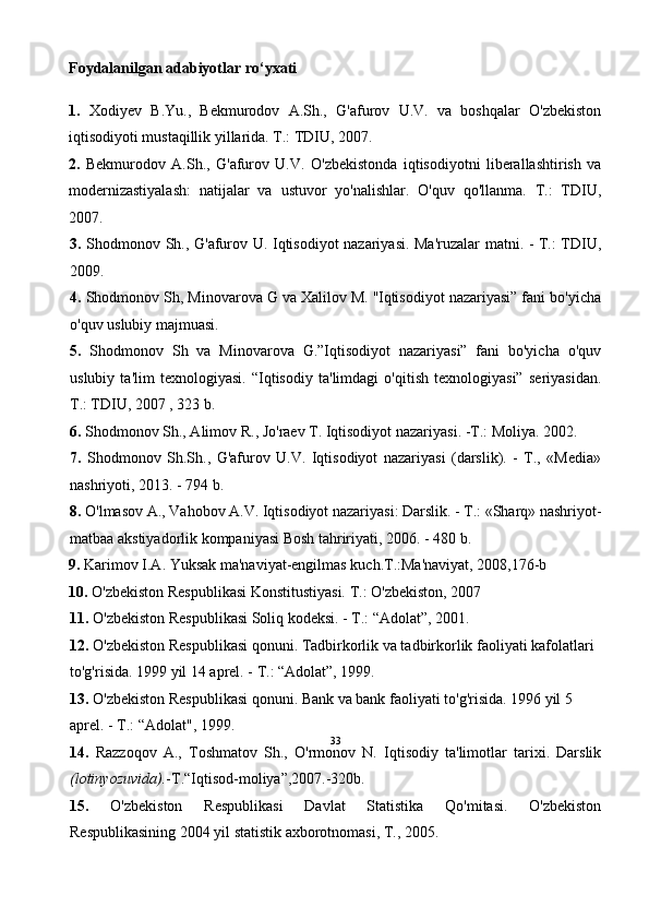33Foydalanilgan adabiyotlar ro‘yxati
1.   Xodiyev   B.Yu.,   Bekmurodov   A.Sh.,   G'afurov   U.V.   va   boshqalar   O'zbekiston
iqtisodiyoti mustaqillik yillarida. T.: TDIU, 2007.
2.   Bekmurodov   A.Sh.,   G'afurov   U.V.   O'zbekistonda   iqtisodiyotni   liberallashtirish   va
modernizastiyalash:   natijalar   va   ustuvor   yo'nalishlar.   O'quv   qo'llanma.   T.:   TDIU,
2007.
3.   Shodmonov Sh., G'afurov U. Iqtisodiyot nazariyasi. Ma'ruzalar matni. - T.: TDIU,
2009.
4.  Shodmonov Sh, Minovarova G va Xalilov M. ''Iqtisodiyot nazariyasi” fani bo'yicha
o'quv uslubiy majmuasi. 
5.   Shodmonov   Sh   va   Minovarova   G.”Iqtisodiyot   nazariyasi”   fani   bo'yicha   o'quv
uslubiy   ta'lim   texnologiyasi.   “Iqtisodiy   ta'limdagi   o'qitish   texnologiyasi”   seriyasidan.
T.: TDIU, 2007 , 323 b.
6.  Shodmonov Sh., Alimov R., Jo'raev T. Iqtisodiyot nazariyasi. -T.: Moliya. 2002.
7.   Shodmonov   Sh.Sh.,   G'afurov   U.V.   Iqtisodiyot   nazariyasi   (darslik).   -   T.,   «Media»
nashriyoti, 2013. - 794 b.
8.  O'lmasov A., Vahobov A.V. Iqtisodiyot nazariyasi: Darslik. - T.: «Sharq» nashriyot-
matbaa akstiyadorlik kompaniyasi Bosh tahririyati, 2006. - 480 b.
9.  Karimov I.A. Yuksak ma'naviyat-engilmas kuch.T.:Ma'naviyat, 2008,176-b  
10.  O'zbekiston Respublikasi Konstitustiyasi. T.: O'zbekiston, 2007
11.  O'zbekiston Respublikasi Soliq kodeksi. - T.: “Adolat”, 2001.
12.  O'zbekiston Respublikasi qonuni. Tadbirkorlik va tadbirkorlik faoliyati kafolatlari 
to'g'risida. 1999 yil 14 aprel. - T.: “Adolat”, 1999.
13.  O'zbekiston Respublikasi qonuni. Bank va bank faoliyati to'g'risida. 1996 yil 5 
aprel. - T.: “Adolat", 1999.
14.   Razzoqov   A.,   Toshmatov   Sh.,   O'rmonov   N.   Iqtisodiy   ta'limotlar   tarixi.   Darslik
(lotinyozuvida). -T.“Iqtisod-moliya”,2007.-320b.
15.   O'zbekiston   Respublikasi   Davlat   Statistika   Qo'mitasi.   O'zbekiston
Respublikasining 2004 yil statistik axborotnomasi, T., 2005.  