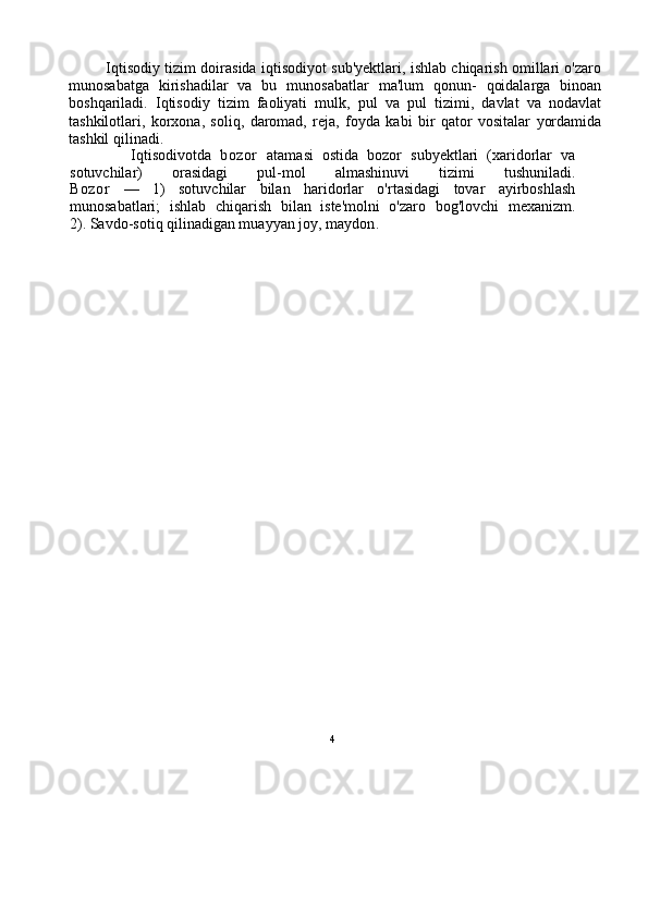 4               Iqtisodiy tizim doirasida iqtisodiyot sub'yektlari, ishlab chiqarish omillari o'zaro
munosabatga   kirishadilar   va   bu   munosabatlar   ma'lum   qonun-   qoidalarga   binoan
boshqariladi.   Iqtisodiy   tizim   faoliyati   mulk,   pul   va   pul   tizimi,   davlat   va   nodavlat
tashkilotlari,   korxona,   soliq,   daromad,   reja,   foyda   kabi   bir   qator   vositalar   yordamida
tashkil qilinadi.
              Iqtisodivotda   bozor   atamasi   ostida   bozor   subyektlari   (xaridorlar   va
sotuvchilar)   orasidagi   pul-mol   almashinuvi   tizimi   tushuniladi.
Bozor   —   1)   sotuvchilar   bilan   haridorlar   o'rtasidagi   tovar   ayirboshlash
munosabatlari;   ishlab   chiqarish   bilan   iste'molni   o'zaro   bog'lovchi   mexanizm.
2). Savdo-sotiq qilinadigan muayyan joy, maydon . 