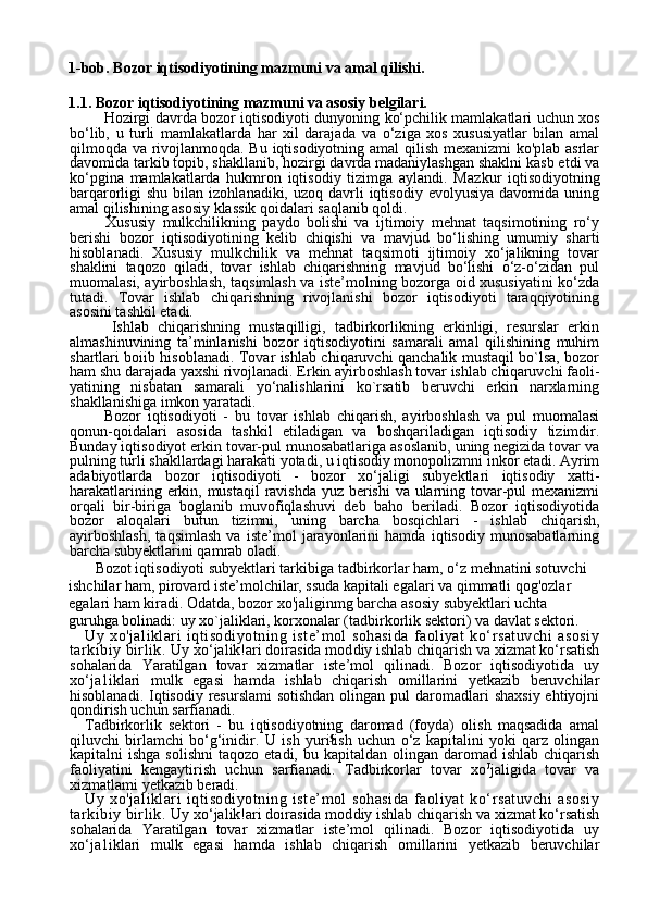 51-bob. Bozor iqtisodiyotining mazmuni va amal qilishi.
1.1. Bozor iqtisodiyotining mazmuni va asosiy belgilari.
        Hozirgi davrda bozor iqtisodiyoti dunyoning ko‘pchilik mamlakatlari uchun xos
bo‘lib,   u   turli   mamlakatlarda   har   xil   darajada   va   o‘ziga   xos   xususiyatlar   bilan   amal
qilmoqda va rivojlanmoqda. Bu iqtisodiyotning amal  qilish mexanizmi ko'plab asrlar
davomida tarkib topib, shakllanib, hozirgi davrda madaniylashgan shaklni kasb etdi va
ko‘pgina   mamlakatlarda   hukmron   iqtisodiy   tizimga   aylandi.   Maz kur   iqtisodiyotning
barqarorligi  shu  bilan  izohlanadiki, uzoq  davrli  iqtisodiy  evolyusiya  davomida  uning
amal qilishining asosiy klassik qoidalari saqlanib qoldi.
      Xususiy   mulkchilikning   paydo   bolishi   va   ijtimoiy   mehnat   taqsimotining   ro‘y
berishi   bozor   iqtisodi yotining   kelib   chiqishi   va   mavjud   bo‘lishing   umumiy   sharti
hisobla nadi.   Xususiy   mulkchilik   va   mehnat   taqsimoti   ijtimoiy   xo‘jalikning   tovar
shaklini   taqozo   qiladi,   tovar   ishlab   chiqarishning   mavjud   bo‘lishi   o‘z-o‘zidan   pul
muomalasi, ayirboshlash, taqsimlash va iste’molning bozorga oid xususiyatini ko‘zda
tutadi.   Tovar   ishlab   chiqarishning   rivojlanishi   bozor   iqtisodiyoti   taraqqiyotining
asosini tashkil etadi.
      Ishlab   chiqarishning   mustaqilligi,   tadbirkorlikning   erkinligi,   resurslar   erkin
almashinuvining   ta’minlanishi   bozor   iqtisodiyotini   samarali   amal   qilishining   muhim
shartlari boiib hisoblanadi. Tovar ishlab chiqaruvchi qanchalik mustaqil bo`lsa, bozor
ham shu darajada yaxshi rivojlanadi. Erkin ayirboshlash tovar ishlab chiqaruvchi faoli-
yatining   nisbatan   samarali   yo‘nalishlarini   ko`rsatib   beruvchi   erkin   narxlarning
shakllanishiga imkon yaratadi.
      Bozor   iqtisodiyoti   -   bu   tovar   ishlab   chiqarish,   ayirboshlash   va   pul   muomalasi
qonun-qoidalari   asosida   tashkil   etiladigan   va   boshqariladigan   iqtisodiy   tizimdir.
Bunday iqtisodiyot erkin tovar-pul munosabatlariga asoslanib, uning negizida tovar va
pulning turli shakllardagi harakati yotadi, u iqtisodiy monopolizmni inkor etadi. Ayrim
adabiyotlarda   bozor   iqtisodiyoti   -   bozor   xo‘jaligi   subyektlari   iqtisodiy   xatti-
harakatlarining erkin, mustaqil  ravishda yuz berishi  va ularning tovar-pul mexanizmi
orqali   bir-biriga   boglanib   muvofiqlashuvi   deb   baho   beriladi.   Bozor   iqtisodiyotida
bozor   aloqalari   bu tun   tizimni,   uning   barcha   bosqichlari   -   ishlab   chiqarish,
ayirboshlash,   taqsimlash   va   iste’mol   jarayonlarini   hamda   iqtisodiy   munosabatlarning
barcha subyektlarini qamrab oladi.
        Bozot iqtisodiyoti subyektlari tarkibiga tadbirkorlar ham, o‘z mehnatini sotuvchi  
ishchilar ham, pirovard iste’molchilar, ssuda kapitali egalari va qimmatli qog'ozlar 
egalari ham kiradi. Odatda, bozor xo'jaliginmg barcha asosiy subyektlari uchta 
guruhga bolinadi: uy xo`jaliklari, korxonalar (tadbirkorlik sektori) va davlat sektori.
Uy   xo'jaliklari   iqtisodiyotning   iste’mol   sohasida   faoliyat   ko‘rsatuvchi   asosiy
tarkibiy birlik.  Uy xo‘jalik!ari doirasida mod diy ishlab chiqarish va xizmat ko‘rsatish
sohalarida   Yaratilgan   tovar   xizmatlar   iste’mol   qilinadi.   Bozor   iqtisodiyotida   uy
xo‘ja1iklari   mulk   egasi   hamda   ishlab   chiqarish   omillarini   yetkazib   beruvchilar
hisoblanadi. Iqtisodiy resurslami  sotishdan  olingan pul  daromadlari  shaxsiy  ehtiyojni
qondirish uchun sarfianadi.
Tadbirkorlik   sektori   -   bu   iqtisodiyotning   daromad   (foyda)   olish   maqsadida   amal
qiluvchi   birlamchi   bo‘g‘inidir.   U   ish   yuritish   uchun   o‘z   kapitalini   yoki   qarz   olingan
kapitalni  ishga  solishni   taqo zo etadi,  bu  kapitaldan olingan  daromad ishlab  chiqarish
faoliyatini   kengaytirish   uchun   sarfianadi.   Tadbirkorlar   tovar   xo Ј
jaligida   tovar   va
xizmatlami yetkazib beradi.
Uy   xo'jaliklari   iqtisodiyotning   iste’mol   sohasida   faoliyat   ko‘rsatuvchi   asosiy
tarkibiy birlik.  Uy xo‘jalik!ari doirasida mod diy ishlab chiqarish va xizmat ko‘rsatish
sohalarida   Yaratilgan   tovar   xizmatlar   iste’mol   qilinadi.   Bozor   iqtisodiyotida   uy
xo‘ja1iklari   mulk   egasi   hamda   ishlab   chiqarish   omillarini   yetkazib   beruvchilar 
