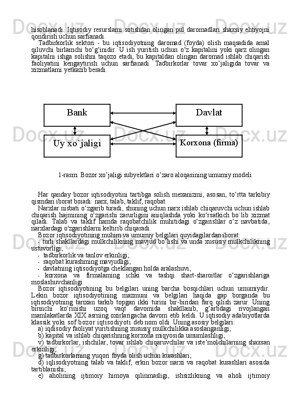 6hisoblanadi. Iqtisodiy resurslami  sotishdan  olingan pul  daromadlari  shaxsiy  ehtiyojni
qondirish uchun sarfianadi.
Tadbirkorlik   sektori   -   bu   iqtisodiyotning   daromad   (foyda)   olish   maqsadida   amal
qiluvchi   birlamchi   bo‘g‘inidir.   U   ish   yuritish   uchun   o‘z   kapitalini   yoki   qarz   olingan
kapitalni  ishga  solishni   taqo zo etadi,  bu  kapitaldan olingan  daromad ishlab  chiqarish
faoliyatini   kengaytirish   uchun   sarfianadi.   Tadbirkorlar   tovar   xo’jaligida   tovar   va
xizmatlami yetkazib beradi.
 
1-rasm. Bozor xo’jaligi subyektlari  о ’zaro aloqasining umumiy modeli
Har   qanday   bozor   iqtisodiyotini   tartibga   solish   mexanizmi,   aso san,   to‘rtta   tarkibiy
qismdan iborat boiadi: narx, talab, taklif, raqobat.
Narxlar nisbati o‘zgarib turadi, shuning uchun narx ishlab chiqaruvchi uchun ishlab
chiqarish   hajmining   o‘zgarishi   zarurligini   aniq lashda   yoki   ko‘rsatkich   bo`lib   xizmat
qiladi.   Talab   va   taklif   hamda   raqobatchilik   muhitidagi   o‘zgarishlar   o‘z   navbatida,
narxlardagi o'zgarishlarni keltirib chiqaradi.
Bozor iqtisodiyotining muhim va umumiy belgilari quyidagilardan iborat:
- turli shakllardagi mulkchilikning mavjud bo’lishi va unda xu susiy mulkchilikning
ustuvorligi;
-  tadbirkorlik va tanlov erkinligi;
-  raqobat kurashming mavjudligi;
-  davlatning iqtisodiyotga cheklangan holda aralashuvi;
- korxona   va   firmalaming   ichki   va   tashqi   shart-sharoitlar   o‘zgarishlariga
moslashuvchanligi.
Bozor   iqtisodiyotining   bu   belgilari   uning   barcha   bosqichlari   uchun   umumiydir.
Lekin   bozor   iqtisodiyotining   mazmuni   va   belgi lari   haqida   gap   borganda   bu
iqtisodiyotning   tarixan   tarkib   topgan   ikki   turini   bir-biridan   farq   qilish   zarur.   Uning
birinchi   ko‘rinishi   uzoq   vaqt   davomida   shakllanib,   g‘arbdagi   rivojlangan
mamlakatlarda XIX asrning oxirlarigacha davom etib keldi. U iqtisodiy adabiyotlarda
klassik   yoki sof bozor iqtisodiyoti  deb nom oldi. Uning asosiy belgilari:
a )  iqdisodiy   faoliyat   yuritishning   xususiy   mulkchilikka   asoslanganligi ; 
b )  kapital   va   ishlab   chiqarishning   korxona   miqyosida   umumlashligi ; 
v )   tadbirkorlar ,   ishchilar ,   tovar   ishlab   chiqaruvchilar   va   iste’molchilarning   shaxsan
erkinligi ; 
g )  tadbirkorlarning   yuqori   foyda   olish   uchun   kurashlari ; 
d )   iqlisodiyotning   talab   va   taklif ,   erkin   bozor   narxi   va   raqobat   kurashlari   asosida
tartiblanishi ; 
e )   aholining   ijtimoiy   himoya   qilinmasligi ,   ishsizlikning   va   aholi   ijtimoiyBank
Korxona (firma) Davlat
Uy xo`jaligi 