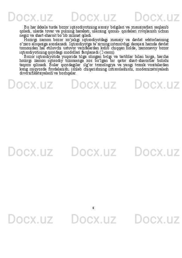 8Bu har ikkala turda bozor iqtisodiyotining asosiy belgilari va xususiyatlari saqlanib
qoladi,   ularda   tovar   va   pulning   harakati,   ulaming   qonun-   qoidalari   rivojlanish   uchun
negiz va shart-sharoit bo’lib xizmat qiladi.
Hozirgi   zamon   bozor   xo‘jaligi   iqtisodiyotdagi   xususiy   va   davlat   sektorlarining
o‘zaro aloqasiga asoslanadi. Iqtisodiyotga ta’sirning intensivligi darajasi hamda davlat
tomonidan   hal   etiluvchi   ustuvor   vazifalardan   kelib   chiqqan   holda,   zamonaviy   bozor
iqtisodiyotining quyidagi modellari farqlanadi (2-rasm).
Bozor   iqtisodiyotida   yuqorida   tilga   olingan   belgi   va   tartiblar   bilan   birga,   barcha
hozirgi   zamon   iqtisodiy   tizimiariga   xos   bo‘lgan   bir   qa tor   shart-sharoitlar   bolishi
taqozo   qilinadi.   Bular   quyidagilar:   ilg‘or   texnologiya   va   yangi   texnik   vositalardan
keng   miqyosda   foydala nish;   ishlab   chiqarishning   ixtisoslashishi,   modemizatsiyalash
diversifikatsiyalash va boshqalar. 