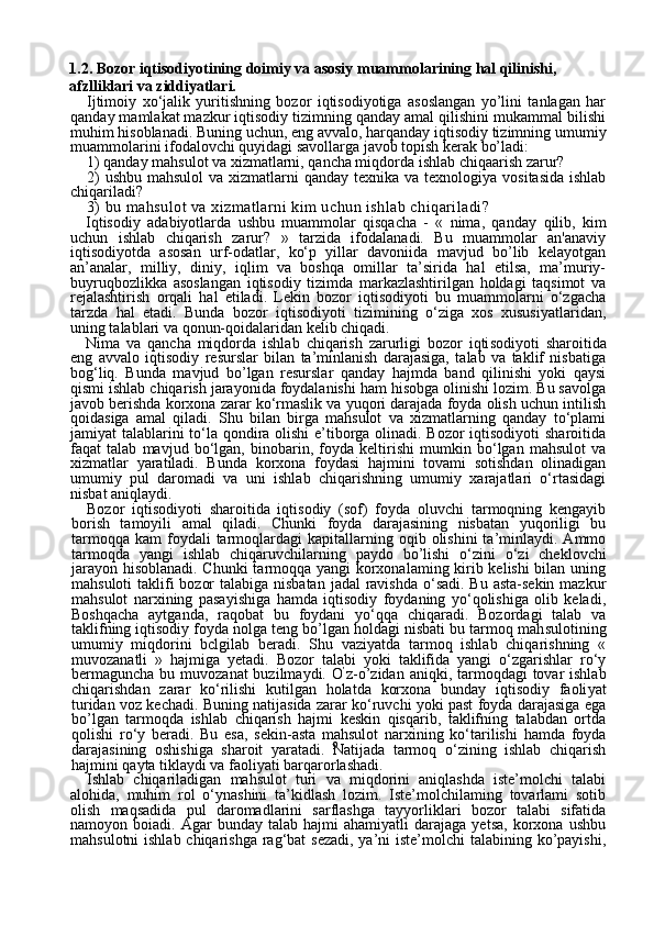 91.2. Bozor iqtisodiyotining doimiy va asosiy muammolarining hal qilinishi, 
afzlliklari va ziddiyatlari. 
Ijtimoiy   xo‘jalik   yuritishning   bozor   iqtisodiyotiga   asoslangan   yo’lini   tanlagan   har
qanday mamlakat mazkur iqtisodiy tizimning qanday amal qilishini mukammal bilishi
muhim hisoblanadi. Buning uchun, eng avvalo, harqanday iqtisodiy tizimning umumiy
muammolarini ifodalovchi quyidagi savollarga javob topish kerak bo’ladi:
1) qanday mahsulot va xizmatlarni, qancha miqdorda ishlab chiqaarish zarur?
2)  ushbu  mahsulol  va xizmatlarni  qanday texnika  va texnologiya vositasida  ishlab
chiqariladi?
3)  bu mahsulot va xizmatlarni kim uchun ishlab chiqariladi?
Iqtisodiy   adabiyotlarda   ushbu   muammolar   qisqacha   -   «   nima,   qan day   qilib,   kim
uchun   ishlab   chiqarish   zarur?   »   tarzida   ifodalanadi.   Bu   muammolar   an'anaviy
iqtisodiyotda   asosan   urf-odatlar,   ko‘p   yillar   davoniida   mavjud   bo’lib   kelayotgan
an’analar,   milliy,   diniy,   iqlim   va   boshqa   omillar   ta’sirida   hal   etilsa,   ma’muriy-
buyruqbozlikka   asoslangan   iqtisodiy   tizimda   markazlashtirilgan   holdagi   taqsimot   va
rejalashtirish   orqali   hal   etiladi.   Lekin   bozor   iqtisodiyoti   bu   muammolarni   o‘zgacha
tarzda   hal   etadi.   Bunda   bozor   iqtisodiyoti   tizimining   o‘ziga   xos   xususiyatlaridan,
uning talablari va qonun-qoidalaridan kelib chiqadi.
Nima   va   qancha   miqdorda   ishlab   chiqarish   zarurligi   bozor   iqti sodiyoti   sharoitida
eng   avvalo   iqtisodiy   resurslar   bilan   ta’minlanish   darajasiga,   talab   va   taklif   nisbatiga
bog‘liq.   Bunda   mavjud   bo’lgan   resurslar   qanday   hajmda   band   qilinishi   yoki   qaysi
qismi ishlab chiqa rish jarayonida foydalanishi ham hisobga olinishi lozim. Bu savolga
javob berishda korxona zarar ko‘rmaslik va yuqori darajada foyda olish uchun intilish
qoidasiga   amal   qiladi.   Shu   bilan   birga   mahsulot   va   xizmatlarning   qanday   to‘plami
jamiyat talablarini  to‘la qondira olishi e’tiborga olinadi. Bozor  iqtisodiyoti  sharoitida
faqat   talab   mav jud   bo‘lgan,   binobarin,   foyda   keltirishi   mumkin   bo‘lgan   mahsulot   va
xizmatlar   yaratiladi.   Bunda   korxona   foydasi   hajmini   tovami   sotishdan   olinadigan
umumiy   pul   daromadi   va   uni   ishlab   chiqarishning   umumiy   xarajatlari   o‘rtasidagi
nisbat aniqlaydi.
Bozor   iqtisodiyoti   sharoitida   iqtisodiy   (sof)   foyda   oluvchi   tarmoqning   kengayib
borish   tamoyili   amal   qiladi.   Chunki   foyda   darajasining   nisbatan   yuqoriligi   bu
tarmoqqa   kam   foydali  tarmoqlardagi   kapitallarning  oqib  olishini  ta’minlaydi.  Ammo
tarmoqda   yangi   ish lab   chiqaruvchilarning   paydo   bo’lishi   o‘zini   o‘zi   cheklovchi
jarayon hisoblanadi. Chunki  tarmoqqa yangi korxonalaming kirib kelishi bilan uning
mahsuloti  taklifi  bozor  talabiga nisbatan  jadal ravishda o‘sadi. Bu asta-sekin mazkur
mahsulot   narxining   pasayishiga   hamda   iqtisodiy   foydaning   yo‘qolishiga   olib   keladi,
Boshqacha   aytganda,   raqobat   bu   foydani   yo‘qqa   chiqaradi.   Bozordagi   talab   va
taklifning iqtisodiy foyda nolga teng bo’lgan holdagi nisbati bu tarmoq mah sulotining
umumiy   miqdorini   bclgilab   beradi.   Shu   vaziyatda   tarmoq   ishlab   chiqarishning   «
muvozanatli   »   hajmiga   yetadi.   Bozor   talabi   yoki   taklifida   yangi   o‘zgarishlar   ro‘y
bermaguncha  bu muvozanat  buzilmaydi. O ’
z-o’zidan aniqki, tarmoqdagi  tovar  ishlab
chiqarishdan   zarar   ko‘rilishi   kutilgan   holatda   korxona   bunday   iqtisodiy   faoli yat
turidan voz kechadi. Buning natijasida zarar ko‘ruvchi yoki past foyda darajasiga ega
bo’lgan   tarmoqda   ishlab   chiqarish   hajmi   keskin   qisqarib,   taklifning   talabdan   ortda
qolishi   ro‘y   beradi.   Bu   esa,   sekin-asta   mahsulot   narxining   ko‘tarilishi   hamda   foyda
darajasining   oshishiga   sharoit   yaratadi.   Natijada   tarmoq   o‘zining   ishlab   chiqarish
hajmini qayta tiklaydi va faoliyati barqarorlashadi.
Ishlab   chiqariladigan   mahsulot   turi   va   miqdorini   aniqlashda   iste’molchi   talabi
alohida,   muhim   rol   o‘ynashini   ta’kidlash   lozim.   Iste’molchilaming   tovarlami   sotib
olish   maqsadida   pul   daromadlarini   sarflashga   tayyorliklari   bozor   talabi   sifatida
namoyon  boiadi.   Agar   bunday   talab   hajmi   ahamiyatli   darajaga   yetsa,   korxona   ushbu
mahsu lotni ishlab chiqarishga rag‘bat  sezadi, ya’ni iste’molchi  talabining ko’payishi, 