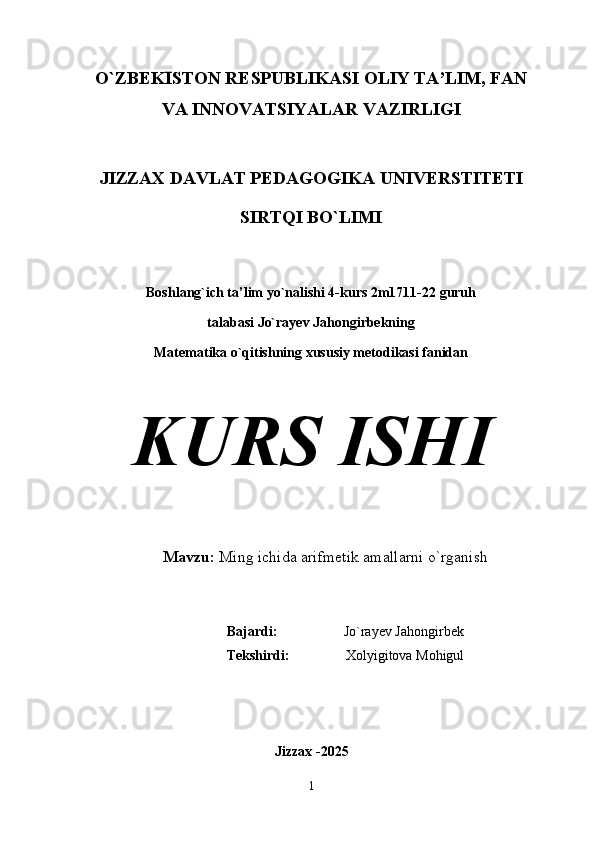 O`ZBEKIS TON RE	S PUBLIKA	S I OLIY TA’LIM, FAN
VA INNOVATSIYALAR VAZIRLIGI
JIZZAX DAVLAT PEDAGOGIKA UNIVERSTITETI
SIRTQI BO`LIMI
Boshlang`ich ta’lim yo`nalishi 4-kurs 2m1711-22 guruh 
talabasi Jo`rayev Jahongirbekning 
Matematika o`qitishning xususiy metodikasi fanidan
KURS ISHI
Mavzu:  Ming ichida arifmetik amallarni o`rganish
Bajardi:                    Jo`rayev Jahongirbek
Tekshirdi:                 Xolyigitova Mohigul
Jizzax -2025
1 