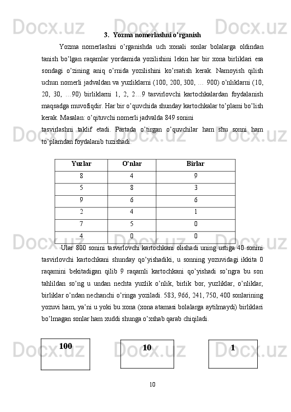3.   Yozma   nomerlashni   o ’ rganish
Yozma   nomerlashni   o ’ rganishda   uch   xonali   sonlar   bolalarga   oldindan
tanish   bo ’ lgan   raqamlar   yordamida   yozilishini   lekin   har   bir   xona   birliklari   esa
sondagi   o’zining   aniq   o’rnida   yozilishini   ko’rsatish   kerak.   Namoyish   qilish
uchun nomerli jadvaldan va yuzliklarni (100, 200, 300, … 900) o’nliklarni (10,
20,   30,   …90)   birliklarni   1,   2,   2…9   tasvirlovchi   kartochkalardan   foydalanish
maqsadga muvofiqdir. Har bir o’quvchida shunday kartochkalar to’plami bo’lish
kerak. Masalan: o’qituvchi nomerli jadvalda 849 sonini 
tasvirlashni   taklif   etadi.   Partada   o’tirgan   o’quvchilar   ham   shu   sonni   ham
to’plamdan foydalanib tuzishadi.
Yuzlar O’nlar Birlar
8 4 9
5 8 3
9 6 6
2 4 1
7 5 0
4 0 0
  Ular 800 sonini tasvirlovchi kartochkani olishadi uning ustiga 40 sonini
tasvirlovchi   kartochkani   shunday   qo’yishadiki,   u   sonning   yozuvidagi   ikkita   0
raqamini   bekitadigan   qilib   9   raqamli   kartochkani   qo’yishadi   so’ngra   bu   son
tahlildan   so’ng   u   undan   nechta   yuzlik   o’nlik,   birlik   bor,   yuzliklar,   o’nliklar,
birliklar o’ndan nechanchi o’ringa yoziladi. 583, 966, 241, 750, 400 sonlarining
yozuvi ham, ya’ni u yoki bu xona (xona atamasi bolalarga aytilmaydi) birliklari
bo’lmagan sonlar ham xuddi shunga o’xshab qarab chiqiladi.
10100
10 1 