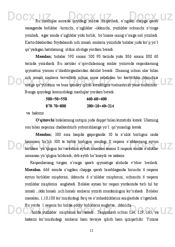 Bu   mashqlar   asosida   quyidagi   xulosa   chiqariladi;   o’ngdan   chapga   qarab
sanaganda   birliklar   -birinchi,   o’ngliklar   –ikkinchi,   yuzliklar   uchunchi   o’ringa
yoziladi;  agar sonda o’ngliklar yoki birlik;  bo’lmasa uning o’rniga nol yoziladi.
Kartochkalardan foydalanish uch xonali sonlarni yozishda bolalar juda ko’p yo’l
qo’yadigan hatolarning  oldini olishga yordam beradi.
Masalan;   bolalar   590   sonini   500   90   tarzida   yoki   806   sonini   800   60
tarzida   yozishadi.   Bu   xatolar   o’quvchilarning   sonlar   yozuvida   raqamlarning
qiymatini   yomon   o’zlashtirganlaridan   dalolat   beradi.   Shuning   uchun   ular   bilan
uch   xonali   sonlarni   tasvirlash   uchun   nima   sababdan   bir   kartochka   ikkinchisi
ustiga qo’yilishini va buni qanday qilish kerakligini tushuntirish yana muhimdir.
Bunga quyidagi korinishdagi mashqlar yordam beradi. 
  500+50=550                   460-60=400
  870-70=800                    200+10+40=214
  va  hakozo…
  O’qituvchi  bolalarning nutqini juda diqqat bilan kuzatishi kerak. Ularning
son bilan raqamni chalkashtirib yuborishlariga yo’l  qo’ymasligi kerak. 
Masalan;   300   soni   haqida   gapirganda   30   ta   o’nlik   borligini   unda
hammasi   bo’lib   300   ta   birlik   borligini   sondagi   0   raqami   o’nlikarning   ayrim
birlikari  yo’qligini ko’rsatishini aytish mumkin ammo 0 raqami sonda o’nliklar
umuman yo’qligini bildiradi, deb aytib bo’lmaydi va xakazo.
Raqamlarning   turgan   o’rniga   qarab   qiymatiga   alohida   e’tibor   beriladi.
Masalan.   666   sonida   o’ngdan   chapga   qarab   hisoblaganda   birinchi   6   raqami
ayrim   birliklar   miqdorini,   ikkinchi   6   o’nliklar   miqdorini,   uchunchi   6   raqami
yuzliklar  miqdorini     anglatadi.  Bolalar  aynan  bir   raqam   yordamida   turli   hil   bir
xonali , ikki honali ,uch honali sonlarni yozish mumkinligini ko’rishadi . Bolalar
masalan; 1,10,100   ko’rinishidagi farq va o’xshashliklarini aniqlashda o’rgatiladi.
Bu yerda    1 raqami bir holda oddiy birliklarni anglatsa,  ikkinchi
  holda   yuzliklar     miqdorini   ko ’ rsatadi   .   Taqqoslash   uchun   134, 129, 165,   va
hakazo   ko ’ rinishidagi   sonlarni   ham   tavsiya   qilish   ham   qiziqarlidir .   Yozma
11 